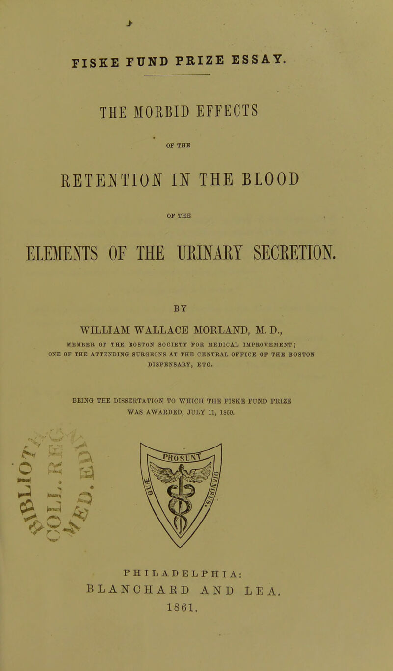 * FISKE FUND PRIZE ESSAY. THE MORBID EFFECTS OF THE RETENTION IN THE BLOOD OF THE ELEMENTS OF THE URINARY SECRETION. BY WILLIAM WALLACE MORLAND, M. D., MEMBER OF THE BOSTON SOCIETY FOR MEDICAL IMPROVEMENT j ONE OF THE ATTENDING SURGEONS AT THE CENTRAL OFFICE OF THE BOSTON DISPENSARY, ETC. BEING THE DISSERTATION TO WHICH THE FISKE FUND PRIZE WAS AWARDED, JULY 11, 1S60. PHILADELPHIA: BLANCHARD AND LEA. 1861.