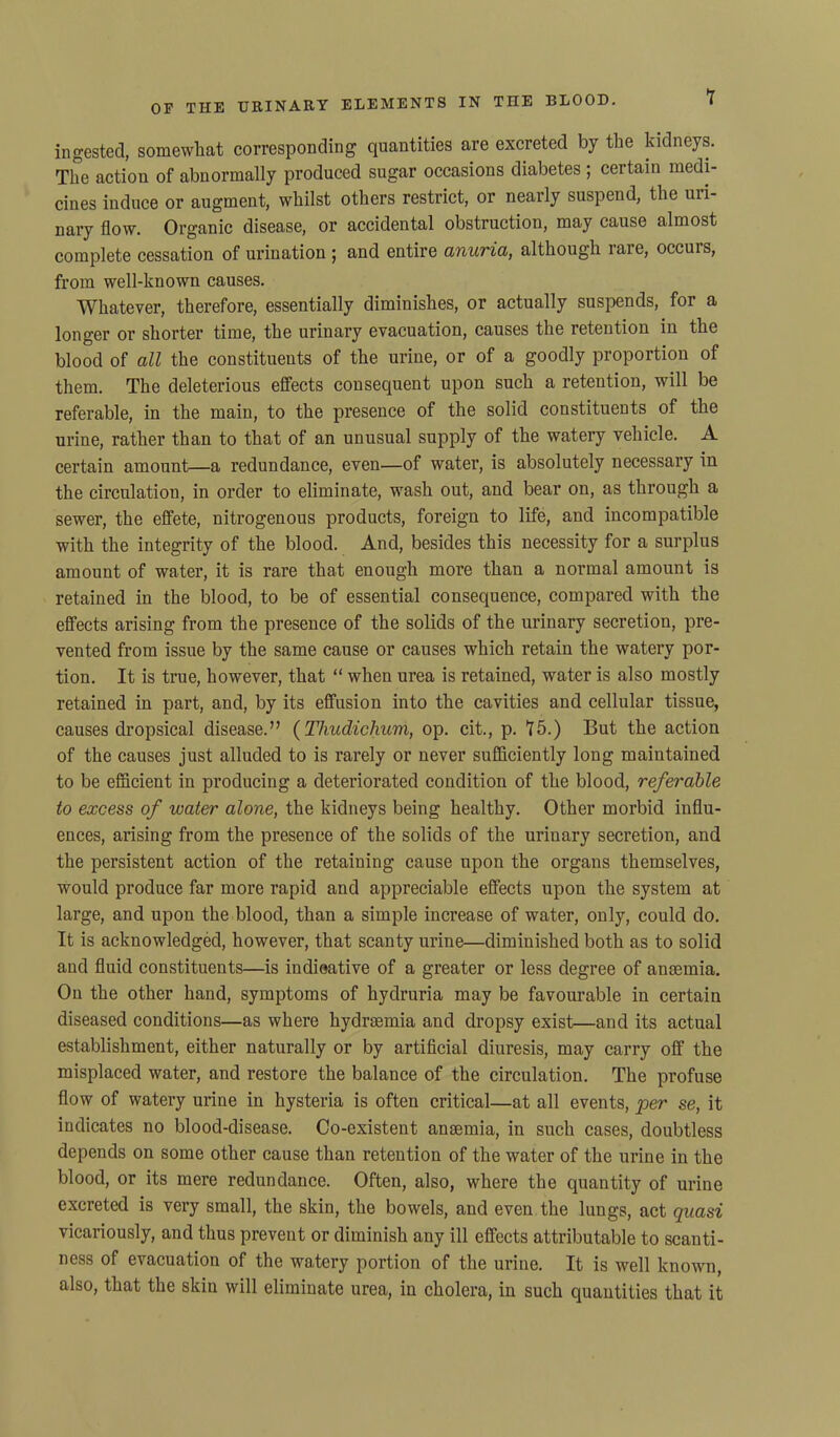 ingested, somewhat corresponding quantities are excreted by the kidneys. The action of abnormally produced sugar occasions diabetes ; certain medi- cines induce or augment, whilst others restrict, or nearly suspend, the uri- nary flow. Organic disease, or accidental obstruction, may cause almost complete cessation of urination ; and entire anuria, although rare, occuis, from well-known causes. Whatever, therefore, essentially diminishes, or actually suspends, for a longer or shorter time, the urinary evacuation, causes the retention in the blood of all the constituents of the urine, or of a goodly proportion of them. The deleterious effects consequent upon such a retention, will be referable, in the main, to the presence of the solid constituents of the urine, rather than to that of an unusual supply of the watery vehicle. A certain amount—a redundance, even—of water, is absolutely necessary in the circulation, in order to eliminate, wash out, and bear on, as through a sewer, the effete, nitrogenous products, foreign to life, and incompatible with the integrity of the blood. And, besides this necessity for a surplus amount of water, it is rare that enough more than a normal amount is retained in the blood, to be of essential consequence, compared with the effects arising from the presence of the solids of the urinary secretion, pre- vented from issue by the same cause or causes which retain the watery por- tion. It is true, however, that “ when urea is retained, water is also mostly retained in part, and, by its effusion into the cavities and cellular tissue, causes dropsical disease.” (Thudichum, op. cit., p. 75.) But the action of the causes just alluded to is rarely or never sufficiently long maintained to be efficient in producing a deteriorated condition of the blood, referable to excess of water alone, the kidneys being healthy. Other morbid influ- ences, arising from the presence of the solids of the urinary secretion, and the persistent action of the retaining cause upon the organs themselves, would produce far more rapid and appreciable effects upon the system at large, and upon the blood, than a simple increase of water, only, could do. It is acknowledged, however, that scanty urine—diminished both as to solid and fluid constituents—is indieative of a greater or less degree of anaemia. On the other hand, symptoms of hydruria may be favourable in certain diseased conditions—as where hydraemia and dropsy exist—and its actual establishment, either naturally or by artificial diuresis, may carry off the misplaced water, and restore the balance of the circulation. The profuse flow of watery urine in hysteria is often critical—at all events, per se, it indicates no blood-disease. Co-existent anaemia, in such cases, doubtless depends on some other cause than retention of the water of the urine in the blood, or its mere redundance. Often, also, where the quantity of urine excreted is very small, the skin, the bowels, and even the lungs, act quasi vicariously, and thus prevent or diminish any ill effects attributable to scanti- ness of evacuation of the watery portion of the urine. It is well known, also, that the skin will eliminate urea, in cholera, in such quantities that it