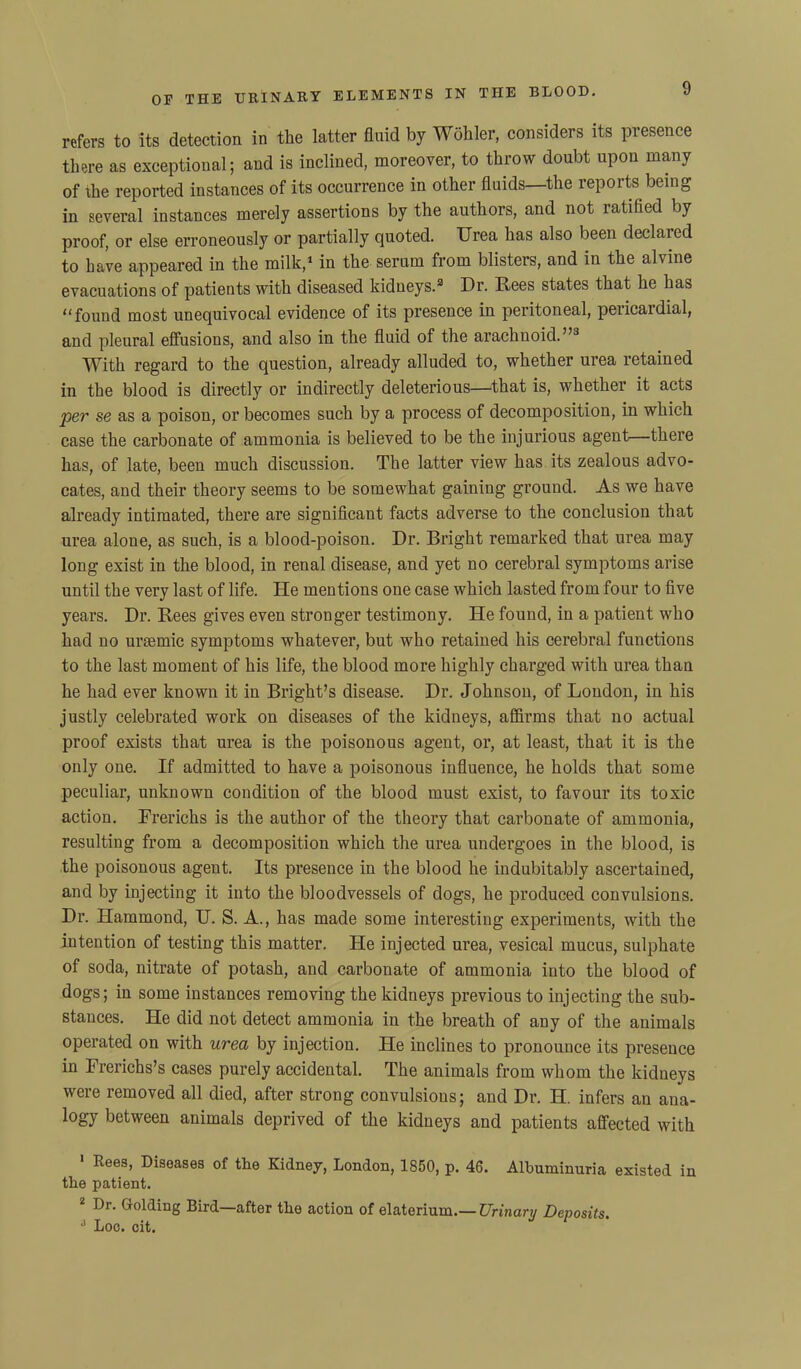 refers to its detection in the latter fluid by Wohler, considers its presence there as exceptional; and is inclined, moreover, to throw doubt upon many of the reported instances of its occurrence in other fluids—the reports being in several instances merely assertions by the authors, and not ratified by proof, or else erroneously or partially quoted. Urea has also been declared to have appeared in the milk,1 2 in the serum from blisters, and in the alvine evacuations of patients with diseased kidneys.3 Dr. Rees states that he has “found most unequivocal evidence of its presence in peritoneal, pericardial, and pleural effusions, and also in the fluid of the arachnoid.”3 With regard to the question, already alluded to, whether urea retained in the blood is directly or indirectly deleterious—that is, whether it acts per se as a poison, or becomes such by a process of decomposition, in which case the carbonate of ammonia is believed to be the injurious agent—there has, of late, been much discussion. The latter view has its zealous advo- cates, and their theory seems to be somewhat gaining ground. As we have already intimated, there are significant facts adverse to the conclusion that urea aloue, as such, is a blood-poison. Dr. Bright remarked that urea may long exist in the blood, in renal disease, and yet no cerebral symptoms arise until the very last of life. He mentions one case which lasted from four to five years. Dr. Rees gives even stronger testimony. He found, in a patient who had no uraemic symptoms whatever, but who retained his cerebral functions to the last moment of his life, the blood more highly charged with urea than he had ever known it in Bright’s disease. Dr. Johnson, of Loudon, in his justly celebrated work on diseases of the kidneys, affirms that no actual proof exists that urea is the poisonous agent, or, at least, that it is the only one. If admitted to have a poisonous influence, he holds that some peculiar, unknown condition of the blood must exist, to favour its toxic action. Frerichs is the author of the theory that carbonate of ammonia, resulting from a decomposition which the urea undergoes in the blood, is the poisonous agent. Its presence in the blood he indubitably ascertained, and by injecting it into the bloodvessels of dogs, he produced convulsions. Dr. Hammond, U. S. A., has made some intei’esting experiments, with the intention of testing this matter. He injected urea, vesical mucus, sulphate of soda, nitrate of potash, and carbonate of ammonia into the blood of dogs; in some instances removing the kidneys previous to injecting the sub- stances. He did not detect ammonia in the breath of any of the animals operated on with urea by injection. He inclines to pronounce its presence in Frerichs’s cases purely accidental. The animals from whom the kidneys were removed all died, after strong convulsions; and Dr. H. infers an ana- logy between animals deprived of the kidneys and patients affected with 1 Ree9> diseases of the Kidney, London, 1850, p. 46. Albuminuria existed in the patient. 2 Dr. Golding Bird—after the action of elaterium.— Urinary Deposits 3 Loc. cit.