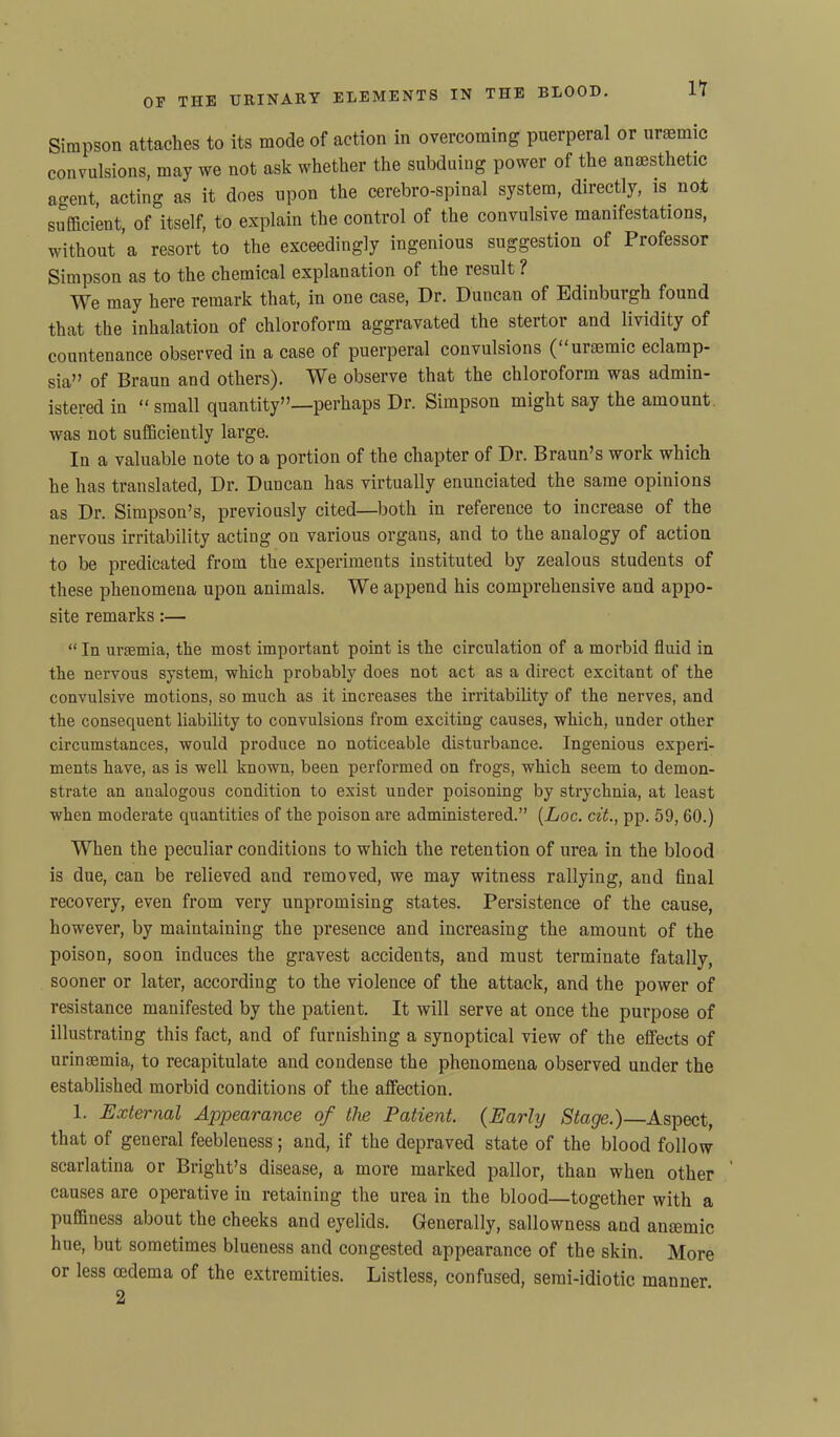 Simpson attaches to its mode of action in overcoming puerperal or uraemic convulsions, may we not ask whether the subduing power of the anaesthetic agent, acting as it does upon the cerebro-spinal system, directly, is not sufficient, of itself, to explain the control of the convulsive manifestations, without ’a resort to the exceedingly ingenious suggestion of Professor Simpson as to the chemical explanation of the result ? We may here remark that, in one case, Dr. Duncan of Edinburgh found that the inhalation of chloroform aggravated the stertoi and lividity of countenance observed in a case of puerperal convulsions (“uraemic eclamp- sia” of Braun and others). We observe that the chloroform was admin- istered in “small quantity”—perhaps Dr. Simpson might say the amount was not sufficiently large. In a valuable note to a portion of the chapter of Dr. Braun’s work which he has translated, Dr. Duncan has virtually enunciated the same opinions as Dr. Simpson’s, previously cited—both in reference to increase of the nervous irritability acting on various organs, and to the analogy of action to be predicated from the experiments instituted by zealous students of these phenomena upon animals. We append his comprehensive and appo- site remarks:— “ In uraemia, the most important point is the circulation of a morbid fluid in the nervous system, which probably does not act as a direct excitant of the convulsive motions, so much as it increases the irritability of the nerves, and the consequent liability to convulsions from exciting causes, which, under other circumstances, would produce no noticeable disturbance. Ingenious experi- ments have, as is well known, been performed on frogs, which seem to demon- strate an analogous condition to exist under poisoning by strychnia, at least when moderate quantities of the poison are administered.” (Loc. cit., pp. 59, 60.) When the peculiar conditions to which the retention of urea in the blood is due, can be relieved and removed, we may witness rallying, and final recovery, even from very unpromising states. Persistence of the cause, however, by maintaining the presence and increasing the amount of the poison, soon induces the gravest accidents, and must terminate fatally, sooner or later, according to the violence of the attack, and the power of resistance manifested by the patient. It will serve at once the purpose of illustrating this fact, and of furnishing a synoptical view of the effects of urinaemia, to recapitulate and condense the phenomena observed under the established morbid conditions of the affection. 1. External Appearance of the Patient. (Early Stage.) Aspect, that of general feebleuess; and, if the depraved state of the blood follow scarlatina or Bright’s disease, a more marked pallor, than when other ’ causes are operative in retaining the urea in the blood—together with a puffiness about the cheeks and eyelids. Generally, sallowness and antemic hue, but sometimes blueness and congested appearance of the skin. More or less cedema of the extremities. Listless, confused, semi-idiotic manner 2