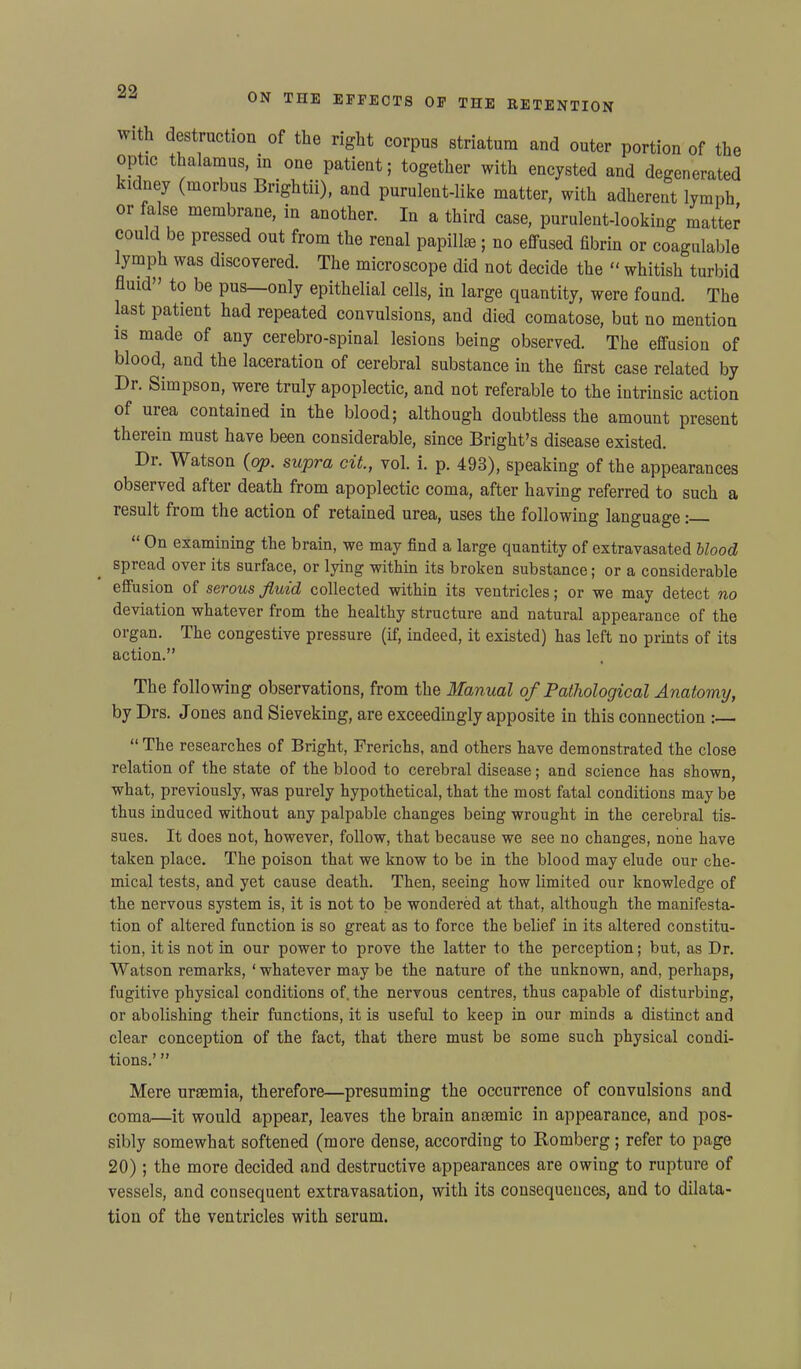 —i ON THE EFFECTS OF THE RETENTION with destruction^ of the right corpus striatum and outer portion of the optic thalamus, in one patient; together with encysted and degenerated kidney (morbus Brightu), and purulent-like matter, with adherent lymph or false membrane, in another. In a third case, purulent-looking matter could be pressed out from the renal papillae; no effused fibrin or coagulable ymph was discovered. The microscope did not decide the “ whitish turbid fluid” to be pus—only epithelial cells, in large quantity, were found. The last patient had repeated convulsions, and died comatose, but no mention is made of any cerebro-spinal lesions being observed. The effusion of blood, and the laceration of cerebral substance in the first case related by Dr. Simpson, were truly apoplectic, and not referable to the intrinsic action of urea contained in the blood; although doubtless the amount present therein must have been considerable, since Bright’s disease existed. Di. Watson {op. supra cit., vol. i. p. 493), speaking of the appearances observed after death from apoplectic coma, after having referred to such a lesult fiom the action of retained urea, uses the following language: “ On examining the brain, we may find a large quantity of extravasated blood spread over its surface, or lying within its broken substance; or a considerable effusion of serous fluid collected within its ventricles; or we may detect no deviation whatever from the healthy structure and natural appearance of the organ. The congestive pressure (if, indeed, it existed) has left no prints of its action.” The following observations, from the Manual of Pathological Anatomy, by Drs. Jones and Sieveking, are exceedingly apposite in this connection “ The researches of Bright, Frerichs, and others have demonstrated the close relation of the state of the blood to cerebral disease; and science has shown, what, previously, was purely hypothetical, that the most fatal conditions may be thus induced without any palpable changes being wrought in the cerebral tis- sues. It does not, however, follow, that because we see no changes, none have taken place. The poison that we know to be in the blood may elude our che- mical tests, and yet cause death. Then, seeing how limited our knowledge of the nervous system is, it is not to be wondered at that, although the manifesta- tion of altered function is so great as to force the belief in its altered constitu- tion, it is not in our power to prove the latter to the perception; but, as Dr. Watson remarks, ‘whatever may be the nature of the unknown, and, perhaps, fugitive physical conditions of. the nervous centres, thus capable of disturbing, or abolishing their functions, it is useful to keep in our minds a distinct and clear conception of the fact, that there must be some such physical condi- tions.’ ” Mere uraemia, therefore—presuming the occurrence of convulsions and coma—it would appear, leaves the brain anaemic in appearance, and pos- sibly somewhat softened (more dense, according to Romberg; refer to page 20); the more decided and destructive appearances are owing to rupture of vessels, and consequent extravasation, with its consequences, and to dilata- tion of the ventricles with serum.