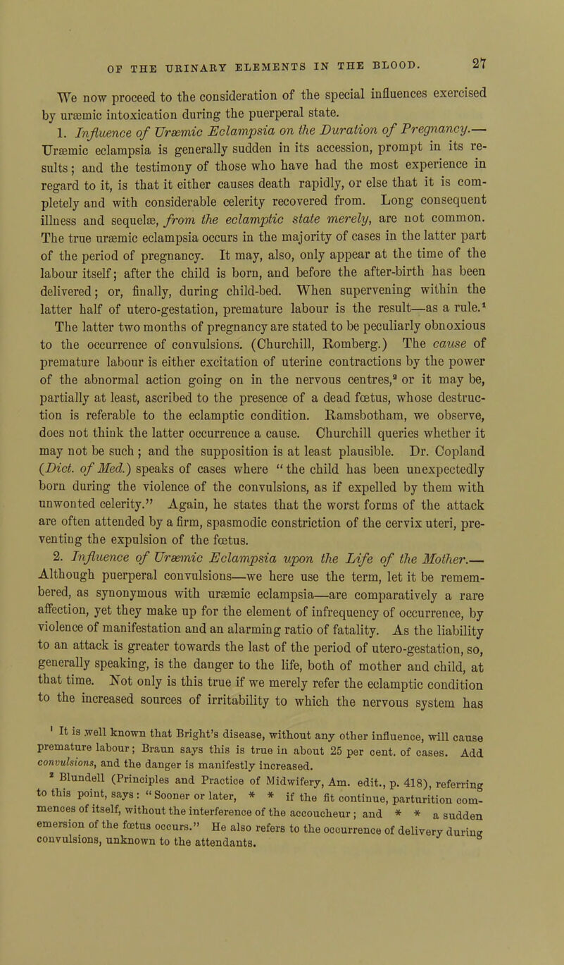 We now proceed to the consideration of the special influences exercised by uraemic intoxication during the puerperal state. 1. Influence of Uraemic Eclampsia on the Duration of Pregnancy.— Uraemic eclampsia is generally sudden in its accession, prompt in its re- sults ; and the testimony of those who have had the most experience in regard to it, is that it either causes death rapidly, or else that it is com- pletely and with considerable celerity recovered from. Long consequent illness and sequelae, from the eclamptic state merely, are not common. The true uraemic eclampsia occurs in the majority of cases in the latter part of the period of pregnancy. It may, also, only appear at the time of the labour itself; after the child is born, and before the after-birth has been delivered; or, finally, during child-bed. When supervening within the latter half of utero-gestation, premature labour is the result—as a rule.1 2 The latter two months of pregnancy are stated to be peculiarly obnoxious to the occurrence of convulsions. (Churchill, Romberg.) The cause of premature labour is either excitation of uterine contractions by the power of the abnormal action going on in the nervous centres,3 or it may be, partially at least, ascribed to the presence of a dead foetus, whose destruc- tion is referable to the eclamptic condition. Ramsbotham, we observe, does not think the latter occurrence a cause. Churchill queries whether it may not be such ; and the supposition is at least plausible. Dr. Copland (Diet, of Med.) speaks of cases where “the child has been unexpectedly born during the violence of the convulsions, as if expelled by them with unwonted celerity.” Again, he states that the worst forms of the attack are often attended by a firm, spasmodic constriction of the cervix uteri, pre- venting the expulsion of the foetus. 2. Influence of Uraemic Eclampsia upon the Life of the Mother.— Although puerperal convulsions—we here use the term, let it be remem- bered, as synonymous with uraemic eclampsia—are comparatively a rare affection, yet they make up for the element of infrequency of occurrence, by violence of manifestation and an alarming ratio of fatality. As the liability to an attack is greater towards the last of the period of utero-gestation, so, generally speaking, is the danger to the life, both of mother and child, at that time. Not only is this true if we merely refer the eclamptic condition to the increased sources of irritability to which the nervous system has 1 It is well known that Briglit’s disease, without any other influence, will cause premature labour; Braun says this is true in about 25 per cent, of cases. Add convulsions, and the danger is manifestly increased. 2 Blundell (Principles and Practice of Midwifery, Am. edit., p. 418), referring to this point, says : “ Sooner or later, * * if the fit continue, parturition com- mences of itself, without the interference of the accoucheur ; and * * a sudden emersion of the foetus occurs.” He also refers to the occurrence of delivery during convulsions, unknown to the attendants.