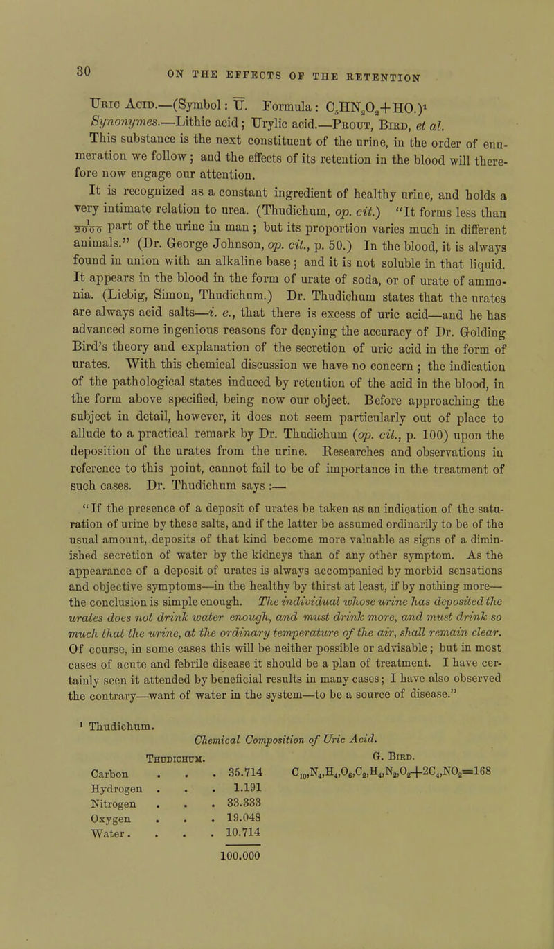 Uric Acid.—(Symbol: U. Formula : CJIN.O.+nO.)1 Synonymes.—Litliic acid; Urylic acid.—Prout, Bird, et al. This substance is the next constituent of the urine, in the order of enu- meration we follow; and the effects of its retention in the blood will there- fore now engage our attention. It is recognized as a constant ingredient of healthy urine, and holds a veiy intimate relation to urea. (Thudichum, op. cit.') “It forms less than Wtiw Part °f the urine in man ; but its proportion varies much in different animals.” (Dr. George Johnson, op. cit., p. 50.) In the blood, it is always found in union with an alkaline base ; and it is not soluble in that liquid. It appears in the blood in the form of urate of soda, or of urate of ammo- nia. (Liebig, Simon, Thudichum.) Dr. Thudichum states that the urates are always acid salts—i. e., that there is excess of uric acid—and he has advanced some ingenious reasons for denying the accuracy of Dr. Golding Bird’s theory and explanation of the secretion of uric acid in the form of urates. With this chemical discussion we have no concern j the indication of the pathological states induced by retention of the acid in the blood, in the form above specified, being now our object. Before approaching the subject in detail, however, it does not seem particularly out of place to allude to a practical remark by Dr. Thudichum (op. cit., p. 100) upon the deposition of the urates from the urine. Researches and observations in reference to this point, cannot fail to be of importance in the treatment of such cases. Dr. Thudichum says :— “If the presence of a deposit of urates be taken as an indication of the satu- ration of urine by these salts, and if the latter be assumed ordinarily to be of the usual amount, deposits of that kind become more valuable as signs of a dimin- ished secretion of water by the kidneys than of any other symptom. As the appearance of a deposit of urates is always accompanied by morbid sensations and objective symptoms—in the healthy by thirst at least, if by nothing more— the conclusion is simple enough. The individual ivliose urine has deposited the urates does not drink water enough, and must drink more, and must drink so much that the urine, at the ordinary temperature of the air, shall remain clear. Of course, in some cases this will be neither possible or advisable; but in most cases of acute and febrile disease it should be a plan of treatment. I have cer- tainly seen it attended by beneficial results in many cases; I have also observed the contrary—want of water in the system—to be a source of disease.” 1 Thudichum. Chemical Composition of Uric Acid. Thudichum. Carbon . 35.714 Hydrogen . 1.191 Nitrogen . . 33.333 Oxygen . 19.048 Water. . 10.714 G. Bird. B4)06,C8,IL,N2|0z-j-2C4,N02=168 100.000