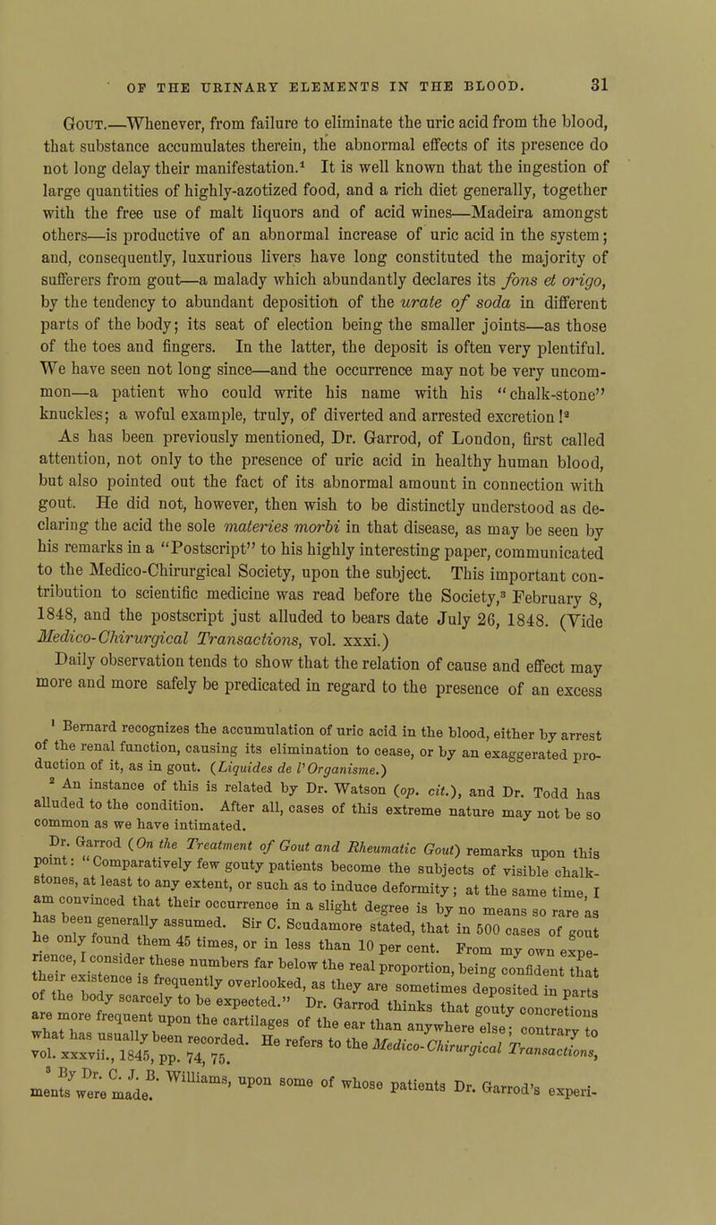 Gout.—Whenever, from failure to eliminate the uric acid from the blood, that substance accumulates therein, the abnormal effects of its presence do not long delay their manifestation.1 2 It is well known that the ingestion of large quantities of highly-azotized food, and a rich diet generally, together with the free use of malt liquors and of acid wines—Madeira amongst others—is productive of an abnormal increase of uric acid in the system; and, consequently, luxurious livers have long constituted the majority of sufferers from gout—a malady which abundantly declares its fons et origo, by the tendency to abundant deposition of the urate of soda in different parts of the body; its seat of election being the smaller joints—as those of the toes and fingers. In the latter, the deposit is often very plentiful. We have seen not long since—and the occurrence may not be very uncom- mon—a patient who could write his name with his “chalk-stone” knuckles; a woful example, truly, of diverted and arrested excretion !3 * * * As has been previously mentioned, Dr. Garrod, of London, first called attention, not only to the presence of uric acid in healthy human blood, but also pointed out the fact of its abnormal amount in connection with gout. He did not, however, then wish to be distinctly understood as de- claring the acid the sole materies morbi in that disease, as may be seen by his remarks in a “Postscript” to his highly interesting paper, communicated to the Medico-Chirurgical Society, upon the subject. This important con- tribution to scientific medicine was read before the Society,3 February 8, 1848, and the postscript just alluded to bears date July 26, 1848. (Tide Medico-Chirurgical Transactions, vol. xxxi.) Daily observation tends to show that the relation of cause and effect may more and more safely be predicated in regard to the presence of an excess 1 Bernard recognizes the accumulation of uric acid in the blood, either by arrest of the renal function, causing its elimination to cease, or hy an exaggerated pro- duction of it, as in gout. (Liquides de P Organisme.) 2 An instance of this is related hy Dr. Watson (op. cit.), and Dr. Todd has alluded to the condition. After all, cases of this extreme nature may not he so common as we have intimated. Dr. Garrod (On the Treatment of Gout and Rheumatic Gout) remarks upon this point: “Comparatively few gouty patients become the subjects of visible chalk- stones, at least to any extent, or such as to induce deformity; at the same time I am convinced that their occurrence in a slight degree is by no means so rare ’as has been generally assumed. Sir C. Scudamore stated, that in 500 cases of gout he only found them 45 times, or in less than 10 per cent. Prom iny own ef™ nence, I consider these numbers far below the real proportion, being confident that their enis once is frequent* overlooked, as the, are sometimes deposited in part of the body scarcely to be expected.” Dr. Garrod thinks that gouty conmeCt re moie frequent upon the cartilages of the ear than anywhere else7 contrary to ffZnff 7P “ HC 10 ‘ie ^ mentifwere made^' Willia,M- upon some of P^nts Dr. Garrod’s experi-