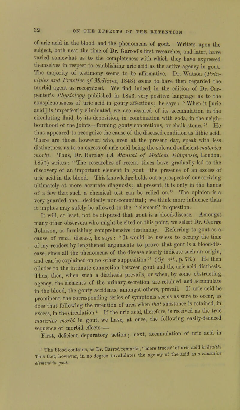 of uric acid in the blood and the phenomena of gout. Writers upon the subject, both near the time of Dr. Garrod’s first researches, and later, have varied somewhat as to the completeness with which they have expressed themselves in respect to establishing uric acid as the active agency in gout. The majority of testimony seems to be affirmative. Dr. Watson {Prin- ciples and Practice of Medicine, 1848) seems to have then regarded the morbid agent as recognized. We find, indeed, in the edition of Dr. Car- penter’s Physiology published in 1846, very positive language as to the conspicuousness of uric acid in gouty affections ; he says : “ When it [uric acid] is imperfectly eliminated, we are assured of its accumulation in the circulating fluid, by its deposition, in combination with soda, in the neigh- bourhood of the joints—forming gouty concretions, or chalk-stones.” He thus appeared to recognize the cause of the diseased condition as lithic acid. There are those, however, who, even at the present day, speak with less distinctness as to an excess of uric acid being the sole and sufficient materies morbi. Thus, Dr. Barclay (A Manual of Medical Diagnosis, London, 1851) writes: “The researches of recent times have gradually led to the discovery of an important element in gout—the presence of an excess of uric acid in the blood. This knowledge holds out a prospect of our arriving ultimately at more accurate diagnosis; at present, it is only in the hands of a few that such a chemical test can be relied on.” The opinion is a very guarded one—decidedly non-committal; we think more influence than it implies may safely be allowed to the “ element” in question. It will, at least, not be disputed that gout is a blood-disease. Amongst many other observers who might be cited on this point, we select Dr. George Johnson, as furnishing comprehensive testimony. Referring to gout as a cause of renal disease, he says: “ It would be useless to occupy the time of my readers by lengthened arguments to prove that gout is a blood-dis- ease, since all the phenomena of the disease clearly indicate such an origin, and can be explained on no other supposition.” {Op. cit., p. 18.) He then alludes to the intimate connection between gout and the uric acid diathesis. Thus, then, when such a diathesis prevails, or when, by some obstructing agency, the elements of the urinary secretion are retained and accumulate in the blood, the gouty accidents, amongst others, prevail. If uric acid be prominent, the corresponding series of symptoms seems as sure to occur, as does that following the retention of urea when that substance is retained, in excess, in the circulation.1 If the uric acid, therefore, is received as the true materies morbi in gout, we have, at once, the following easily-deduced sequence of morbid effects:— First, deficient depuratory action ; next, accumulation of uric acid in 1 The blood contains, as Dr. Garrod remarks, “mere traces” of uric acid in health. This fact, however, in no degree invalidates the agency of the acid as a causative element in gout.