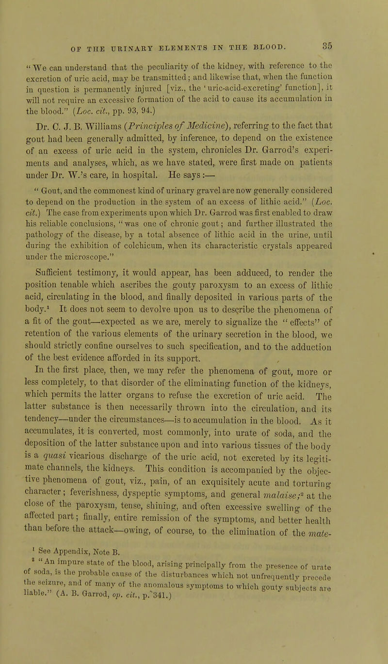 “ We can understand that the peculiarity of the kidney, with reference to the excretion of uric acid, ruay be transmitted; and likewise that, when the function in question is permanently injured [viz., the ‘uric-acid-excreting’ function], it will not require an excessive formation of the acid to cause its accumulation in the blood.” (Loc. cit., pp. 93, 94.) Dr. C. J. B. Williams (Principles of Medicine), referring to the fact that gout had been generally admitted, by inference, to depend on the existence of an excess of uric acid in the system, chronicles Dr. Garrod’s experi- ments and analyses, which, as we have stated, were first made on patients under Dr. W.’s care, in hospital. He says :— “ Gout, and the commonest kind of urinary gravel are now generally considered to depend on the production in the system of an excess of lithic acid.” (Loc. cit.) The case from experiments upon which Dr. Garrod was first enabled to draw his reliable conclusions, “ was one of chronic gout; and further illustrated the pathology of the disease, by a total absence of lithic acid in the urine, until during the exhibition of colchicum, when its characteristic crystals appeared under the microscope.” Sufficient testimony, it would appear, has been adduced, to render the position tenable which ascribes the gouty paroxysm to an excess of lithic acid, circulating in the blood, and finally deposited in various parts of the body.1 It does not seem to devolve upon us to describe the phenomena of a fit of the gout—expected as we are, merely to signalize the “ effects” of retention of the various elements of the urinary secretion in the blood, we should strictly confine ourselves to such specification, and to the adduction of the best evidence afforded in its support. In the first place, then, we may refer the phenomena of gout, more or less completely, to that disorder of the eliminating function of the kidneys, which permits the latter organs to refuse the excretion of uric acid. The latter substance is then necessarily thrown into the circulation, and its tendency—under the circumstances—is to accumulation in the blood. As it accumulates, it is converted, most commonly, into urate of soda, and the deposition of the latter substance upon and into various tissues of the body is a quasi vicarious discharge of the uric acid, not excreted by its legiti- mate channels, the kidneys. This condition is accompanied by the objec- tive phenomena of gout, viz., pain, of an exquisitely acute and torturing- character ; feverishness, dyspeptic symptoms, and general malaise;'2 at the close of the paroxysm, tense, shining, and often excessive swelling of the affected part; finally, entire remission of the symptoms, and better health than before the attack—owing, of course, to the elimination of the mate- 1 See Appendix, Note B. 2 “ An impure state of the blood, arising principally from the presence of urate of soda, is the probable cause of the disturbances which not unfrequently precede the seizure and of many of the anomalous symptoms to which gouty subjects are liable.' (A. B. Garrod, op, cit., p. 341.)