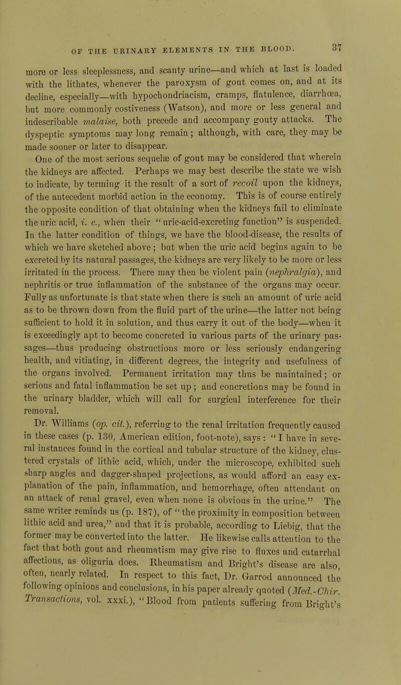 more or less sleeplessness, and scanty urine—and which at last is loaded with the lithates, whenever the paroxysm of gout comes on, and at its decline, especially—with hypochondriacism, cramps, flatulence, diarrhoea, but more commonly costiveness (Watson), and more or less general and indescribable malaise, both precede and accompany gouty attacks. The dyspeptic symptoms may long remain ; although, with care, they may be made sooner or later to disappear. One of the most serious sequelae of gout may be considered that wherein the kidneys are affected. Perhaps we may best describe the state we wish to indicate, by terming it the result of a sort of recoil upon the kidneys, of the antecedent morbid action in the economy. This is of course entirely the opposite condition of that obtaining when the kidneys fail to eliminate the uric acid, i. e., when their “uric-acid-excreting function” is suspended. In the latter condition of things, we have the blood-disease, the results of which we have sketched above ; but when the uric acid begins again to be excreted by its natural passages, the kidneys are very likely to be more or less irritated in the process. There may then be violent pain (nephralgia), and nephritis or true inflammation of the substance of the organs may occur. Pully as unfortunate is that state when there is such an amount of uric acid as to be thrown down from the fluid part of the urine—the latter not being sufficient to hold it in solution, and thus carry it out of the body—when it is exceedingly apt to become concreted in various parts of the urinary pas- sages—thus producing obstructions more or less seriously endangering health, and vitiating, in different degrees, the integrity and usefulness of the organs involved. Permanent irritation may thus be maintained; or serious and fatal inflammation be set up ; and concretions may be found in the urinary bladder, which will call for surgical interference for their removal. Dr. Williams (op. cit.), referring to the renal irritation frequently caused in these cases (p. 130, American edition, foot-note), says : “ I have in seve- ral instances found in the cortical and tubular structure of the kidney, clus- tered crystals of lithic acid, which, under the microscope, exhibited such sharp angles and dagger-shaped projections, as would afford an easy ex- planation of the pain, inflammation, and hemorrhage, often attendant on an attack of renal gravel, even when none is obvious in the urine.” The same writer reminds us (p. 187), of “the proximity in composition between lithic acid and urea,” and that it is probable, according to Liebig, that the former may be converted into the latter. He likewise calls attention to the fact that both gout and rheumatism may give rise to fluxes and catarrhal affections, as oliguria does. Rheumatism and Bright’s disease are also, often, nearly related. In respect to this fact, Dr. Garrod announced the following- opinions and conclusions, in his paper already quoted (Med.-Clnr. Transactions, vol. xxxi.), “Blood from patients suffering from Bright’s