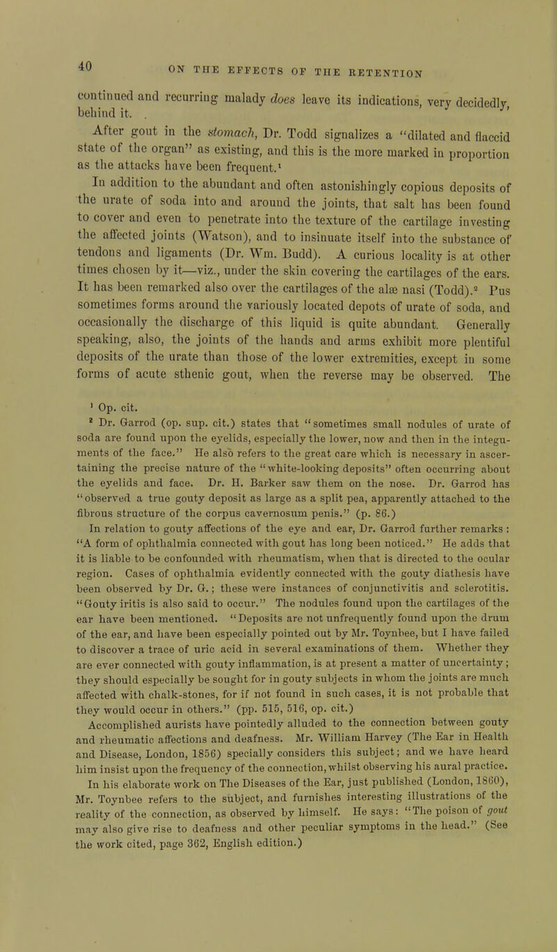 continued and recurring malady does leave its indications, very decidedlv behind it, . After gout in the stomach, Dr. Todd signalizes a “dilated and flaccid state of the organ” as existing, and this is the more marked in proportion as the attacks have been frequent.1 In addition to the abundant and often astonishingly copious deposits of the mate of soda into and around the joints, that salt has been found to covei and even to penetrate into the texture of the cartilage investing the affected joints (Watson), and to insinuate itself into the substance of tendons and ligaments (Dr. Wm. Budd). A curious locality is at other times chosen by it—viz., under the skin covering the cartilages of the ears. It has been remarked also over the cartilages of the aim nasi (Todd).3 Pus sometimes forms around the variously located depots of urate of soda, and occasionally the discharge of this liquid is quite abundant. Generally speaking, also, the joints of the hands and arms exhibit more plentiful deposits of the urate than those of the lower extremities, except in some forms of acute sthenic gout, when the reverse may be observed. The 1 Op. cit. 3 Dr. Garrod (op. sup. cit.) states that “sometimes small nodules of urate of soda are found upon the eyelids, especially the lower, now and then in the integu- ments of the face.” He also refers to the great care which is necessary in ascer- taining the precise nature of the “white-looking deposits” often occurring about the eyelids and face. Dr. H. Barker saw them on the nose. Dr. Garrod has “observed a true gouty deposit as large as a split pea, apparently attached to the fibrous structure of the corpus cavemosum penis.” (p. 86.) In relation to gouty affections of the eye and ear, Dr. Garrod further remarks : “A form of ophthalmia connected with gout has long been noticed.” He adds that it is liable to be confounded with rheumatism, when that is directed to the ocular region. Cases of ophthalmia evidently connected with the gouty diathesis have been observed by Dr. G.; these were instances of conjunctivitis and sclerotitis. “Gouty iritis is also said to occur.” The nodules found upon the cartilages of the ear have been mentioned. “Deposits are not unfrequently found upon the drum of the ear, and have been especially pointed out by Mr. Toynbee, but I have failed to discover a trace of uric acid in several examinations of them. Whether they are ever connected with gouty inflammation, is at present a matter of uncertainty; they should especially be sought for in gouty subjects in whom the joints are much affected with chalk-stones, for if not found in such cases, it is not probable that they would occur in others.” (pp. 515, 516, op. cit.) Accomplished aurists have pointedly alluded to the connection between gouty and rheumatic affections and deafness. Mr. William Harvey (The Ear in Health and Disease, London, 1856) specially considers this subject; and we have heard him insist upon the frequency of the connection, whilst observing his aural practice. In his elaborate work on The Diseases of the Ear, just published (London, 1860), Mr. Toynbee refers to the subject, and furnishes interesting illustrations of the reality of the connection, as observed by himself. He says: “ The poison ot gout may also give rise to deafness and other peculiar symptoms in the head. (See the work cited, page 362, English edition.)