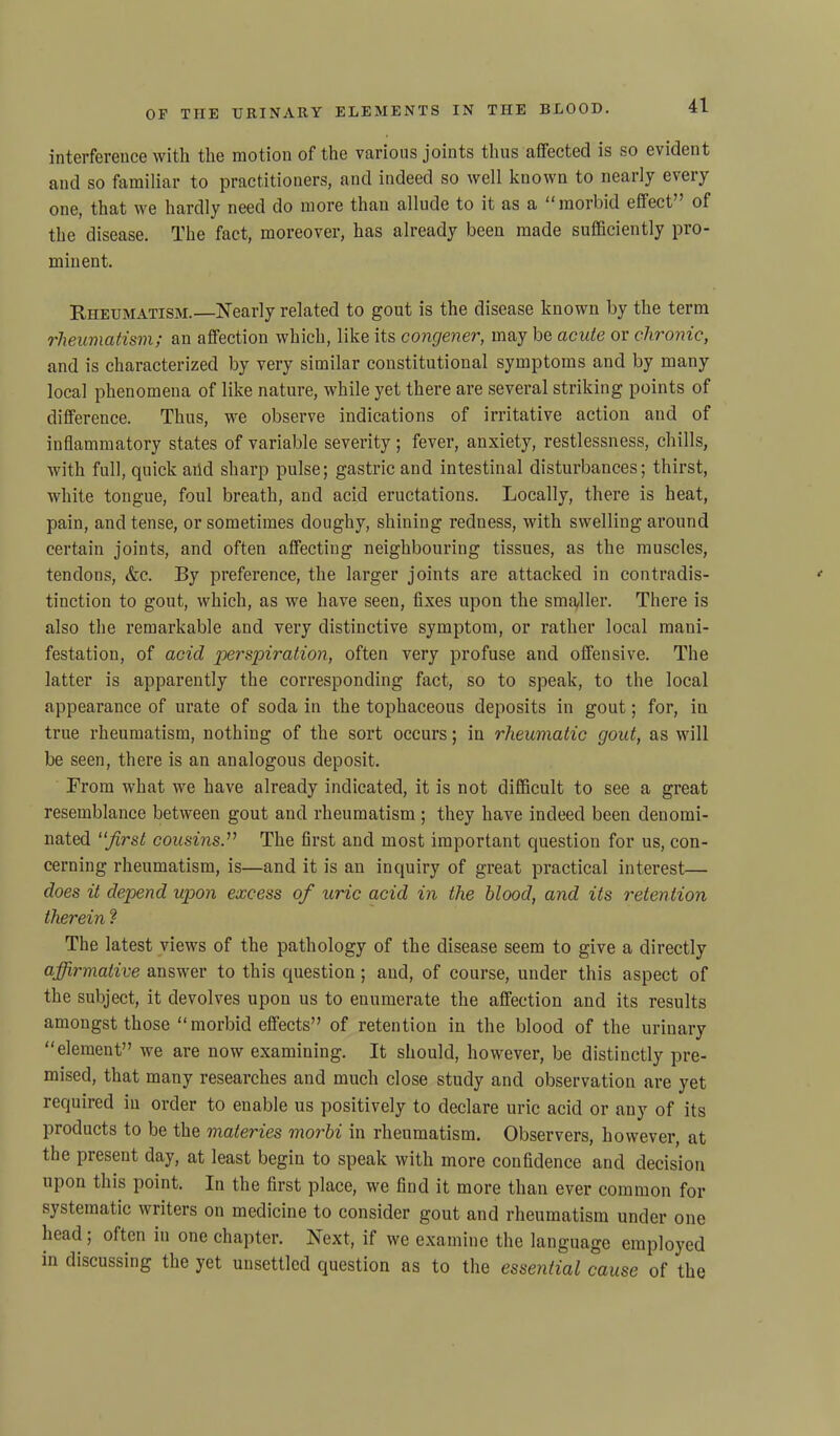 interference with the motion of the various joints thus affected is so evident and so familiar to practitioners, and indeed so well known to nearly every one, that we hardly need do more than allude to it as a “morbid effect” of the disease. The fact, moreover, has already been made sufficiently pro- minent. Rheumatism.—Nearly related to gout is the disease known by the term rheumatism; an affection which, like its congener, may be acute or chronic, and is characterized by very similar constitutional symptoms and by many local phenomena of like nature, while yet there are several striking points of difference. Thus, we observe indications of irritative action and of inflammatory states of variable severity; fever, anxiety, restlessness, chills, with full, quick and sharp pulse; gastric and intestinal disturbances; thirst, white tongue, foul breath, and acid eructations. Locally, there is heat, pain, and tense, or sometimes doughy, shining redness, with swelling around certain joints, and often affecting neighbouring tissues, as the muscles, tendons, &c. By preference, the larger joints are attacked in contradis- tinction to gout, which, as we have seen, fixes upon the smaller. There is also the remarkable and very distinctive symptom, or rather local mani- festation, of acid perspiration, often very profuse and offensive. The latter is apparently the corresponding fact, so to speak, to the local appearance of urate of soda in the tophaceous deposits in gout; for, in true rheumatism, nothing of the sort occurs; in rheumatic gout, as will be seen, there is an analogous deposit. From what we have already indicated, it is not difficult to see a great resemblance between gout and rheumatism ; they have indeed been denomi- nated “Jirst cousins.” The first and most important question for us, con- cerning rheumatism, is—and it is an inquiry of great practical interest— does it depend upon excess of uric acid in the blood, and its retention therein ? The latest views of the pathology of the disease seem to give a directly affirmative answer to this question ; and, of course, under this aspect of the subject, it devolves upon us to enumerate the affection and its results amongst those “ morbid effects” of retention iii the blood of the urinary “element” we are now examining. It should, however, be distinctly pre- mised, that many researches and much close study and observation are yet required in order to enable us positively to declare uric acid or any of its products to be the materies morbi in rheumatism. Observers, however, at the present day, at least begin to speak with more confidence and decision upon this point. In the first place, we find it more than ever common for systematic writers on medicine to consider gout and rheumatism under one head ; often in one chapter. Next, if we examine the language employed in discussing the yet unsettled question as to the essential cause of the