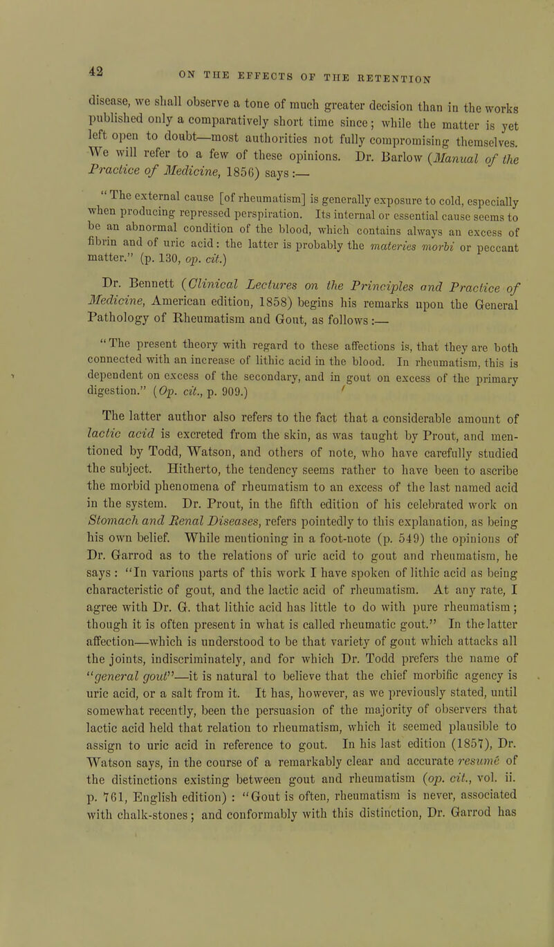 disease, we shall observe a tone of much greater decision than in the works published only a comparatively short time since; while the matter is yet left open to doubt—most authorities not fully compromising themselves. We will refer to a few of these opinions. Dr. Barlow (Manual of the Practice of Medicine, 1856) says Ihe external cause [of rheumatism] is generally exposure to cold, especially when producing repressed perspiration. Its internal or essential cause seems to be an abnormal condition of the blood, which contains always an excess of fibiin and of uric acid: the latter is probably the materies morbi or peccant matter.” (p. 130, op. cit.) Dr. Bennett (Clinical Lectures on the Principles and Practice of Medicine, American edition, 1858) begins his remarks upon the General Pathology of Rheumatism and Gout, as follows:— “The present theory with regard to these affections is, that they are both connected with an increase of lithic acid in the blood. In rheumatism, this is dependent on excess of the secondary, and in gout on excess of the primary digestion.” (Op. cit., p. 909.) ' The latter author also refers to the fact that a considerable amount of lactic acid is excreted from the skin, as was taught by Prout, and men- tioned by Todd, Watson, and others of note, who have carefully studied the subject. Hitherto, the tendency seems rather to have been to ascribe the morbid phenomena of rheumatism to an excess of the last named acid in the system. Dr. Prout, in the fifth edition of his celebrated work on Stomach and Renal Diseases, refers pointedly to this explanation, as being his own belief. While mentioning in a foot-note (p. 549) the opinions of Dr. Garrod as to the relations of uric acid to gout and rheumatism, he says : “In various parts of this work I have spoken of lithic acid as being- characteristic of gout, and the lactic acid of rheumatism. At any rate, I agree with Dr. G. that lithic acid has little to do with pure rheumatism; though it is often present in what is called rheumatic gout.” In the latter affection—which is understood to be that variety of gout which attacks all the joints, indiscriminately, and for which Dr. Todd prefers the name of “general gout”—it is natural to believe that the chief morbific agency is uric acid, or a salt from it. It has, however, as we previously stated, until somewhat I’ecently, been the persuasion of the majority of observers that lactic acid held that relation to rheumatism, which it seemed plausible to assign to uric acid in reference to gout. In his last edition (1851), Dr. Watson says, in the course of a remarkably clear and accurate resume of the distinctions existing between gout and rheumatism (op. cit., vol. ii. p. 161, English edition) : “Gout is often, rheumatism is never, associated with chalk-stones; and conformably with this distinction, Dr. Garrod has