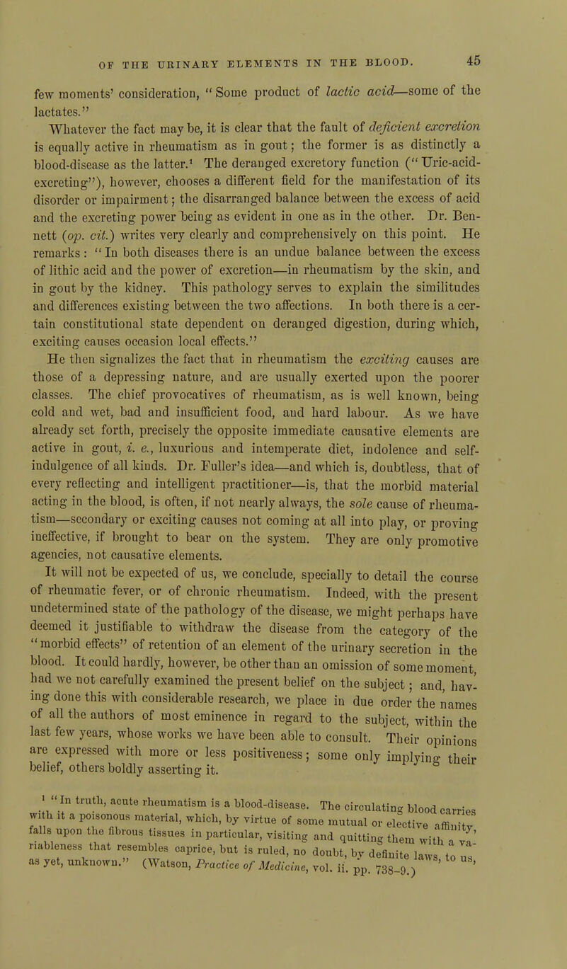 few moments’ consideration, “ Some product of lactic acid—some of the lactates.” Whatever the fact may be, it is clear that the fault of deficient excretion is equally active in rheumatism as in gout; the former is as distinctly a blood-disease as the latter.1 The deranged excretory function (“ TJric-acid- excreting”), however, chooses a different field for the manifestation of its disorder or impairment; the disarranged balance between the excess of acid and the excreting power being as evident in one as in the other. Dr. Ben- nett {op. cit.) writes very clearly and comprehensively on this point. He remarks: “ In both diseases there is an undue balance between the excess of lithic acid and the power of excretion—in rheumatism by the skin, and in gout by the kidney. This pathology serves to explain the similitudes and differences existing between the two affections. In both there is a cer- tain constitutional state dependent on deranged digestion, during which, exciting causes occasion local effects.” He then signalizes the fact that in rheumatism the exciting causes are those of a depressing nature, and are usually exerted upon the poorer classes. The chief provocatives of rheumatism, as is well known, being cold and wet, bad and insufficient food, aud hard labour. As we have already set forth, precisely the opposite immediate causative elements are active in gout, i. e., luxurious and intemperate diet, indolence and self- indulgence of all kinds. I)r. Fuller’s idea—and which is, doubtless, that of every reflecting and intelligent practitioner—is, that the morbid material acting in the blood, is often, if not nearly always, the sole cause of rheuma- tism—secondary or exciting causes not coming at all into play, or proving ineffective, if brought to bear on the system. They are only promotive agencies, not causative elements. It will not be expected of us, we conclude, specially to detail the course of rheumatic fever, or of chronic rheumatism. Indeed, with the present undetermined state of the pathology of the disease, we might perhaps have deemed it justifiable to withdraw the disease from the category of the “morbid effects” of retention of an element of the urinary secretion in the blood. It could hardly, however, be other than an omission of some moment, had we not carefully examined the present belief on the subject; and, hav- ing done this with considerable research, we place in due order the names of all the authors of most eminence in regard to the subject, within the last few years, whose works we have been able to consult. Their opinions are expressed with more or less positiveness; some only implying their belief, others boldly asserting it. ■ “ In truth, acute rheumatism is a blood-disease. The circulating blood carries w, h it a poisonous material, which, by virtue of some mutual or elective affinity falls upon the fibrous tissues in particular, visiting and quitting them with a vf riableness that resembles caprice, but is ruled, no doubt, by definite laws to IV as yet, unknown.” (Watson, Practice of Medicine, vol. ii. pp. 738-9.) ’ ’