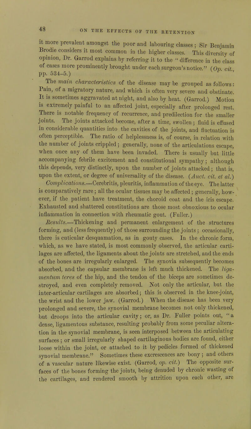 it more prevalent amongst the poor and labouring classes ; Sir Benjamin Biodie considers it most common in the higher classes. This diversity of opinion, I)r. Garrocl explains by referring it to the “difference in the class of cases more prominently brought under each surgeon’s notice ” (On oil pp. 534-5.) L‘ '' Th e main characteristics of the disease maybe grouped as follows: Pain, of a migratory nature, and which is often very severe and obstinate. It is sometimes aggravated at night, and also by heat. (Gfarrod.) Motion is extremely painful to an affected joint, especially after prolonged rest. There is notable frequency of recurrence, and predilection for the smaller joints. The joints attacked become, after a time, swollen ; fluid is effused in considerable quantities into the cavities of the joints, and fluctuation is often perceptible. The ratio of helplessness is, of course, in relation with the number of joints crippled; generally, none of the articulations escape, when once any of them have been invaded. There is usually but little accompanying febrile excitement and constitutional sympathy; although this depends, very distinctly, upon the number of joints attacked; that is, upon the extent, or degree of universality of the disease. (Aact. cit. et al.) Complications.—Cerebritis, pleuritis, inflammation of the eye. The latter is comparatively rare; all the ocular tissues may be affected ; generally, how- ever, if the patient have treatment, the choroid coat and the iris escape. Exhausted and shattered constitutions are those most obnoxious to ocular inflammation in connection with rheumatic gout. (Fuller.) Results.—Thickening and permanent enlargement of the structures forming, and (less frequently) of those surrounding the joints ; occasionally, there is cuticular desquamation, as in gouty cases. In the chronic form, which, as we have stated, is most commonly observed, the articular carti- lages are affected, the ligaments about the joints are stretched, and the ends of the bones are irregularly enlarged. The synovia subsequently becomes absorbed, and the capsular membrane is left much thickened. The liga- mentum teres of the hip, and the tendon of the biceps are sometimes de- stroyed, and even completely removed. Not only the articular, but the inter-articular cartilages are absorbed; this is observed in the knee-joint, the wrist and the lower jaw. (Gfarrod.) When the disease has been very prolonged and severe, the synovial membrane becomes not only thickened, but droops into the articular cavity; or, as Dr. Fuller points out, “a dense, ligamentous substance, resulting probably from some peculiar altera- tion in the synovial membrane, is seen interposed between the articulating surfaces ; or small irregularly shaped cartilaginous bodies are found, either loose within the joint, or attached to it by pedicles formed ol thickened synovial membrane.” Sometimes these excrescences are bony ; and others of a vascular nature likewise exist. (Garrod, op. cit.) The opposite sur- faces of the bones forming the joints, being denuded by chronic wasting of the cartilages, and rendered smooth by attrition upon each other, are