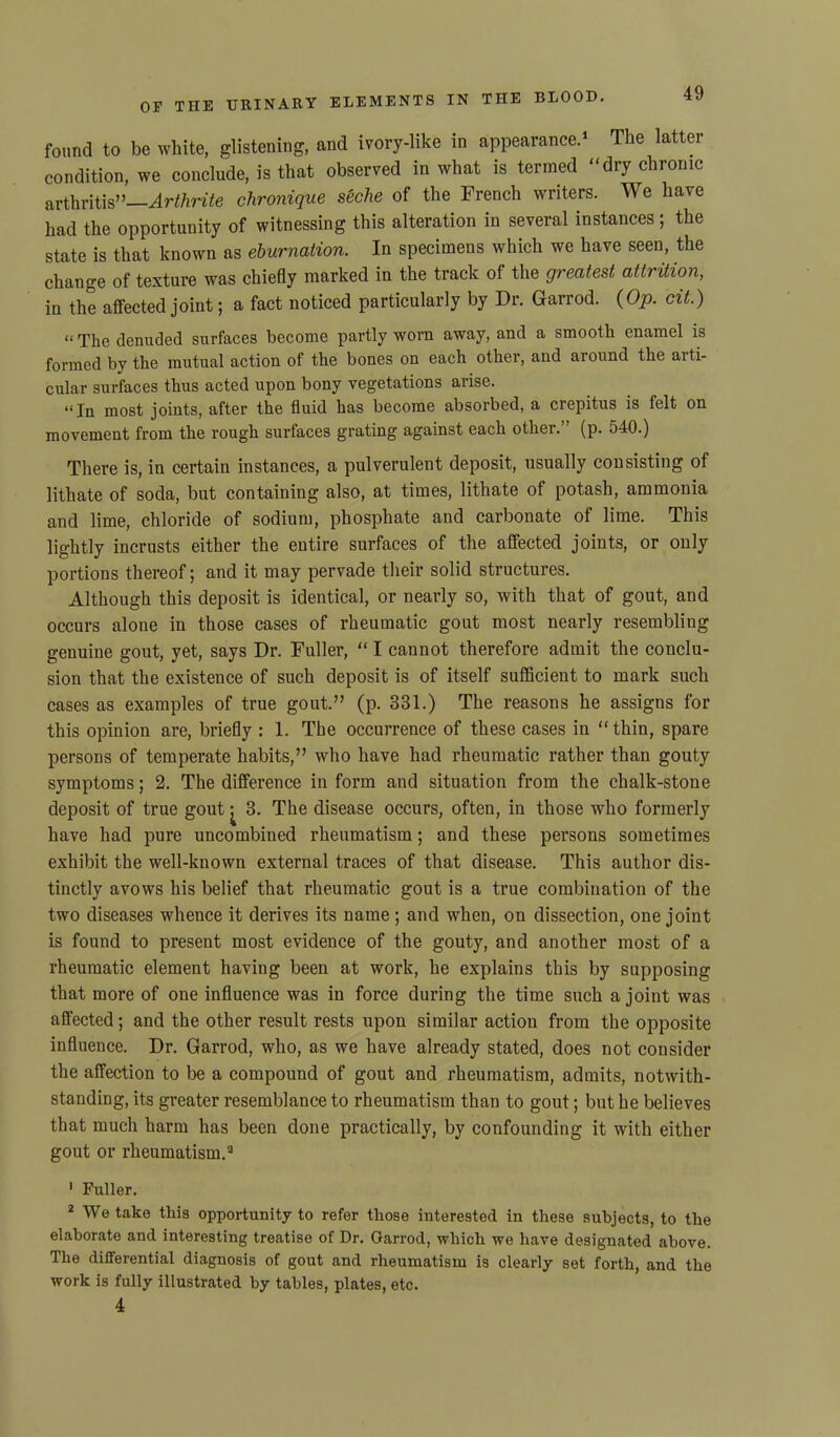 found to be white, glistening, and ivory-like in appearance.1 The latter condition, we conclude, is that observed in what is termed dry chronic arthritis”—Arthrite chronique s'eche of the French writers. We have had the opportunity of witnessing this alteration in several instances; the state is that known as eburnation. In specimens which we have seen, the change of texture was chiefly marked in the track of the greatest attrition, iu the affected joint; a fact noticed particularly by Dr. Garrod. (Op. cit.) “ The denuded surfaces become partly worn away, and a smooth enamel is formed by the mutual action of the bones on each other, and around the aiti- cular surfaces thus acted upon bony vegetations arise. “In most joints, after the fluid has become absorbed, a crepitus is felt on movement from the rough surfaces grating against each other.” (p. 540.) There is, in certain instances, a pulverulent deposit, usually consisting of lithate of soda, but containing also, at times, lithate of potash, ammonia and lime, chloride of sodium, phosphate and carbonate of lime. This lightly incrusts either the entire surfaces of the affected joints, or only portions thereof; and it may pervade their solid structures. Although this deposit is identical, or nearly so, with that of gout, and occurs alone in those cases of rheumatic gout most nearly resembling genuine gout, yet, says Dr. Fuller, “ I cannot therefore admit the conclu- sion that the existence of such deposit is of itself sufficient to mark such cases as examples of true gout.” (p. 331.) The reasons he assigns for this opinion are, briefly : 1. The occurrence of these cases in “ thin, spare persons of temperate habits,” who have had rheumatic rather than gouty symptoms; 2. The difference in form and situation from the chalk-stone deposit of true gout ^ 3. The disease occurs, often, in those who formerly have had pure uncombined rheumatism; and these persons sometimes exhibit the well-known external traces of that disease. This author dis- tinctly avows his belief that rheumatic gout is a true combination of the two diseases whence it derives its name ; and when, on dissection, one joint is found to present most evidence of the gouty, and another most of a rheumatic element having been at work, he explains this by supposing that more of one influence was in force during the time such a joint was affected; and the other result rests upon similar action from the opposite influence. Dr. Garrod, who, as we have already stated, does not consider the affection to be a compound of gout and rheumatism, admits, notwith- standing, its greater resemblance to rheumatism than to gout; but he believes that much harm has been done practically, by confounding it with either gout or rheumatism.3 1 Fuller. 2 We take this opportunity to refer those interested in these subjects, to the elaborate and interesting treatise of Dr. Garrod, which we have designated above. The differential diagnosis of gout and rheumatism is clearly set forth, and the work is fully illustrated by tables, plates, etc. 4