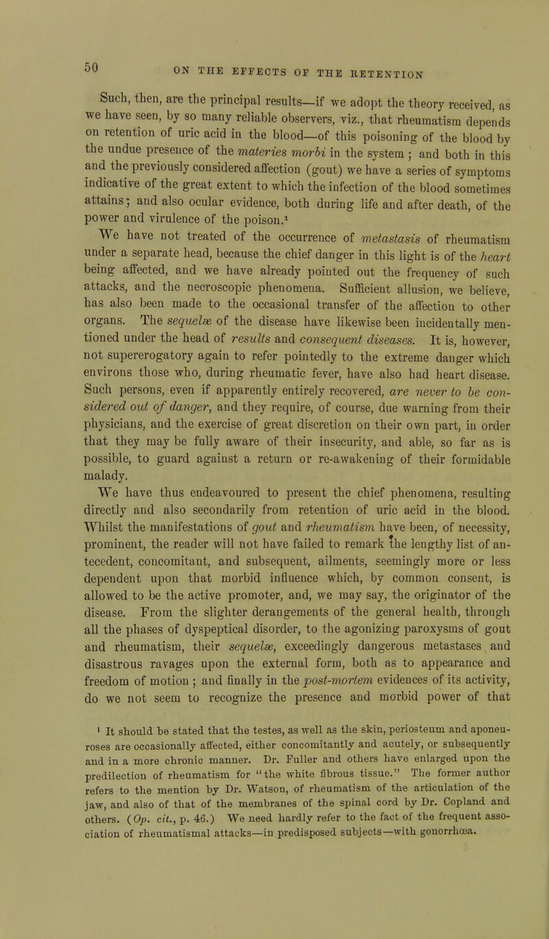 Such, then, are the principal results—if we adopt the theory received, as we have seen, by so many reliable observers, viz., that rheumatism depends on retention of uric acid in the blood—of this poisoning of the blood by the undue presence of the materies morbi in the system ; and both in this and the previously considered affection (gout) we have a series of symptoms indicative of the great extent to which the infection of the blood sometimes attains; and also ocular evidence, both during life and after death, of the power and virulence of the poison.1 We have not treated of the occurrence of metastasis of rheumatism under a separate head, because the chief danger in this light is of the heart being affected, and we have already pointed out the frequency of such attacks, and the necroscopic phenomena. Sufficient allusion, we believe, has also been made to the occasional transfer of the affection to other organs. The sequelae of the disease have likewise been incidentally men- tioned under the head of results and consequent diseases. It is, however, not supererogatory again to refer pointedly to the extreme danger which environs those who, during rheumatic fever, have also had heart disease. Such persons, even if apparently entirely recovered, are never to be con- sidered out of danger, and they require, of course, due warning from their physicians, and the exercise of great discretion on their own part, in order that they may be fully aware of their insecurity, and able, so far as is possible, to guard against a return or re-awakening of their formidable malady. We have thus endeavoured to present the chief phenomena, resulting directly and also secondarily from retention of uric acid in the blood. Whilst the manifestations of gout and rheumatism have been, of necessity, prominent, the reader will not have failed to remark the lengthy list of an- tecedent, concomitant, and subsequent, ailments, seemingly more or less dependent upon that morbid influence which, by common consent, is allowed to be the active promoter, and, we may say, the originator of the disease. From the slighter derangements of the general health, through all the phases of dyspeptical disorder, to the agonizing paroxysms of gout and rheumatism, their sequelae, exceedingly dangerous metastases and disastrous ravages upon the external form, both as to appearance and freedom of motion ; and finally in the post-mortem evidences of its activity, do we not seem to recognize the presence and morbid power of that 1 It should be stated that the testes, as well as the skin, periosteum and aponeu- roses are occasionally affected, either concomitantly and acutely, or subsequently and in a more chronic manner. Dr. Fuller and others have enlarged upon the predilection of rheumatism for “the white fibrous tissue.” The former author refers to the mention by Dr. Watson, of rheumatism of the articulation of the jaw, and also of that of the membranes of the spinal cord by Dr. Copland and others. ( Op. cit., p. 46.) We need hardly refer to the fact of the frequent asso- ciation of rhenmatismal attacks—in predisposed subjects—with gonorrhcea.