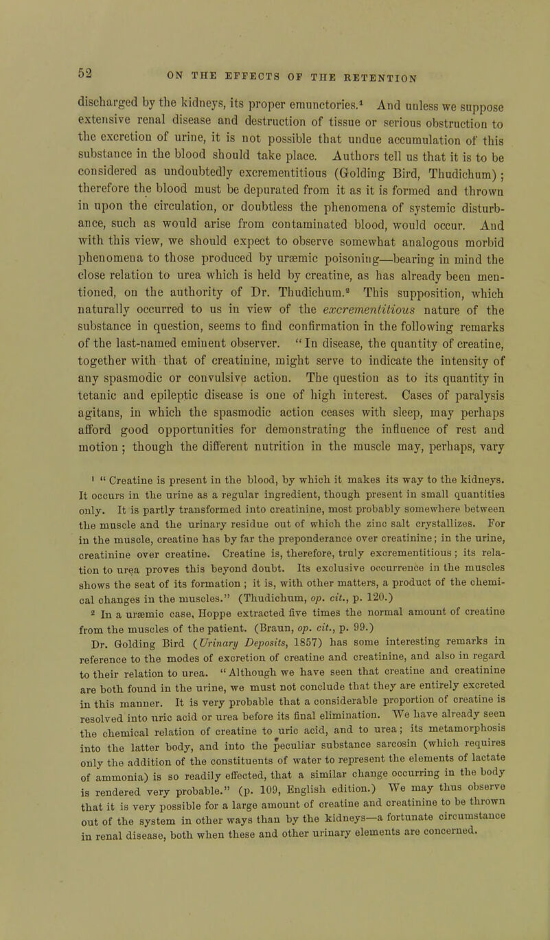 discharged by the kidneys, its proper emunctories.1 * And unless we suppose extensive renal disease and destruction of tissue or serious obstruction to the excretion of urine, it is not possible that undue accumulation of this substance in the blood should take place. Authors tell us that it is to be considered as undoubtedly excrementitious (Golding Bird, Thudichum); therefore the blood must be depurated from it as it is formed and thrown in upon the circulation, or doubtless the phenomena of systemic disturb- ance, such as would arise from contaminated blood, would occur. And with this view, we should expect to observe somewhat analogous morbid phenomena to those produced by uraemic poisoning—bearing in mind the close relation to urea which is held by creatine, as has already been men- tioned, on the authority of Dr. Thudichum.3 This supposition, which naturally occurred to us in view of the excrementitious nature of the substance in question, seems to find confirmation in the following remarks of the last-named eminent observer. “ In disease, the quantity of creatine, together with that of creatinine, might serve to indicate the intensity of any spasmodic or convulsive action. The question as to its quantity in tetanic and epileptic disease is one of high interest. Cases of paralysis agitans, in which the spasmodic action ceases with sleep, may perhaps afford good opportunities for demonstrating the influence of rest and motion ; though the different nutrition in the muscle may, perhaps, vary 1 “ Creatine is present in the blood, by which it makes its way to the kidneys. It occurs in the urine as a regular ingredient, though present in small quantities only. It is partly transformed into creatinine, most probably somewhere between the muscle and the urinary residue out of which the zinc salt crystallizes. For in the muscle, creatine has by far the preponderance over creatinine; in the urine, creatinine over creatine. Creatine is, therefore, truly excrementitious; its rela- tion to urea proves this beyond doubt. Its exclusive occurrence in the muscles shows the seat of its formation ; it is, with other matters, a product of the chemi- cal changes in the muscles.” (Thudichum, op. cit., p. 120.) 3 In a ursemic case, Hoppe extracted five times the normal amount of creatine from the muscles of the patient. (Braun, op. cit., p. 99.) Dr. Golding Bird (Urinary Deposits, 1857) has some interesting remarks in reference to the modes of excretion of creatine and creatinine, and also in regard to their relation to urea. “ Although we have seen that creatine and creatinine are both found in the urine, we must not conclude that they are entirely excreted in this manner. It is very probable that a considerable proportion of creatine is resolved into uric acid or urea before its final elimination. TV e have already seen the chemical relation of creatine to uric acid, and to urea; its metamorphosis into the latter body, and into the peculiar substance sarcosin (which requires only the addition of the constituents of water to represent the elements of lactate of ammonia) is so readily effected, that a similar change occurring in the body is rendered very probable.” (p. 109, English edition.) We may thus observe that it is very possible for a large amount of creatine and creatinine to be thrown out of the system in other ways than by the kidneys a fortunate circumstance in renal disease, both when these and other urinary elements are concerned.