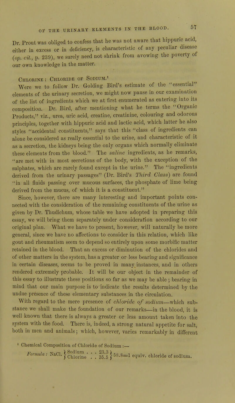 Dr. Front was obliged to confess that he was not aware that hippuric acid, either in excess or in deficiency, is characteristic of any peculiar disease (op. cit., p. 239), we surely need not shrink from avowing the poverty of our own knowledge in the matter. Chlorine : Chloride of Sodium.1 Were we to follow Dr. Golding Bird’s estimate of the “essential” elements of the urinary secretion, we might now pause in our examination of the list of ingredients which we at first enumerated as entering into its composition. Dr. Bird, after mentioning what he terms the “Organic Products,” viz., urea, uric acid, creatine, creatinine, colouring and odorous principles, together with hippuric acid and lactic acid, which latter he also styles “accidental constituents,” says that this “class of ingredients can alone be considered as really essential to the urine, and characteristic of it as a secretion, the kidneys being the only organs which normally eliminate these elements from the blood.” The saline ingredients, as he remarks, “are met with in most secretions of the body, with the exception of the sulphates, which are rarely found except in the urine.” The “ingredients derived from the urinary passages” (Dr. Bird’s Third Class) are found “in all fluids passing over mucous surfaces, the phosphate of lime being derived from the mucus, of which it is a constituent.” Since, however, there are many interesting and important points con- nected with the consideration of the remaining constituents of the urine as given by Dr. Thudichum, whose table we have adopted in preparing this essay, we will bring them separately under consideration according to our original plan. What we have to present, however, will naturally be more general, since we have no affections to consider in this relation, which like gout and rheumatism seem to depend so entirely upon some morbific matter retained in the blood. That an excess or diminution of the chlorides and of other matters in the system, has a greater or less bearing and significance in certain diseases, seems to be proved in many instances, and in others rendered extremely probable. It will be our object in the remainder of this essay to illustrate these positions so far as we may be able ; bearing in mind that our main purpose is to indicate the results determined by the undue presence of these elementary substances in the circulation. With regard to the mere presence of chloride of sodium—which sub- stance we shall make the foundation of our remarks—in the blood, it is well known that there is always a greater or less amount taken into the system with the food. There is, indeed, a strong natural appetite for salt, both in men and animals; which, however, varies remarkably in different 1 Chemical Composition of Chloride of Sodium formula : NaCl. j clllo“ine‘ ' ‘ 35 J j 5S.8=1 equiv. chloride of sodium.