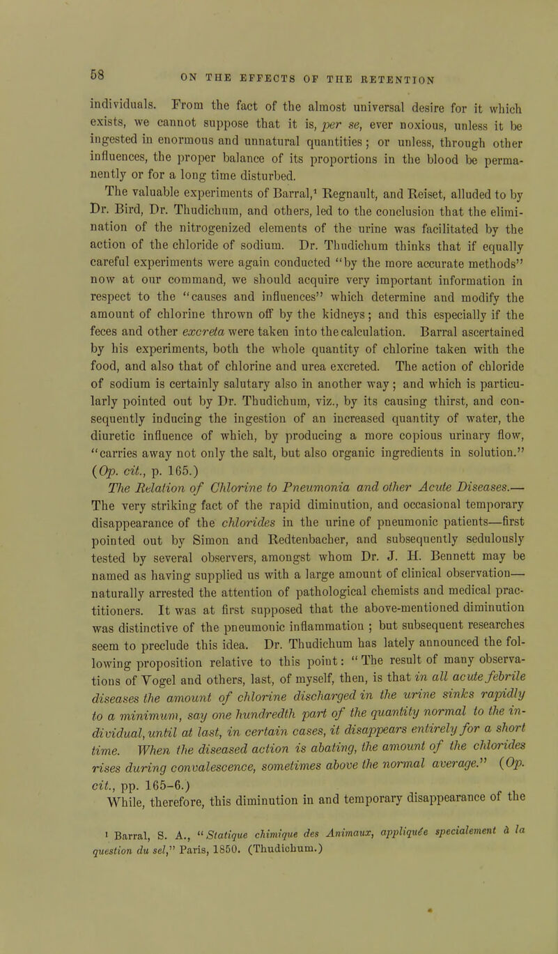 individuals. From the fact of the almost universal desire for it which exists, we cannot suppose that it is, per se, ever noxious, unless it be ingested in enormous and unnatural quantities; or unless, through other influences, the proper balance of its proportions in the blood be perma- nently or for a long time disturbed. The valuable experiments of Barral,1 Regnault, and Reiset, alluded to by Dr. Bird, Dr. Thudichum, and others, led to the conclusion that the elimi- nation of the nitrogenized elements of the urine was facilitated by the action of the chloride of sodium. Dr. Thudichum thinks that if equally careful experiments were again conducted “by the more accurate methods” now at our command, we should acquire very important information in respect to the “causes and influences” which determine and modify the amount of chlorine thrown off by the kidneys; and this especially if the feces and other excreta were taken into the calculation. Barral ascertained by his experiments, both the whole quantity of chlorine taken with the food, and also that of chlorine and urea excreted. The action of chloride of sodium is certainly salutary also in another way ; and which is particu- larly pointed out by Dr. Thudichum, viz., by its causing thirst, and con- sequently inducing the ingestion of an increased quantity of water, the diuretic influence of which, by producing a more copious urinary flow, “carries away not only the salt, but also organic ingredients in solution.” {Op. cit., p. 165.) The Relation of Chlorine to Pneumonia and other Acute Diseases.— The very striking fact of the rapid diminution, and occasional temporary disappearance of the chlorides in the urine of pneumonic patients—first pointed out by Simon and Redtenbacher, and subsequently sedulously tested by several observers, amongst whom Dr. J. H. Bennett may be named as having supplied us with a large amount of clinical observation— naturally arrested the attention of pathological chemists and medical prac- titioners. It was at first supposed that the above-mentioned diminution was distinctive of the pneumonic inflammation ; but subsequent researches seem to preclude this idea. Dr. Thudichum has lately announced the fol- lowing proposition relative to this point: “ The result of many observa- tions of Vogel and others, last, of myself, then, is that in all acute febrile diseases the amount of chlorine discharged in the urine sinks rapidly to a minimum, say one hundredth part of the quantity normal to the in- dividual, until at last, in certain cases, it disappears entirely for a short time. When the diseased action is abating, the amount of the chlorides rises during convalescence, sometimes above the noimial aveiage. {Op. cit., pp. 165-6.) While, therefore, this diminution in and temporary disappearance of the 1 Barral, S. A., “ Statique chimique des Animaux, appliqute specialement d la question du sel, Paris, 1850. (Thudichum.)