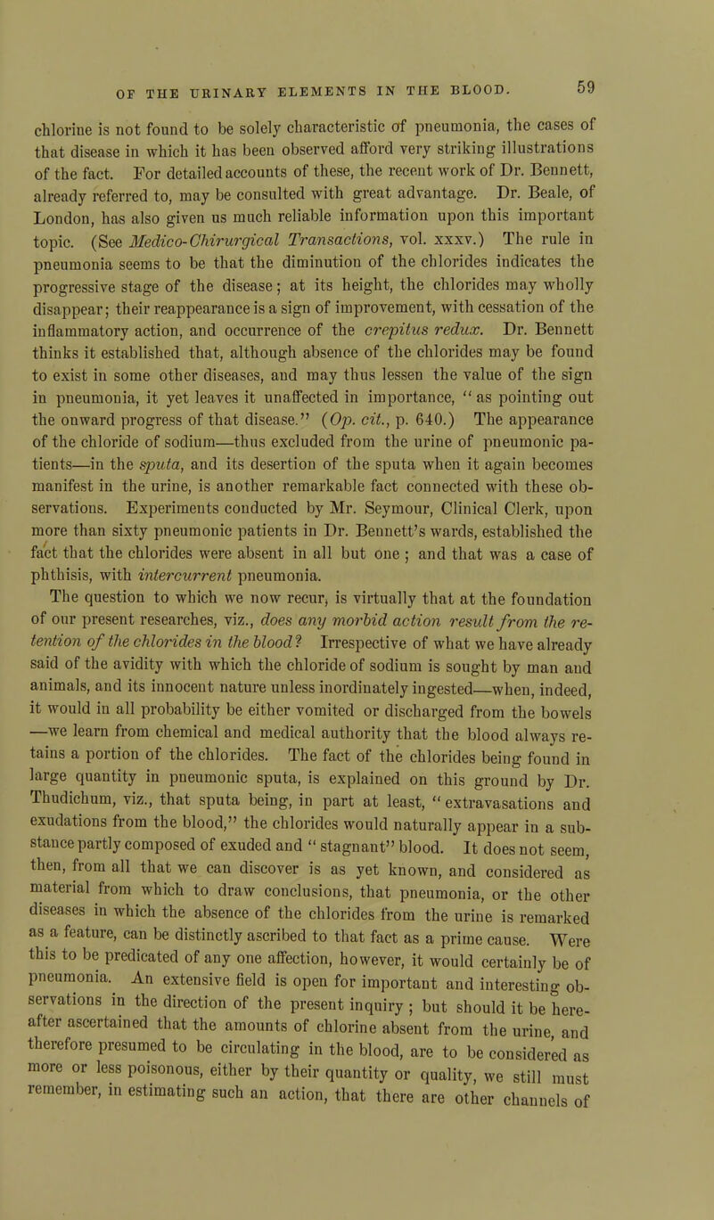 chlorine is not found to be solely characteristic of pneumonia, the cases of that disease in which it has been observed afford very striking illustrations of the fact. For detailed accounts of these, the recent work of Dr. Bennett, already referred to, may be consulted with great advantage. Dr. Beale, of London, has also given us much reliable information upon this important topic. (See Medico-Ghirurgical Transactions, vol. xxxv.) The rule in pneumonia seems to be that the diminution of the chlorides indicates the progressive stage of the disease; at its height, the chlorides may wholly disappear; their reappearance is a sign of improvement, with cessation of the inflammatory action, and occurrence of the crepitus redux. Dr. Bennett thinks it established that, although absence of the chlorides may be found to exist in some other diseases, and may thus lessen the value of the sign in pneumonia, it yet leaves it unaffected in importance, “ as pointing out the onward progress of that disease.” (Op. cit., p. 640.) The appearance of the chloride of sodium—thus excluded from the urine of pneumonic pa- tients—in the sputa, and its desertion of the sputa when it again becomes manifest in the urine, is another remarkable fact connected with these ob- servations. Experiments conducted by Mr. Seymour, Clinical Clerk, upon more than sixty pneumonic patients in Dr. Bennett’s wards, established the fact that the chlorides were absent in all but one ; and that was a case of phthisis, with intercurrent pneumonia. The question to which we now recur* is virtually that at the foundation of our present researches, viz., does any morbid action result from the re- tention of the chlorides in the blood ? Irrespective of what we have already said of the avidity with which the chloride of sodium is sought by man and animals, and its innocent nature unless inordinately ingested—when, indeed, it would in all probability be either vomited or discharged from the bowels —we learn from chemical and medical authority that the blood always re- tains a portion of the chlorides. The fact of the chlorides being found in large quantity in pneumonic sputa, is explained on this ground by Dr. Thudichum, viz., that sputa being, in part at least, “ extravasations and exudations from the blood,” the chlorides would naturally appear in a sub- stance partly composed of exuded and “ stagnant” blood. It does not seem, then, from all that we can discover is as yet known, and considered as material from which to draw conclusions, that pneumonia, or the other diseases in which the absence of the chlorides from the urine is remarked as a feature, can be distinctly ascribed to that fact as a prime cause. Were this to be predicated of any one affection, however, it would certainly be of pneumonia.. An extensive field is open for important and interesting ob- servations in the direction of the present inquiry ; but should it be here- after ascertained that the amounts of chlorine absent from the urine and therefore presumed to be circulating in the blood, are to be considered as more or less poisonous, either by their quantity or quality, we still must remember, in estimating such an action, that there are other channels of