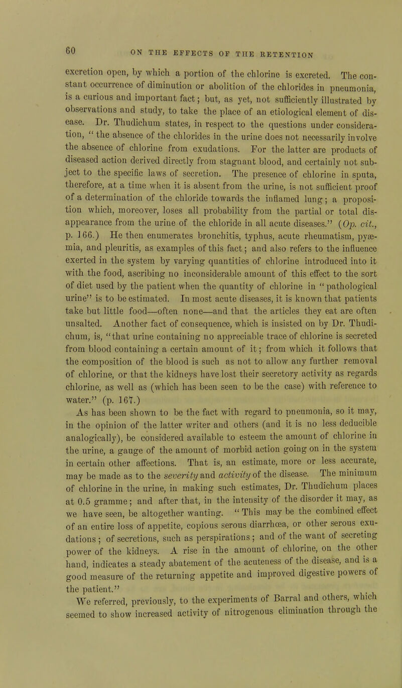 excretion open, by which a portion of the chlorine is excreted. The con- stant occurrence of diminution or abolition of the chlorides in pneumonia, is a curious and important fact; but, as yet, not sufficiently illustrated by observations and study, to take the place of an etiological element of dis- ease. Dr. Thudichum states, in respect to the questions under considera- tion, “ the absence of the chlorides in the urine does not necessarily involve the absence of chlorine from exudations. For the latter are products of diseased action derived directly from stagnant blood, and certainly not sub- ject to the specific laws of secretion. The presence of chlorine in sputa, therefore, at a time when it is absent from the urine, is not sufficient proof of a determination of the chloride towards the inflamed lung; a proposi- tion which, moreover, loses all probability from the partial or total dis- appearance from the urine of the chloride in all acute diseases.” {Op. cit., p. 166.) He then enumerates bronchitis, typhus, acute rheumatism, pyae- mia, and pleuritis, as examples of this fact; and also refers to the influence exerted in the system by varying quantities of chlorine introduced into it with the food, ascribing no inconsiderable amount of this effect to the sort of diet used by the patient when the quantity of chlorine in “ pathological urine” is to be estimated. In most acute diseases, it is known that patients take but little food—often none—and that the articles they eat are often unsalted. Another fact of consequence, which is insisted on by Dr. Thudi- chum, is, “that urine containing no appreciable trace of chlorine is secreted from blood containing a certain amount of it; from which it follows that the composition of the blood is such as not to allow any further removal of chlorine, or that the kidneys have lost their secretory activity as regards chlorine, as well as (which has been seen to be the case) with reference to water.” (p. 161.) As has been shown to be the fact with regard to pneumonia, so it may, in the opinion of the latter writer and others (and it is no less deducible analogically), be considered available to esteem the amount of chlorine in the urine, a gauge of the amount of morbid action going on in the system in certain other affections. That is, an estimate, more or less accurate, may be made as to the severity and activity of the disease. The minimum of chlorine in the urine, in making such estimates, Dr. Thudichum places at 0.5 gramme ; and after that, in the intensity of the disorder it may, as we have seen, be altogether wanting. “ This may be the combined effect of an entire loss of appetite, copious serous diarrhoea, or other serous exu- dations ; of secretions, such as perspirations ; and of the want of secreting power of the kidneys. A rise in the amount of chlorine, on the other hand, indicates a steady abatement of the acuteness of the disease, and is a good measure of the returning appetite and improved digestive powers of the patient.” We referred, previously, to the experiments of Barral and others, which seemed to show increased activity of nitrogenous elimination through the