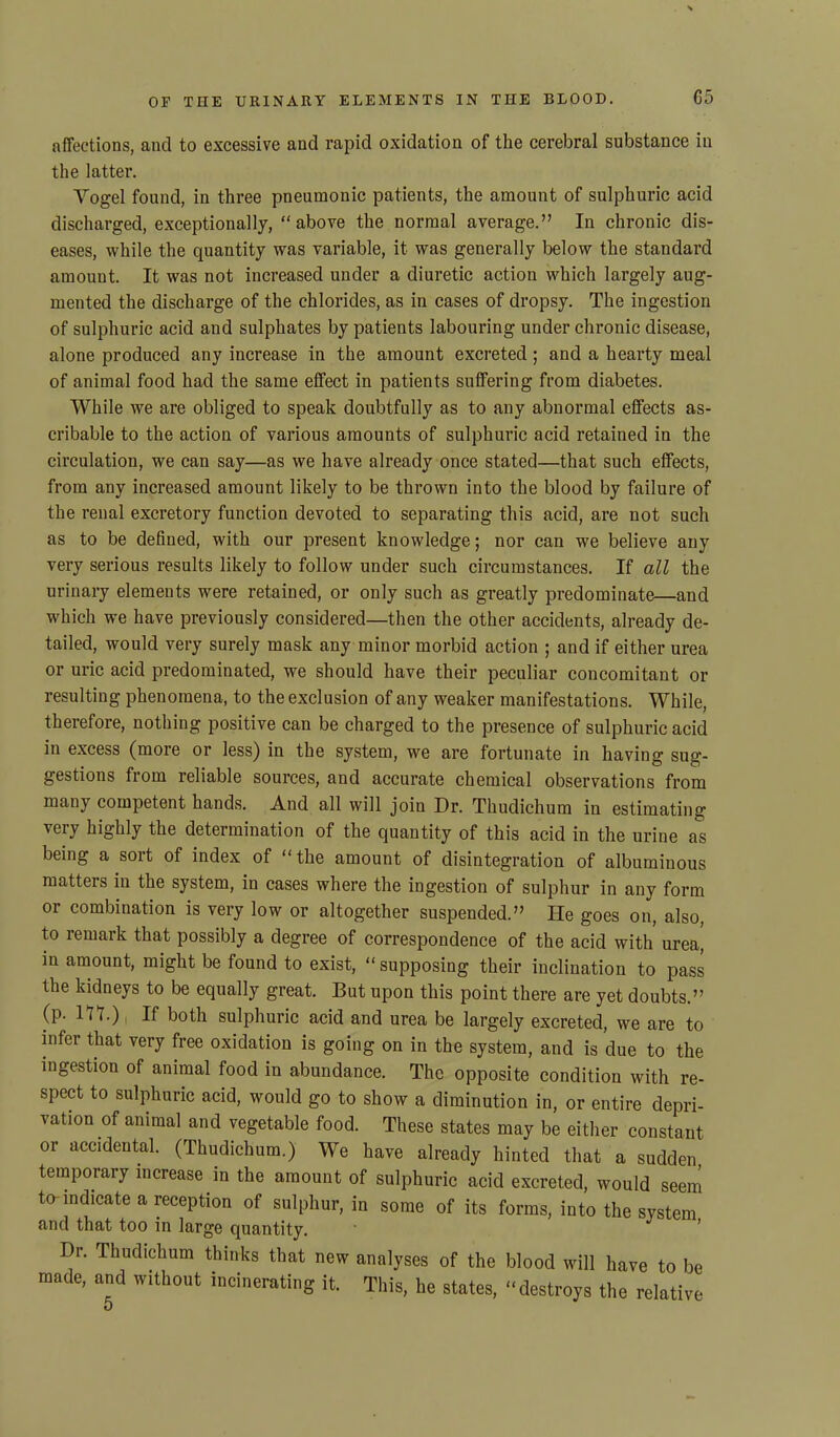 affections, and to excessive and rapid oxidation of the cerebral substance in the latter. Vogel found, in three pneumonic patients, the amount of sulphuric acid discharged, exceptionally, “above the normal average.” In chronic dis- eases, while the quantity was variable, it was generally below the standard amount. It was not increased under a diuretic action which largely aug- mented the discharge of the chlorides, as in cases of dropsy. The ingestion of sulphuric acid and sulphates by patients labouring under chronic disease, alone produced any increase in the amount excreted ; and a hearty meal of animal food had the same effect in patients suffering from diabetes. While we are obliged to speak doubtfully as to any abnormal effects as- cribable to the action of various amounts of sulphuric acid retained in the circulation, we can say—as we have already once stated—that such effects, from any increased amount likely to be thrown into the blood by failure of the renal excretory function devoted to separating this acid, are not such as to be defined, with our present knowledge; nor can we believe any very serious results likely to follow under such circumstances. If all the urinary elements were retained, or only such as greatly predominate—and which we have previously considered—then the other accidents, already de- tailed, would very surely mask any minor morbid action ; and if either urea or uric acid predominated, we should have their peculiar concomitant or resulting phenomena, to the exclusion of any weaker manifestations. While, therefore, nothing positive can be charged to the presence of sulphuric acid in excess (more or less) in the system, we are fortunate in having sug- gestions from reliable sources, and accurate chemical observations from many competent hands. And all will join Dr. Thudichum in estimating very highly the determination of the quantity of this acid in the urine as being a soit of index of “the amount of disintegration of albuminous matters in the system, in cases where the ingestion of sulphur in any form or combination is very low or altogether suspended.” He goes on, also, to remark that possibly a degree of correspondence of the acid with urea, in amount, might be found to exist, “ supposing their inclination to pass the kidneys to be equally great. But upon this point there are yet doubts.” (p. HD) i ^ both sulphuric acid and urea be largely excreted, we are to infer that very free oxidation is going on in the system, and is due to the ingestion of animal food in abundance. The opposite condition with re- spect to sulphuric acid, would go to show a diminution in, or entire depri- vation of animal and vegetable food. These states may be either constant or accidental. (Thudichum.) We have already hinted that a sudden temporary increase in the amount of sulphuric acid excreted, would seem to-indicate a reception of sulphur, in some of its forms, into the system and that too in large quantity. Dr. Thudichum thinks that new analyses of the blood will have to be made, and without incinerating it. This, he states, “destroys the relative