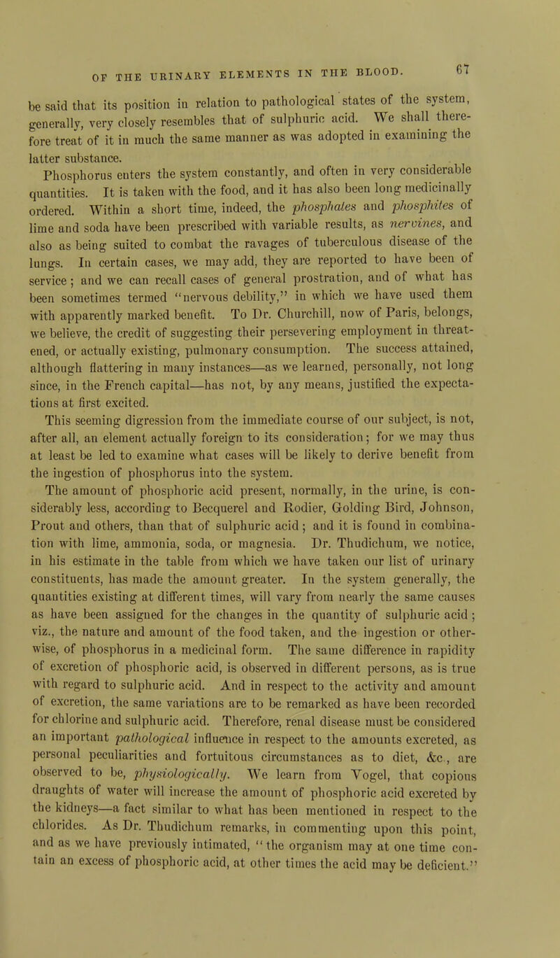 be said that its position in relation to pathological states of the system, generally, very closely resembles that of sulphuric acid. We shall there- fore treat of it in much the same manner as was adopted in examining the latter substance. Phosphorus enters the system constantly, and often in very considerable cjuantities. It is taken with the food, and it has also been long medicinally ordered. Within a short time, indeed, the phosphates and phosphites of lime and soda have been prescribed with variable results, as nervines, and also as being suited to combat the ravages of tuberculous disease of the lungs. In certain cases, we may add, they are reported to have been ol service ; and we can recall cases of general prostration, and of what has been sometimes termed “nervous debility,” in which we have used them with apparently marked benefit. To Dr. Churchill, now of Paris, belongs, we believe, the credit of suggesting their persevering employment in threat- ened, or actually existing, pulmonary consumption. The success attained, although flattering in many instances—as we learned, personally, not long since, in the French capital—has not, by any means, justified the expecta- tions at first excited. This seeming digression from the immediate course of our subject, is not, after all, an element actually foreign to its consideration; for we may thus at least be led to examine what cases will be likely to derive benefit from the ingestion of phosphorus into the system. The amount of phosphoric acid present, normally, in the urine, is con- siderably less, according to Becquerel and Rodier, Golding Bird, Johnson, Prout and others, than that of sulphuric acid; and it is found in combina- tion with lime, ammonia, soda, or magnesia. Dr. Thudichum, we notice, in his estimate in the table from which we have taken our list of urinary constituents, has made the amount greater. In the system generally, the quantities existing at different times, will vary from nearly the same causes as have been assigned for the changes in the quantity of sulphuric acid ; viz., the nature and amount of the food taken, and the ingestion or other- wise, of phosphorus in a medicinal form. The same difference iu rapidity of excretion of phosphoric acid, is observed in different persons, as is true with regard to sulphuric acid. And in respect to the activity and amount of excretion, the same variations are to be remarked as have been recorded for chlorine and sulphuric acid. Therefore, renal disease must be considered an important pathological influence in respect to the amounts excreted, as personal peculiarities and fortuitous circumstances as to diet, &c., are observed to be, physiologically. We learn from Yogel, that copious draughts of water will increase the amount of phosphoric acid excreted by the kidneys—a fact similar to what has been mentioned in respect to the chlorides. As Dr. Thudichum remarks, in commenting upon this point, and as we have previously intimated, “the organism may at one time con- tain an excess of phosphoric acid, at other times the acid may be deficient.”