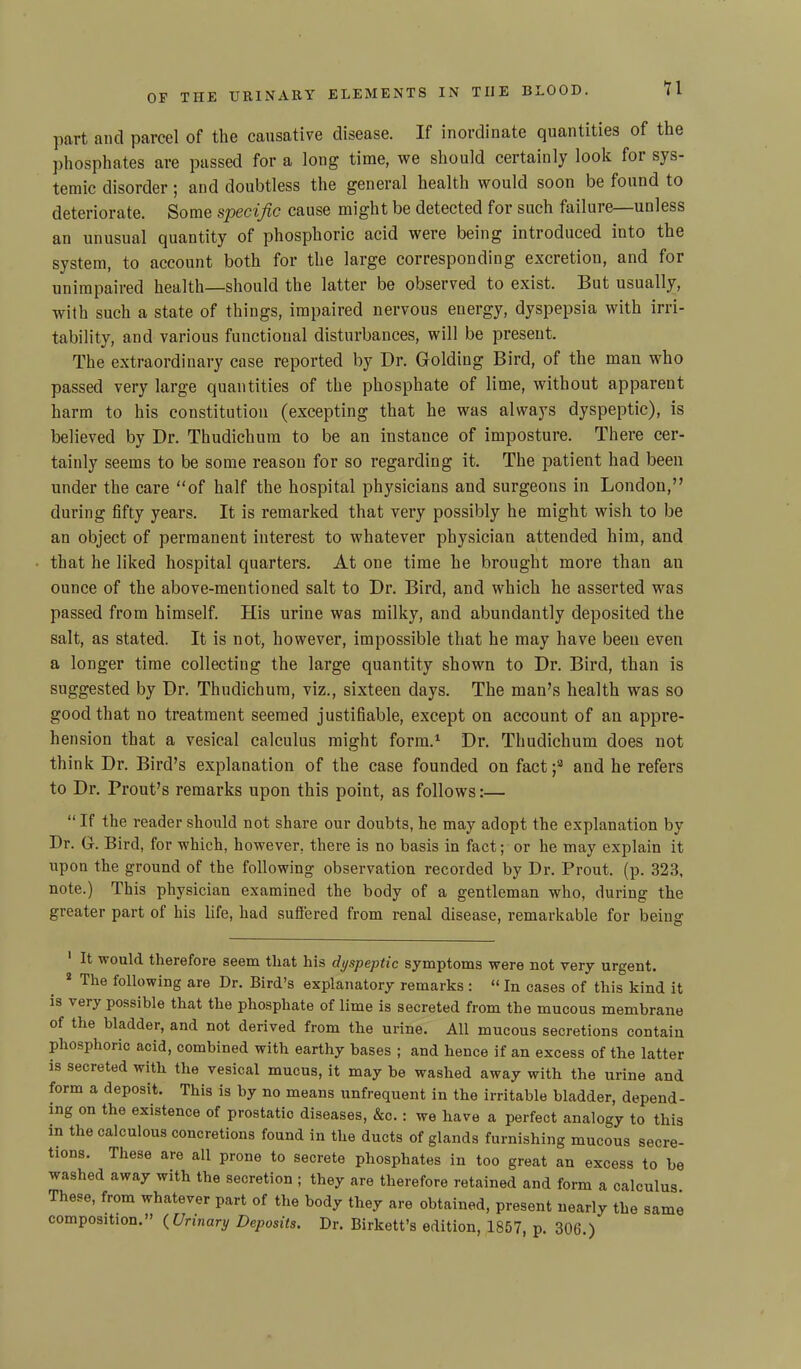 part and parcel of the causative disease. If inordinate quantities of the phosphates are passed for a long time, we should certainly look for sys- temic disorder; and doubtless the general health would soon be found to deteriorate. Some specific cause might be detected for such failure—unless an unusual quantity of phosphoric acid were being introduced into the system, to account both for the large corresponding excretion, and for unimpaired health—should the latter be observed to exist. But usually, with such a state of things, impaired nervous energy, dyspepsia with irri- tability, and various functional disturbances, will be present. The extraordinary case reported by Dr. Golding Bird, of the man who passed very large quantities of the phosphate of lime, without apparent harm to his constitution (excepting that he was always dyspeptic), is believed by Dr. Thudichum to be an instance of imposture. There cer- tainly seems to be some reason for so regarding it. The patient had been under the care “of half the hospital physicians and surgeons in London,” during fifty years. It is remarked that very possibly he might wish to be an object of permanent interest to whatever physician attended him, and that he liked hospital quarters. At one time he brought more than an ounce of the above-mentioned salt to Dr. Bird, and which he asserted was passed from himself. His urine was milky, and abundantly deposited the salt, as stated. It is not, however, impossible that he may have been even a longer time collecting the large quantity shown to Dr. Bird, than is suggested by Dr. Thudichum, viz., sixteen days. The man’s health was so good that no treatment seemed justifiable, except on account of an appre- hension that a vesical calculus might form.1 2 Dr. Thudichum does not think Dr. Bird’s explanation of the case founded on fact;3 and he refers to Dr. Prout’s remarks upon this point, as follows:— “ If the reader should not share our doubts, he may adopt the explanation by Dr. G. Bird, for which, however, there is no basis in fact; or he may explain it upon the ground of the following observation recorded by Dr. Prout. (p. 323, note.) This physician examined the body of a gentleman who, during the greater part of his life, had suffered from renal disease, remarkable for being 1 It would therefore seem that his dyspeptic symptoms were not very urgent. 2 The following are Dr. Bird’s explanatory remarks : “ In cases of this kind it is \ ery possible that the phosphate of lime is secreted from the mucous membrane of the bladder, and not derived from the urine. All mucous secretions contain phosphoric acid, combined with earthy bases ; and hence if an excess of the latter is secreted with the vesical mucus, it may be washed away with the urine and form a deposit. This is by no means unfrequent in the irritable bladder, depend- ing on the existence of prostatio diseases, &c. : we have a perfect analogy to this in the calculous concretions found in the ducts of glands furnishing mucous secre- tions. These are all prone to secrete phosphates in too great an excess to be washed away with the secretion ; they are therefore retained and form a calculus These, from whatever part of the body they are obtained, present nearly the same composition.” (Urinary Deposits. Dr. Birkett’s edition, 1857, p. 306.)