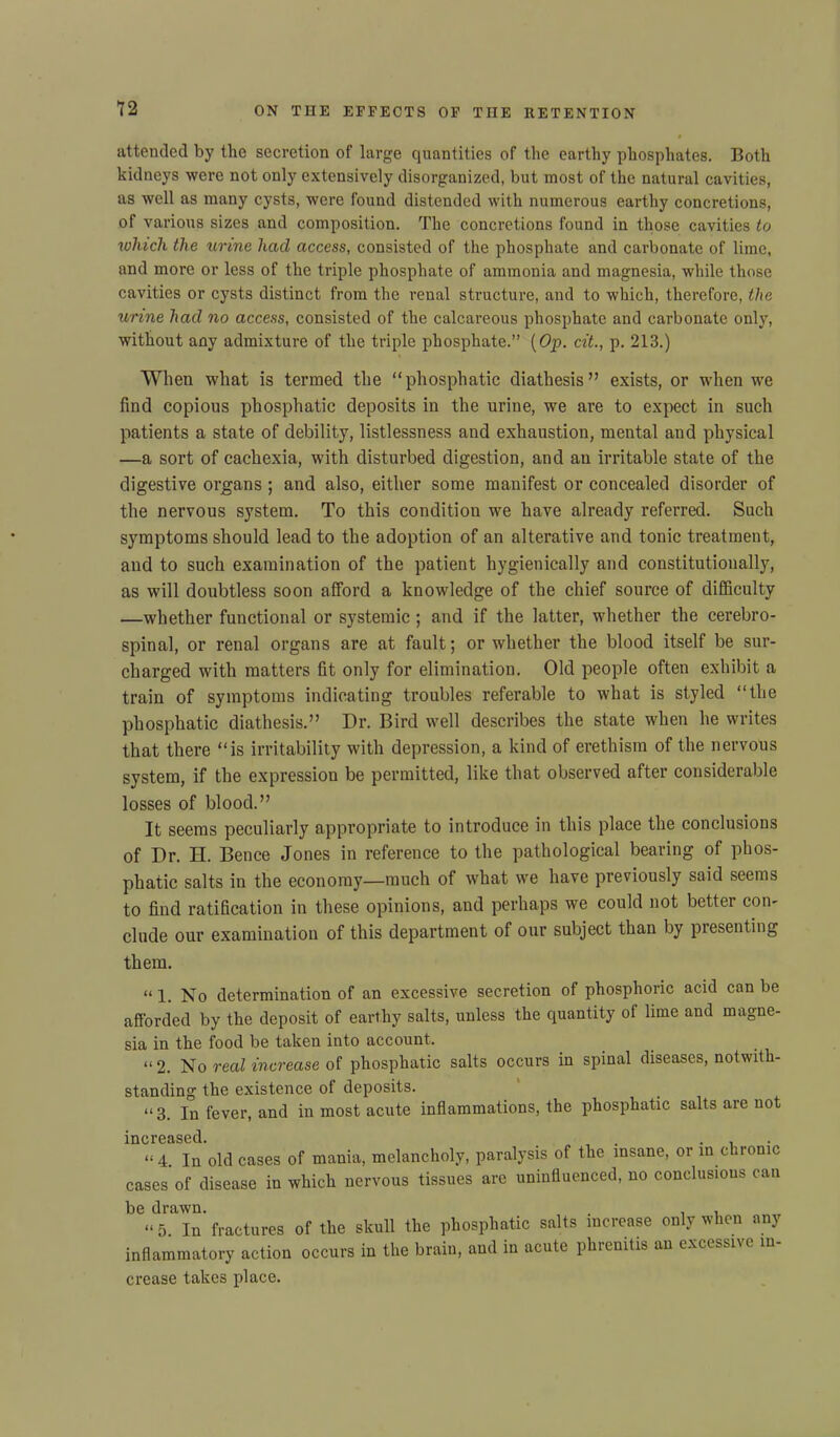 attended by the secretion of large quantities of the earthy phosphates. Both kidneys were not only extensively disorganized, but most of the natural cavities, as well as many cysts, were found distended with numerous earthy concretions, of various sizes and composition. The concretions found in those cavities to which the urine hacl access, consisted of the phosphate and carbonate of lime, and more or less of the triple phosphate of ammonia and magnesia, while those cavities or cysts distinct from the renal structure, and to which, therefore, the urine had no access, consisted of the calcareous phosphate and carbonate only, without any admixture of the triple phosphate.” (Op. cit., p. 213.) When what is termed the “phosphatic diathesis” exists, or when we find copious phosphatic deposits in the urine, we are to expect in such patients a state of debility, listlessness and exhaustion, mental and physical —a sort of cachexia, with disturbed digestion, and an irritable state of the digestive organs ; and also, either some manifest or concealed disorder of the nervous system. To this condition we have already referred. Such symptoms should lead to the adoption of an alterative and tonic treatment, and to such examination of the patient hygienically and constitutionally, as will doubtless soon afford a knowledge of the chief source of difficulty —whether functional or systemic ; and if the latter, whether the cerebro- spinal, or renal organs are at fault; or whether the blood itself be sur- charged with matters fit only for elimination. Old people often exhibit a train of symptoms indicating troubles referable to what is styled “the phosphatic diathesis.” Dr. Bird well describes the state when he writes that there “is irritability with depression, a kind of erethism of the nervous system, if the expression be permitted, like that observed after considerable losses of blood.” It seems peculiarly appropriate to introduce in this place the conclusions of Dr. H. Bence Jones in reference to the pathological bearing of phos- phatic salts in the economy—much of what we have previously said seems to find ratification in these opinions, and perhaps we could not better con- clude our examination of this department of our subject than by presenting them. “ 1. No determination of an excessive secretion of phosphoric acid can be afforded by the deposit of earthy salts, unless the quantity of lime and magne- sia in the food be taken into account. “ 2. No real increase of phosphatic salts occurs in spinal diseases, notwith- standing the existence of deposits. “3. In fever, and in most acute inflammations, the phosphatic salts are not increased. “4. In old cases of mania, melancholy, paralysis of the insane, or in chronic cases of disease in which nervous tissues are uninfluenced, no conclusions can be drawn. . . . “ 5 In fractures of the skull the phosphatic salts increase only when any inflammatory action occurs in the brain, and in acute phrenitis an excessive in- crease takes place.