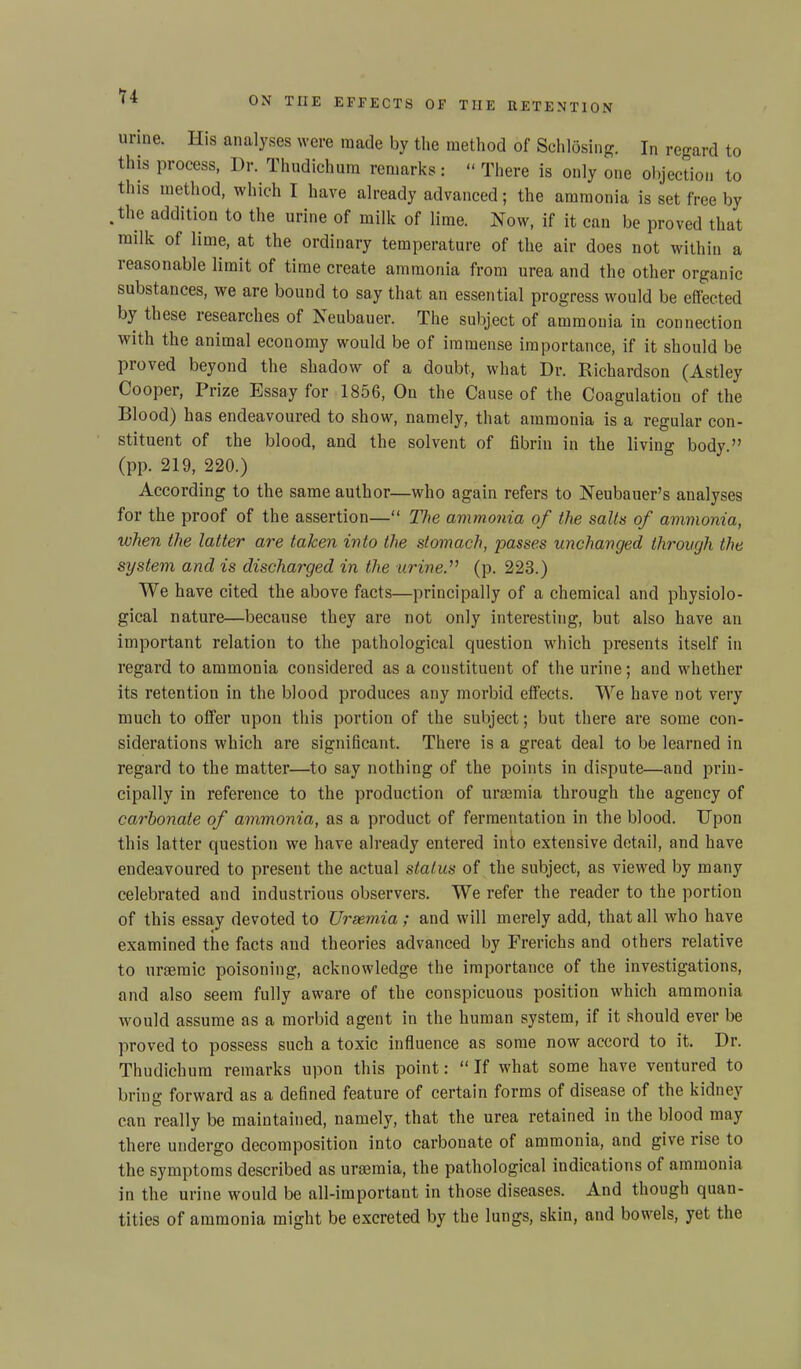 urine. His analyses were made by the method of Schlosing. In regard to this process, Dr. Thudichum remarks: “ There is only one objection to this method, which I have already advanced; the ammonia is set free by -the addition to the urine of milk of lime. Now, if it can be proved that milk of lime, at the ordinary temperature of the air does not within a reasonable limit of time create ammonia from urea and the other organic substances, we are bound to say that an essential progress would be effected by these researches of Jseubauer. The subject of ammonia in connection with the animal economy would be of immense importance, if it should be Proved beyond the shadow of a doubt, what Dr. Richardson (Astley Cooper, Prize Essay for 1856, On the Cause of the Coagulation of the Blood) has endeavoured to show, namely, that ammonia is a regular con- stituent of the blood, and the solvent of fibrin in the living body.” (pp. 219, 220.) According to the same author—who again refers to Neubauer’s analyses for the proof of the assertion—“ The ammonia of the salts of ammonia, when the latter are taken into the stomach, passes unchanged through the system ancl is discharged in the urine” (p. 223.) We have cited the above facts—principally of a chemical and physiolo- gical nature—because they are not only interesting, but also have an important relation to the pathological question which presents itself in regard to ammonia considered as a constituent of the urine; and whether its retention in the blood produces any morbid effects. We have not very much to offer upon this portion of the subject; but there are some con- siderations which are significant. There is a great deal to be learned in regard to the matter—to say nothing of the points in dispute—and prin- cipally in reference to the production of uraemia through the agency of carbonate of ammonia, as a product of fermentation in the blood. Upon this latter question we have already entered into extensive detail, and have endeavoured to present the actual status of the subject, as viewed by many celebrated and industrious observers. We refer the reader to the portion of this essay devoted to Uraemia; and will merely add, that all who have examined the facts and theories advanced by Frerichs and others relative to uraemic poisoning, acknowledge the importance of the investigations, and also seem fully aware of the conspicuous position which ammonia would assume as a morbid agent in the human system, if it .should ever be proved to possess such a toxic influence as some now accord to it. Dr. Thudichum remarks upon this point: “If what some have ventured to bring forward as a defined feature of certain forms of disease of the kidney can really be maintained, namely, that the urea retained in the blood may there undergo decomposition into carbonate of ammonia, and give rise to the symptoms described as uraemia, the pathological indications of ammonia in the urine would be all-important in those diseases. And though quan- tities of ammonia might be excreted by the lungs, skin, and bowels, yet the