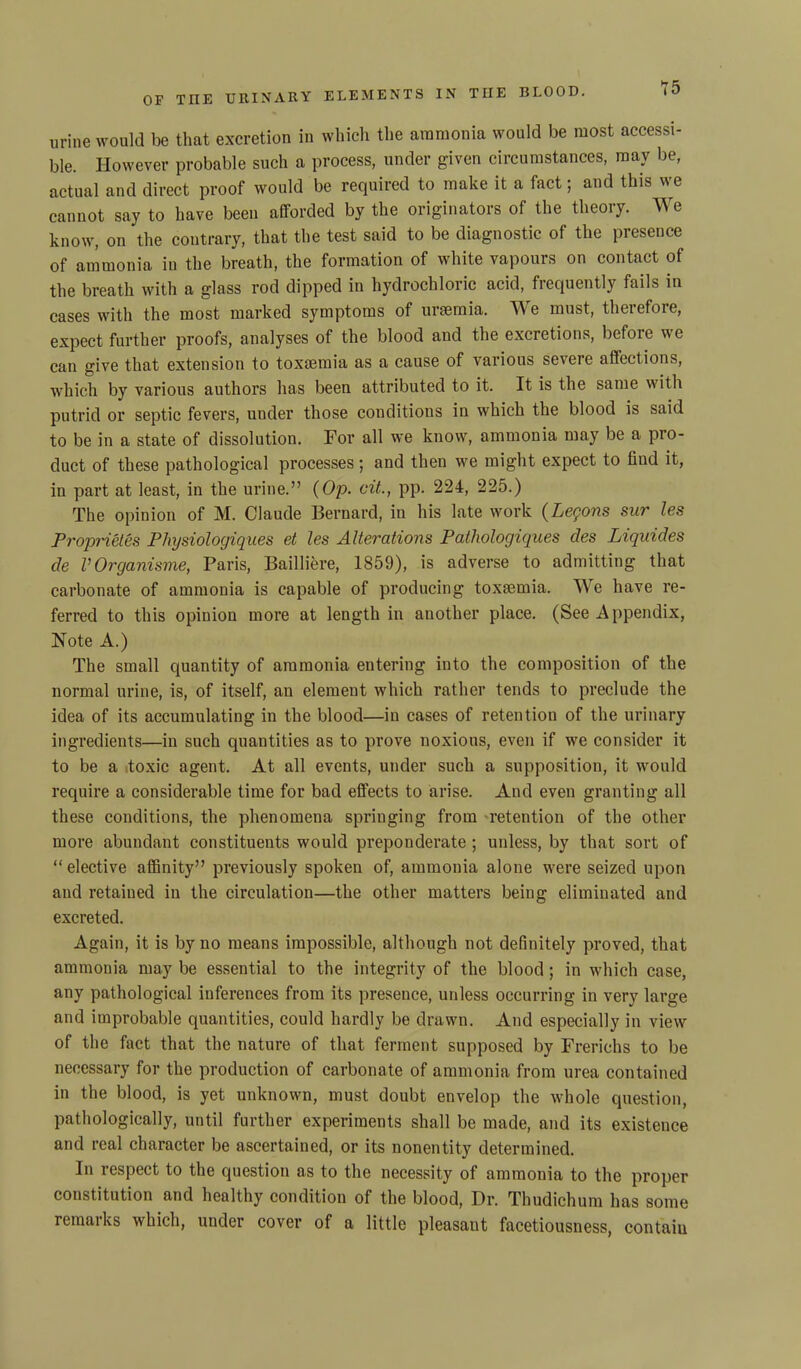 urine would be that excretion in which the ammonia would be most accessi- ble. However probable such a process, under given circumstances, may be, actual and direct proof would be required to make it a fact; and this we cannot say to have been afforded by the originators of the theory. We know, on the contrary, that the test said to be diagnostic of the presence of ammonia in the breath, the formation of white vapours on contact of the breath with a glass rod dipped in hydrochloric acid, frequently fails in cases with the most marked symptoms of uraemia. We must, therefore, expect further proofs, analyses of the blood and the excretions, befoie we can give that extension to toxaemia as a cause of various severe affections, which by various authors has been attributed to it. It is the same with putrid or septic fevers, under those conditions in which the blood is said to be in a state of dissolution. For all we know, ammonia may be a pro- duct of these pathological processes; and then we might expect to find it, in part at least, in the urine.” (Op. cit., pp. 224, 225.) The opinion of M. Claude Bernard, in his late work (Legons sur les Proprietes PJngsiologiques et les Alterations Pathologiques cles Liquides de VOrganisme, Paris, Bailliere, 1859), is adverse to admitting that carbonate of ammonia is capable of producing toxaemia. We have re- ferred to this opinion more at length in another place. (See Appendix, Note A.) The small quantity of ammonia entering into the composition of the normal urine, is, of itself, an element which rather tends to preclude the idea of its accumulating in the blood—in cases of retention of the urinary ingredients—in such quantities as to prove noxious, even if we consider it to be a .toxic agent. At all events, under such a supposition, it would require a considerable time for bad effects to arise. And even granting all these conditions, the phenomena springing from retention of the other more abundant constituents would preponderate ; unless, by that sort of “elective affinity” previously spoken of, ammonia alone were seized upon and retained in the circulation—the other matters being eliminated and excreted. Again, it is by no means impossible, although not definitely proved, that ammonia may be essential to the integrity of the blood ; in which case, any pathological inferences from its presence, unless occurring in very large and improbable quantities, could hardly be drawn. And especially in view of the fact that the nature of that ferment supposed by Frerichs to be necessary for the production of carbonate of ammonia from urea contained in the blood, is yet unknown, must doubt envelop the whole question, pathologically, until further experiments shall be made, and its existence and real character be ascertained, or its nonentity determined. In respect to the question as to the necessity of ammonia to the proper constitution and healthy condition of the blood, Dr. Thudichum has some remaiks which, under cover of a little pleasant facetiousness, contaiu