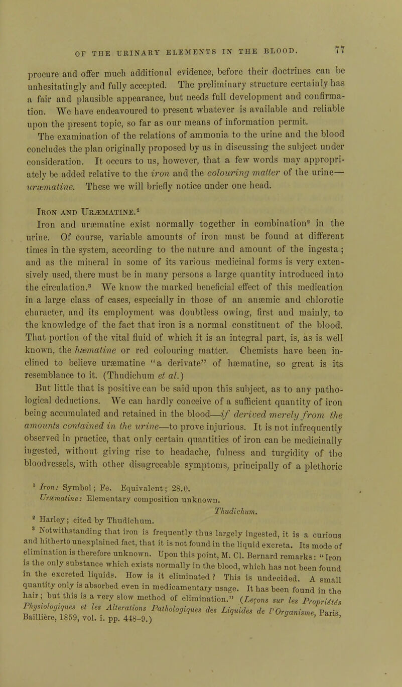 procure and offer much additional evidence, before their doctrines can be unhesitatingly and fully accepted. The preliminary structure certainly has a fair and plausible appearance, but needs full development and confirma- tion. We have endeavoured to present whatever is available and reliable upon the present topic, so far as our means of information permit. The examination of the relations of ammonia to the urine and the blood concludes the plan originally proposed by us in discussing the subject under consideration. It occurs to us, however, that a few words may appropri- ately be added relative to the iron and the colouring matter of the urine— uraematine. These we will briefly notice under one head. Iron and Uraematine.1 Iron and uraematine exist normally together in combination2 in the urine. Of course, variable amounts of iron must be found at different times in the system, according to the nature and amount of the iugesta; and as the mineral in some of its various medicinal forms is very exten- sively used, there must be in many persons a large quantity introduced into the circulation.3 We know the marked beneficial effect of this medication in a large class of cases, especially in those of an anaemic and chlorotic character, and its employment was doubtless owing, first and mainly, to the knowledge of the fact that iron is a normal constituent of the blood. That portion of the vital fluid of which it is an integral part, is, as is well known, the hsematine or red colouring matter. Chemists have been in- clined to believe uraematine “a derivate” of haematine, so great is its resemblance to it. (Thudichum et al.) But little that is positive can be said upon this subject, as to any patho- logical deductions. We can hardly conceive of a sufficient quantity of iron being accumulated and retained in the blood—if derived merely from the amounts contained in the urine—to prove injurious. It is not infrequently observed in practice, that only certain quantities of iron can be medicinally ingested, without giving rise to headache, fulness and turgidity of the bloodvessels, with other disagreeable symptoms, principally of a plethoric 1 Iron: Symbol; Fe. Equivalent; 28.0. Uraematine: Elementary composition unknown. Thudichum. 2 ITarley; cited by Thudichum. 3 Notwithstanding that iron is frequently thus largely ingested, it is a curious and hitherto unexplained fact, that it is not found in the liquid excreta. Its mode of elimination is therefore unknown. Upon this point, M. Cl. Bernard remarks : “ Iron is the only substance which exists normally in the blood, which has not been found m the excreted liquids. How is it eliminated ? This is undecided. A small quantity only is absorbed even in medicamentary usage. It has been found in the hair; but this is a very slow method of elimination.” (Lemons sur les Proprims PUriTzL Al“raUom *. Mquides A f Organise, Paris, Baillifcre, 1859, vol. l. pp. 448-9.)