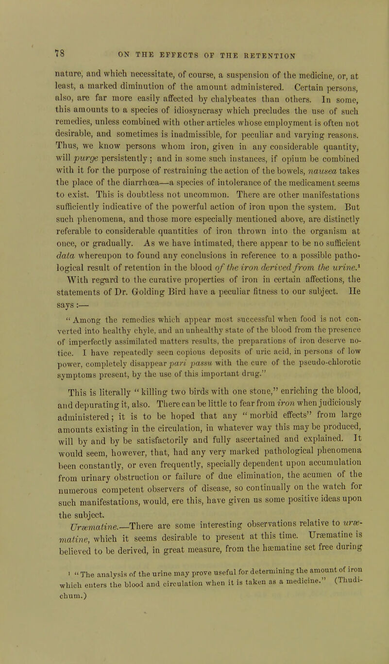 nature, and which necessitate, of course, a suspension of the medicine, or, at least, a marked diminution of the amount administered. Certain persons, also, are far more easily affected by chalybeates than others. In some, this amounts to a species of idiosyncrasy which precludes the use of such remedies, unless combined with other articles whose employment is often not desirable, and sometimes is inadmissible, for peculiar and varying reasons. Thus, we know persons whom iron, given in any considerable cpiantity, will purge persistently ; and in some such instances, if opium be combined with it for the purpose of restraining the action of the bowels, nausea takes the place of the diarrhoea—a species of intolerance of the medicament seems to exist. This is doubtless not uncommon. There are other manifestations sufficiently indicative of the powerful action of iron upon the system. But such phenomena, and those more especially mentioned above, are distinctly referable to considerable quantities of iron thrown into the organism at once, or gradually. As we have intimated, there appear to be no sufficient data whereupon to found any conclusions in reference to a possible patho- logical result of retention in the blood of the iron derived from the urine.1 With regard to the curative properties of iron in certain affections, the statements of Dr. Golding Bird have a peculiar fitness to our subject, lie says:— “ Among the remedies which appear most successful when food is not con- verted into healthy chyle, and an unhealthy state of the blood from the presence of imperfectly assimilated matters results, the preparations of iron deserve no- tice. I have repeatedly seen copious deposits of uric acid, in persons of low power, completely disappear pari passu with the cure of the pseudo-chlorotic symptoms present, by the use of this important drug.” This is literally “ killing two birds with one stone,” enriching the blood, and depurating it, also. There can be little to fear from iron when judiciously administered; it is to be hoped that any “ morbid effects” from large amounts existing in the circulation, in whatever way this may be produced, will by and by be satisfactorily and fully ascertained and explained. It would seem, however, that, had any very marked pathological phenomena been constantly, or even frequently, specially dependent upon accumulation from urinary obstruction or failure of due elimination, the acumen of the numerous competent observers of disease, so continually on the watch for such manifestations, would, ere this, have given us some positive ideas upon the subject. Ursematine. There are some interesting observations relative to urx- matine, which it seems desirable to present at this time. Ursematine is believed to be derived, in great measure, from the hsematine set free during 1 “ The analysis of the urine may prove useful for determining the amount of iron which enters the blood and circulation when it is taken as a medicine.” (Ihudi- chum.)