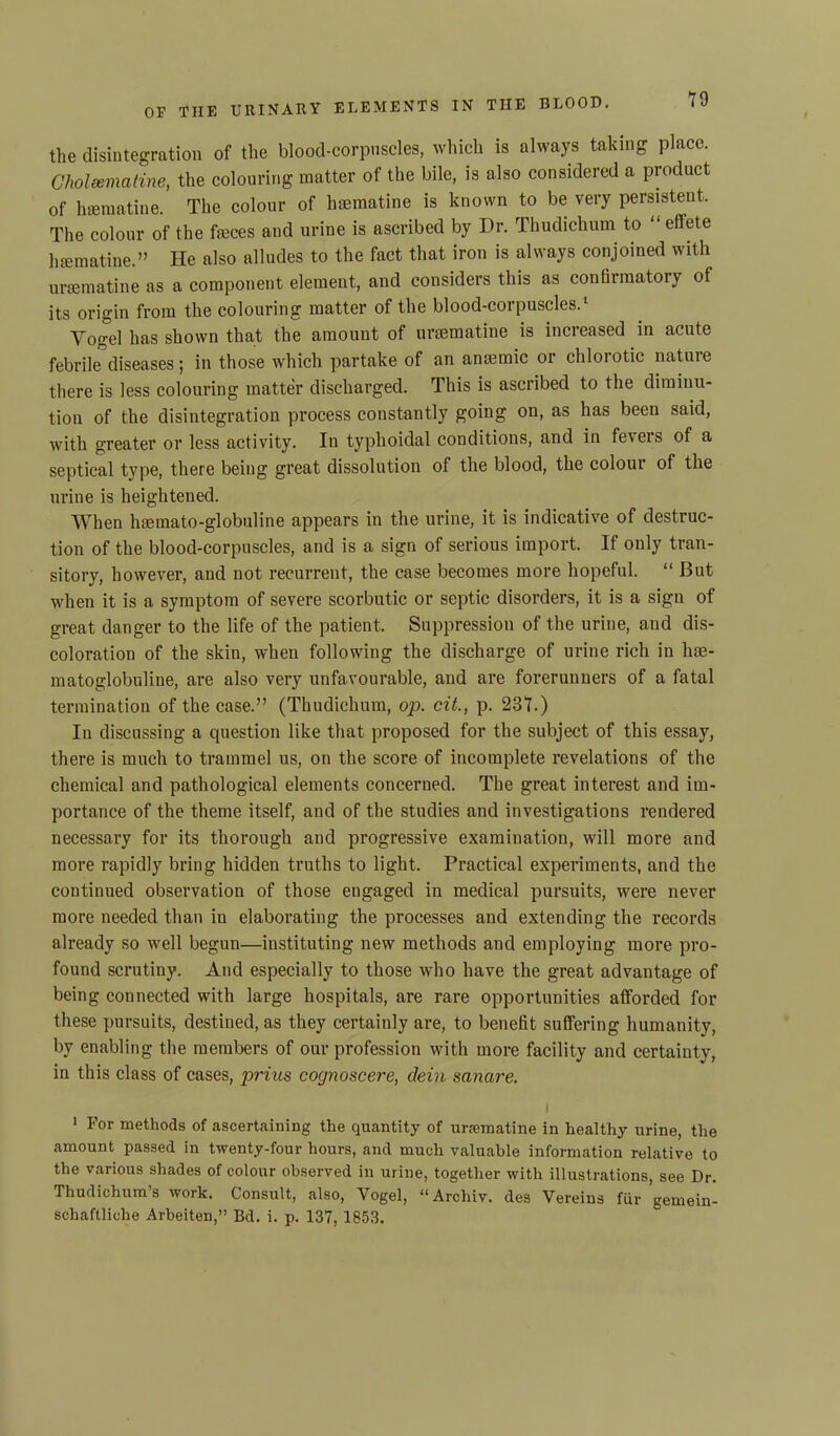 the disintegration of the blood-corpuscles, which is always taking place. Clioleemaline, the colouring matter of the bile, is also considered a product of haematine. The colour of haematine is known to be very persistent. The colour of the feces and urine is ascribed by Dr. Thudichum to “ effete haematine.” He also alludes to the fact that iron is always conjoined with uraematine as a component element, and considers this as conthraatoiy of its origin from the colouring matter of the blood-corpuscles.1 Yogel has shown that the amount of uraematine is increased in acute febrile diseases; in those which partake of an anaemic or chlorotic nature there is less colouring matter discharged. This is ascribed to the diminu- tion of the disintegration process constantly going on, as has been said, with greater or less activity. In typhoidal conditions, and in feieis of a septical type, there being great dissolution of the blood, the colour of the urine is heightened. When htemato-globuline appears in the urine, it is indicative of destruc- tion of the blood-corpuscles, and is a sign of serious import. If only tran- sitory, however, and not recurrent, the case becomes more hopeful. “ But when it is a symptom of severe scorbutic or septic disorders, it is a sign of great danger to the life of the patient. Suppression of the urine, and dis- coloration of the skin, when following the discharge of urine rich in lite- matoglobuline, are also very unfavourable, and are forerunners of a fatal termination of the case.” (Thudichum, op. cit., p. 237.) In discussing a question like that proposed for the subject of this essay, there is much to trammel us, on the score of incomplete revelations of the chemical and pathological elements concerned. The great interest and im- portance of the theme itself, and of the studies and investigations rendered necessary for its thorough and progressive examination, will more and more rapidly bring hidden truths to light. Practical experiments, and the continued observation of those engaged in medical pursuits, were never more needed than in elaborating the processes and extending the records already so well begun—instituting new methods and employing more pro- found scrutiny. And especially to those who have the great advantage of being connected with large hospitals, are rare opportunities afforded for these pursuits, destined, as they certainly are, to benefit suffering humanity, by enabling the members of our profession with more facility and certainty, in this class of cases, prius cognoscere, dein sanare. \ 1 For methods of ascertaining the quantity of uraematine in healthy urine, the amount passed in twenty-four hours, and much valuable information relative to the various shades of colour observed in urine, together with illustrations, see Dr. Thudichum’s work. Consult, also, Yogel, “Archiv. des Vereins fur gemein- schaftliclie Arbeiten,” Bd. i. p. 137, 1853.