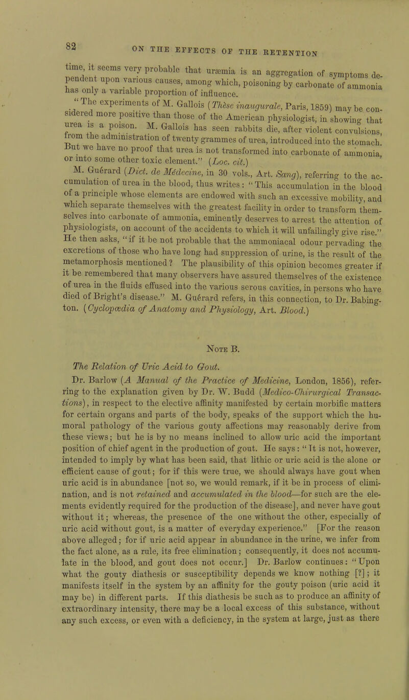 time it seem, very probable that urasmia is an aggregation of symptoms de- p dent upon various causes, among which, poisoning by carbonate of ammonia has only a variable proportion of influence. “ The experiments of M. Gallois (T/tese inaugurate, Paris, 1859) maybe con- sidered more positive than those of the American physiologist, in showing that mea is a poison. M. Gallois has seen rabbits die, after violent convulsions 1 om the administration of twenty grammes of urea, introduced into the stomach’ Put we have no proof that urea is not transformed into carbonate of ammonia or into some other toxic element.” (Loc. cit.) M. GuSrard {Diet, de Medecine, in 30 vols., Art. Sang), referring to the ac- cumulation of urea in the blood, thus writes: “This accumulation in the blood of a principle whose elements are endowed with such an excessive mobility, and which separate themselves with the greatest facility in order to transform them- selves into carbonate of ammonia, eminently deserves to arrest the attention of physiologists, on account of the accidents to which it will unfailingly give rise.” He then asks, “ if it be not probable that the ammoniacal odour pervading the excretions of those who have long had suppression of urine, is the result of the metamorphosis mentioned ? The plausibility of this opinion becomes greater if it be remembered that many observers have assured themselves of the existence of urea in the fluids effused into the various serous cavities, in persons who have died of Bright’s disease.” M. Gu6rard refers, in this connection, to Dr. Babing- ton. (Cyclopaedia of Anatomy and Physiology, Art. Blood.) Note B. The Relation of TJric Acid to Gout. Dr. Barlow {A Manual of the Practice of Medicine, London, 1856), refer- ring to the explanation given by Dr. W. Budd (Medico-Chirurgical Transac- tions) , in respect to the elective affinity manifested by certain morbific matters for certain organs and parts of the body, speaks of the support which the hu- moral pathology of the various gouty affections may reasonably derive from these views; but he is by no means inclined to allow uric acid the important position of chief agent in the production of gout. He says : “ Tt is not, however, intended to imply by what has been said, that lithic or uric acid is the alone or efficient cause of gout; for if this were true, we should always have gout when uric acid is in abundance [not so, we would remark, if it be in process of elimi- nation, and is not retained and accumulated in the Mood—for such are the ele- ments evidently required for the production of the disease], and never have gout without it; whereas, the presence of the one without the other, especially of uric acid without gout, is a matter of everyday experience.” [For the reason above alleged; for if uric acid appear in abundance in the urine, we infer from the fact alone, as a rule, its free elimination; consequently, it does not accumu- late in the blood, and gout does not occur.] Dr. Barlow continues: “ Upon what the gouty diathesis or susceptibility depends we know nothing [?]; it manifests itself in the system by an affinity for the gouty poison (uric acid it may be) in different parts. If this diathesis be such as to produce an affinity of extraordinary intensity, there may be a local excess of this substance, without any such excess, or even with a deficiency, in the system at large, just as there