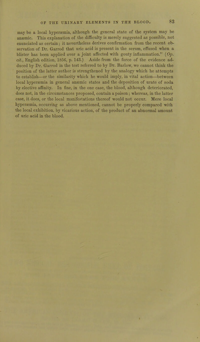may be a local hypermmia, although the general state of the system may be anaemic. This explanation of the difficulty is merely suggested as possible, not enunciated as certain; it nevertheless derives confirmation from the recent ob- servation of Dr. Garrod that uric acid is present in the serum, effused when a blister has been applied over a joint affected with gouty inflammation.” (Op. cit., English edition, 1856, p. 143.) Aside from the force of the evidence ad- duced by Dr. Garrod in the test referred to by Dr. Barlow, we cannot think the position of the latter author is strengthened by the analogy which he attempts to establish—or the similarity which he would imply, in vital action—between local hyperaemia in general anaemic states and the deposition of urate of soda by elective affinity. In fine, in the one case, the blood, although deteriorated, does not, in the circumstances proposed, contain a poison ; whereas, in the latter case, it does, or the local manifestations thereof would not occur. Mere local hyperaemia, occurring as above mentioned, cannot be properly compared with the local exhibition, by vicarious action, of the product of an abnormal amount of uric acid in the blood.