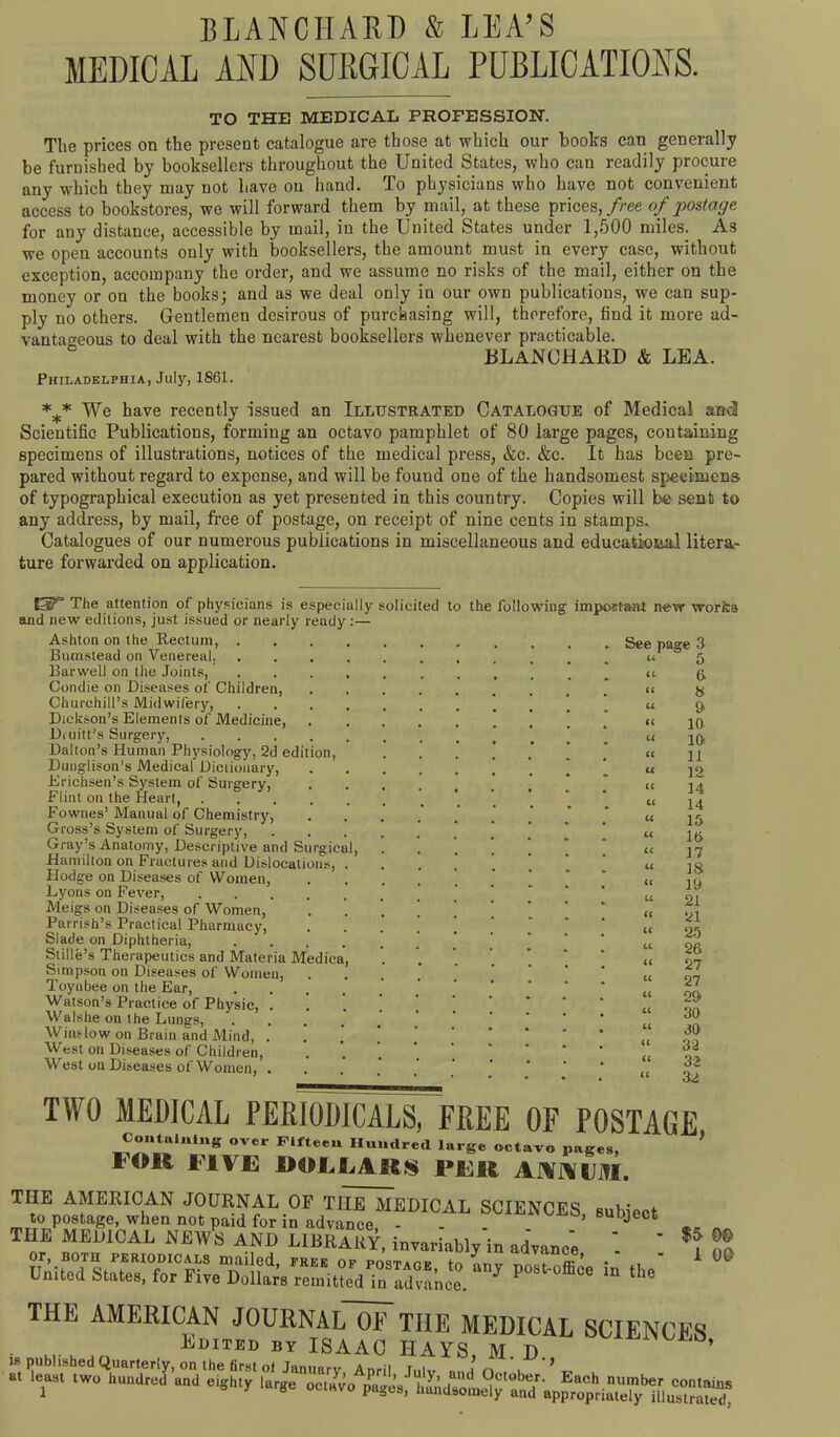 BLANCHARD & LEA’S MEDICAL AND SURGICAL PUBLICATIONS. TO THE MEDICAL PROFESSION. The prices on the present catalogue are those at which our books can generally be furnished by booksellers throughout the United States, who can readily procure any which they may not have on hand. To physicians who have not convenient access to bookstores, we will forward them by mail, at these prices, free of postage for any distance, accessible by mail, in the United States under 1,500 miles. As we open accounts only with booksellers, the amount must in every case, without exception, accompany the order, and we assume no risks of the mail, either on the money or on the books; and as we deal only in our own publications, we can sup- ply no others. Gentlemen desirous of purchasing will, therefore, find it more ad- vantageous to deal with the nearest booksellers whenever practicable. c BLANCHARD & LEA. Philadelphia, July, 1861. *** We have recently issued an Illustrated Catalogue of Medical and Scientific Publications, forming an octavo pamphlet of 80 large pages, containing specimens of illustrations, notices of the medical press, &c. &c. It has been pre- pared without regard to expense, and will be fouud one of the handsomest specimens of typographical execution as yet presented in this country. Copies will be sent to any address, by mail, free of postage, on receipt of nine cents in stamps. Catalogues of our numerous publications in miscellaneous and educational litera- ture forwarded on application. »=*» ’ The attention of physicians is especially solicited to the following' impoutaat new works and new editions, just issued or nearly ready ; Ashton on the Rectum, . Bumstead on Venereal. Barwell on the Joints, Condie on Diseases of Children, Churchill’s Midwifery, Dickson’s Elements of Medicine, Diuitt’s Surgery, .... Dalton’s Human Physiology, 2d edition, Dunglison’s Medical Dictionary, Erichsen’s System of Surgery, Flint on the Heart, Fownes’ Manual of Chemistry, Gross’s System of Surgery, Gray’s Anatomy, Descriptive and Surgical, Hamilton on Fractures and Dislocations, Hodge on Diseases of Women, Lyons on Fever, .... Meigs on Diseases of Women, Parrish’s Practical Pharmacy, Slade on Diphtheria, Stille’s Therapeutics and Materia Medica Simpson on Diseases of Women, Toynbee on the Ear, Watson’s Practice of Physic, . Walshe on the Lungs, Window on Brain and Mind, . West on Diseases of Children, West on Diseases of Women, . See page 3 “ 5 “ 6 “ 8 9 10 10 11 12 14 14 15 16 17 18 19 21 21 25 26 27 27 29 30 30 32 3> 32 U Li a a u a n u u Li LL it u it it LL it LL LL Li ii H it TWO MEDICAL PERIODICALS, FREE OF POSTAGE Containing over Fifteen Hundred large octavo pages, * FOM FIVE DOLLARS PER AJVIYtJJTI. THE AMERICAN JOURNAL OF TliiT^EDICAL SCIENCES subject to postage, when not paid for in advance, - - - .subject THE MEDICAL NEWS AND LIBRARY, invariably in advance - ' n? or, BOTH periodicals mailed, FREE of postage to anv nZt nffl’a • *, ■ 1 00 United States, for Five Delia™ remiUed in advance. 7 P “ “ «“ THE JOmNALOF THE HKCAL SCIENCES.