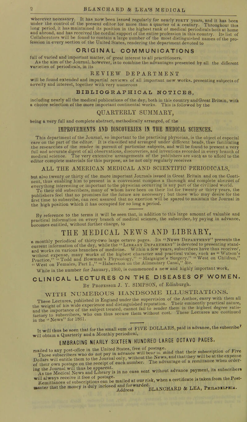 o wherever necessary. It has now been issued regularly for nearly forty years, and it has been under the control of the present editor ior more thun a quarter oi a century. Throughout this long period, it has maintained its position in the highest rank of medical periodicals both at home and abroad, and has received the cordial support of the entire profession in this country. Its list of Collaborators will be found to contain a large number of the most distinguished names of the pro- fession in every section ol the United States, rendering the department devoted to ORIGINAL COMMUNICATIONS full of varied and important matter, of great interest to all practitioners. As the aim of the Journal, however, is to combine the advantages presented by all the diderent varieties of periodicals, in its REVIEW DEPARTMENT will be found extended and impartial reviews of all important new works, presenting subjects of novelty and interest, together with very numerous BIBLIOGRAPHICAL NOTICES, including nearly all the medical publications of the day, both in this country and Great Britain, with a choice selection of the more important continental works. This is followed by the QUARTERLY SUMMARY, being a very full and complete abstract, methodically arranged, of the IMPROVEMENTS AND DISCOVERIES IN THE MEDICAL SCIENCES. This department of the Journal, so important to the practising physician, is the object of especial care on the part of the editor, it is classified and arranged under different heads, thus facilitating the researches of the reader in pursuit of particular subjects, and will be found to present a very full and accurate digest of all observations, discoveries, and inventions recorded in every branch of medical science. The very extensive arrangements of the publishers are such as to aflord to the editor complete materials for this purpose, as he not only regularly receives ALL THE AMERICAN MEDICAL AND SCIENTIFIC PERIODICALS, but also twenty or thirty of the more important Journals issued in Great Britain and on the Conti- nent, thus enabling him to present in a convenient compass a thorough and complete abstract of everything interesting or important to the physician occurring in any part of the civilized world. To their old subscribers, many of whom have been on their list for twenty or thirty years, the publishers feel that no promises for the future are necessary; but those who may desire for the first time to subscribe, can rest assured that no exertion will be spared to maintain the Journal in the high position which it has occupied for so long a period. By reference to the terms it will be seen that, in addition to this large amount of valuable and practical information on every branch of medical science, the subscriber, by paying in advance, becomes entitled, without further charge, to THE MEDICAL NEWS AND LIBRARY, a monthly periodical of thirty-two large octavo pages. Its “News Department” presents the current information of the day, while the “Library Department” is devoted to presenting stand- ard works on various branches of medicine. Within a few years, subscribers have thus received, without expense, many works of the highest character and practical value, such as “ Watson’s Practice ” “Todd and Bowman’s Physiology,” “ Malgaigne’s Surgery,” “West on Children,” “ West oil Females, Part I.,” “Habershon on the Alimentary Canal,” &c. While in the number for January, 1800, is commenced a new and highly important work, CLINICAL LECTURES ON THE DISEASES OF WOMEN. By Professor J. Y. SIMPSON, of Edinburgh. WITH NUMEROUS HANDSOME ILLUSTRATIONS. These Lectures, published in England under the supervision of the Author, carry with them all the weight of his wide experience and distinguished reputaUon. Their eminently practical nature, and The importance of the subject treated, cannot fail to render them in the highest degree satis- factory to subscribers, who can thus secure them without cost. Iheae Lectuies are conlmued in the “ News” for 1861. It will thus be seen that for the small sum of FIVE DOLLARS, paid in advance, the subscribe1 will obtain a Quarterly and a Monthly periodical, EMBRACING NEARLY SIXTEEN HUNDRED LARGE OCTAVO PAGES, mailed to any post-office in the United States, free.“^p0*tns“'• , ,h , ,heir subscription of Five New” '“dffi'.'y is in no case sent without ndvunee payment, it, snbseribe,, mailed a. our risk, when a eer.ifieaie is taken from theFos.. master that the money is duly inclosed “^rf^fewart c( blanCHARD & LEA, Philadelphia.