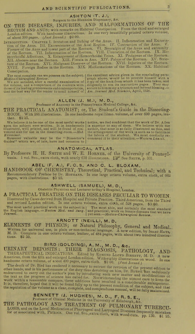 ASHTON (T. J.), Surgeon to the Blenheim Dispensary, &c. ON THE DISEASES, INJURIES, AND MALFORMATIONS OF THE RECTUM AND ANUS; wilh remarks on Habitual Constipation. From the third and enlarged London edition. With handsome illustrations. In one very beautifully printed octavo volume, of about 300 pages. (Just Issued.) $2 00. Introduction. Chapter I. Irritation and Itching of the Anus. II. Inflammation and Excoria- tion of the Anus. III. Excrescences of the Anal Region. IV. Contraction of the Anus. v. Fissure of the Anus and lower part of the Rectum. VI. Neuralgia of the Anus and extremity of the Rectum. VII. Inflammation of the Rectum. Vill. Ulceration of the Rectum. IX. He- morrhoicTal Affections. X. Knlarg’ciucnt of Hemorrhoidal Veins. XI. Prolapsus of the TCectum. XII. Abscess near the Rectum. XIII. Fistula in Ano. XIV. Polypi of the Rectum. XV. Stric- ture of the Rectum. XVI. Malignant Diseases of the Rectum. XVII. Injuries of the Rectum. XVIII. Foreign Bodies in the Rectum. XIX. Malformations of the Rectum. XX. Habitual Constipation. The most complete one we possess on the subject. Medico-Chirurgical Review. We are satisfied, after a careful examination of the volume, and a comparison of its contents witfi those of its leading predecessors and contemporaries, that the best way for the reader to avail himself of the excellent advice given in the concluding para- graph above, would be to provide himself with a c >py of the book from which it has been taken, and diligently to con its instructive pages. They may secure to him m my a triumph and fervent blessing.— Am. Journal Med. Sciences, April, 1S53. ALLEN (J. M.), M. D., Professor of Anatomy in the Pennsylvania Medical College, tea. THE PRACTICAL ANATOMIST; or, The Student’s Guide iu the Dissecting- ROOM. With 266 illustrations. In one handsome royal 12mo. volume, of over 600 pages, lea- ther. $2 25. We believe it to be one of the most useful works upon the subject ever written. It is handsomely illustrated, well printed, and will he found of con- venient size for use in the dissecting-room.—Med. Examiner. However valuable may be the “ Dissector’s Guides” which we, of late, have had occasion to notice, we feel confident that the work of Dr. Allen is superior to any of them. We believe with the author, that none is so fully illustrated as this, and the arrangement of the work is such as to facilitate the labors of the student. We most cordially re- commend it to their attention.— Western Lancet. ANATOMICAL atlas. By Professors H. H. Smith and W. E. Horner, of the University of Pennsyl- vania. 1 vol. 8vo., extra cloth, with nearly 650 illustrations. HEg8 See Smith, p. 331. ABEL (F. A.), F.C.S. AND C. L. BLOXAM. HANDBOOK OF CHEMISTRY, Theoretical, Practical, and Technical; with a Recommendatory Preface by Dr. Hofmann. In one large octavo volume, extra cloth, of 662 pages, with illustrations. $3 25. ASHWELL (SAMUEL), M. D., Obstetric Physician and Lecturer to Guy’s Hospital, London A PRACTICAL TREATISE ON THE DISEASES PECULIAR TO WOMEN Illustrated by Cases derived from Hospital and Private Practice. Third American from the Third and revised London edition. In one octavo volume, extra clcrth, of 528 pages.’ $3 00. The most useful practical work on the subject in the English language. — Boston Med. and Surg Journa’ The most able, and certainly the most standard and practical, work on female diseases that we have yet seen.—Medico-Ckirurgical Review. ARNOTT (NEILL), M. D. ELEMENTS OF PHY'SICS; or Natural Philosophy, G-eneral and Medical Written for universal use, in plain or non-technical language. A new edition, by Isaac Hays' t $2°50P C m °Ue °CtaV° V° Ume’ eather’ °f 484 PageS’ ab0Ut two himdred iliustla’ AND A new In one BIRD (GOLDING), A. M., M. D., &c. URINARY DEPOSITS: THEIR DIAGNOSIS, PATHOLOGY THERAPEUTICAL INDICATORS. Edited by Edmund Lloyd Birkktt MD American, trom the fifth and enlarged London edition. With eighty illustrations on wood handsome octavo volume, of about 400 pages, extra cloth. $2 00. Y (Just Issued ) d‘ The death of Dr. Bird has rendered it necessary to entrust the revision of tho . other hands, and in his performance of the duty thus devolving on him Dr Birkett hi 1 <?1V0n !° endeavored to carry out the author’s plan by introducing suSh nl^maHer ^ ba sedulo“Sly the text as the progress of science his called for Noiwiihl a‘Id, “opticus ot work within a reasonable compass, these additions have resulted ini run uwlia'e l,° keep the It is, therefore, hoped that it will be found fully up to the present condition of'^1 •enlar»e!lleiu • the reputation of the volumeas a clear, complete, and compendious manual, will be Shy S’uSinSS BENNETT (J. HUGHES), M. D., F. R S E Professor of Clinical Medicine in the University of Edinburgh THE PATHOLOGY AND TREATMENT OF PULMONARY TITRFnm, LOSIS, and on the Local Medication of Pharyngeal and Larvno-f.nl n ^ ^ ™UBERCU- for or associated with, Phthisis. One vol. 8vo.,extra doth! with Wood&^