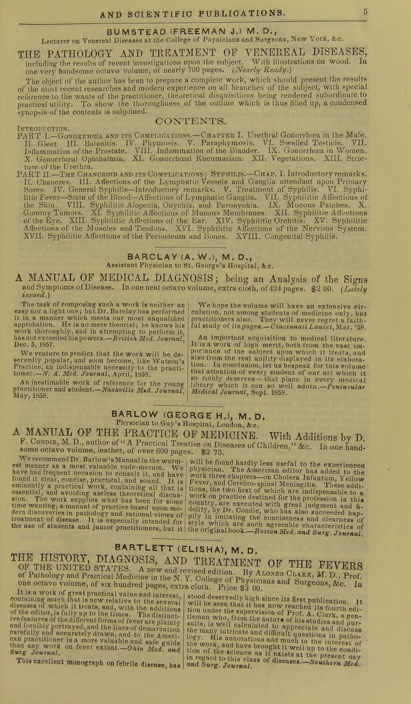 BUMSTEAD (FREEMAN J.) M. D., Lecturer on Venereal Diseases at the College of Pnysicians and Surgeons, New York, &c. THE PATHOLOGY AND TREATMENT OF VENEREAL DISEASES, including the results of recent investigations upon the subject. With illustrations on wood. In one very handsome octavo volume, of nearly 700 pages. (Nearly Ready.) The object of the author has been to prepare a complete work, which should present the results of the most recent researches and modern experience on all branches of the subject, with special reference to the wants of the practitioner, theoretical disquisitions being rendered subordinate to practical utility. To show the thoroughness of the outline which is thus filled up, a condensed synopsis of the contents is subjoined. CONTENTS. Introduction. PART 1.—Gonorrhcea and its Complications.—Chapter I. Urethral Gonorrhoea in the Male. II. Gleet III. Balanitis. IV. Phymosis. V. Paraphymosis. VI. Swelled Testicle. VII. Inflammation of the Prostate. VIII. Inflammation of the Bladder. IX. Gonorrhoea in Women. X. Gonorrhoeal Ophthalmia. XI. Gonorrhoeal Rheumatism. XII. Vegetations. XIII. Stric- ture of the Urethra. PART II.—The Chancroid and its Complications : Syphilis.—Chap. I. Introductory remarks. II. Chancres. III. Affections of the Lymphatic Vessels and Ganglia attendant upon Primary Sores. IV. General Syphilis—introductory remarks. V. Treatment of Syphilis. VI. Syphi- litic Fever—State of the Blood—Affections of Lymphatic Ganglia. VII. Syphilitic Affections of the Skin. VIII. Syphilitic Alopecia, Onychia, and Paronychia. IX. Mucous Patches. X. Gummy Tumors. XI. Syphilitic Affections of Mucous Membranes. XII. Syphilitic Affections of the Eye. XIII. Syphilitic Affections of the Ear. XIV. Syphilitic Orchitis. XV. Syphilitic Affections of the Muscles and Tendons. XVI. Syphilitic Affections of the Nervous System. XVII. Syphilitic Affections of the Periosteum and Bones. XVIII. Congenital Syphilis. BARCLAY (A. W.), M. D., Assistant Physician to St. George’s Hospital, &c. A MANUAL OF MEDICAL DIAGNOSIS; being an Analysis of the Signs and Symptoms of Disease. In one neat octavo volume, extra cloth, of424 pages. $2 00. {Lately issued.) The task of composing such a work is neither an easy nor a light one; but Dr. Barclay has performed it in a manner which meets our most unqualified approbation. He is no mere theorist; he knows his work thoroughly, and in attempting to perform it, has not exceeded his powers.—British Med. Journal Dec. 5, 1857. We venture to predict that the work will be de- servedly popular, and soon become, like Watson’s Practice, an indispensable necessity to the practi- tioner.—N. A. Med. Journal, April, 1S58. An inestimable work of reference for the youn® practitioner and student.—Nashville Mtd. Journal May, 1858. We hope the volume will have an extensive cir- culation, not among students of medicine only, but practitioners also. They will never regret a faith- ful study of its pages.—Cincinnati Lancet, Mar. ’58. An important acquisition to medical literature. It is a work of high merit, both from the vast im- portance of the subject upon which it treats, anil also from the real ability displayed in its elabora- tion. In conclusion, let us bespeak for this volume that attention of every student of our art which it so richly deserves — that place in every medical library which it can so well adorn.—Peninsular Medical Journal, Sept. 1858. BARLOW (GEORGE H.), M. D. Physician to Guy’s Hospital, London, &c. A MANUAL OF THE PRACTICE OF MEDICINE. With Additions bv D fnn^°ND(IE’ M’ I?‘’ aUt}1°r uf “ A Prac,lcal Treatise on Diseases of Children,” &c. In one hand' some octavo volume, leather, of over 600 pages. $2 75. 16 nand We recommend Dr. Barlow’s Manual in the warm- est manner as a most valuable vade-mecum. We have had frequent occasion to consult it, and have found it clear, concise, practical, and sound. It is eminently a practical work, containing all that is essential, and avoiding useless theoretical discus- sion. The work supplies what hnB been for some time wanting, a manual of practice based upon mo- dern discoveries in pathology and rational views of treatment of disease. It is especially intended for the use of students and junior practitioners, but it will be found hardly less useful to the experienced physician. The American editor has added to the work three chapters—on Cholera Infantum, Yellow f. ever, and Cerebro-spinal Meningitis. These addi- tions, the two first of which are indispensable to a work on practice destined for the profession in this d^?trl’,aLe e£eCU,‘ed with great judgment and fi- delity, by Dr. Condie, who has also succeeded hap- pily m imitating the conciseness and clearness of style which are such agreeable characteristics of the original book.—Boston Med. and Surg. Journal BARTLETT (ELISHA), M. D. °F CTHE ™VER8 It is a work of great practical value and interest containing much that is new relative to the several’ diseases of which it treats, and, with the additions of the editor, is fully up to the times. The distinct- ive features of the different forms of fever are plainly and forcibly portrayed, and the lines of demarcation carefully and accurately drawn, and to the Ameri- can practitioner is a more valuable and safe vuide “ f'vcr WZ! This excellent monograph on febrile disease, haB stood deservedly hi®h since its first publication It will be seen that it has now reached ,.C tion under the supervision of Prof A ci-irk^ * Cdl tleman who, from the naturs of hh studies ^d gen_ amts, ,s well calculated to appreciate and Hi®®' ^ttieSiii^ s^WiSs zip ecFnd*