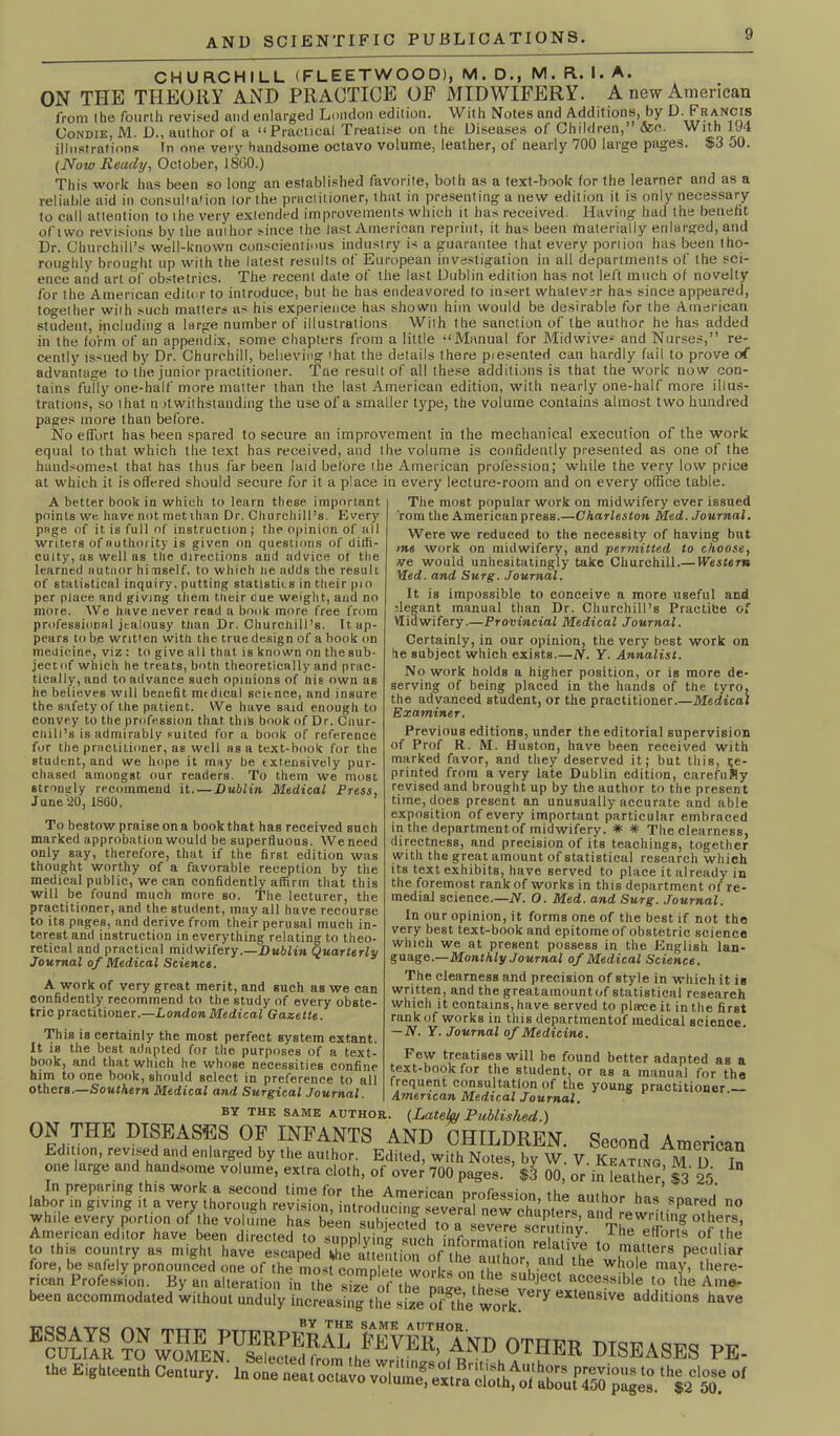 CHURCHILL (FLEETWOOD), M. D., M. R. I. A. ON THE THEORY AND PRACTICE OF MIDWIFERY. A new American from I he fourth revised and enlarged London edition. With Notes and Additions, by D. Francis Condie, M. D., author of a “Practical Treatise on the Diseases of Children,’ &c. With 194 illustrations In one very handsome octavo volume, leather, of nearly 700 large pages. $3 oO. (Now Ready, October, I860.) This work has been so long an established favorite, both as a text-book for the learner and as a reliable aid in consultation lor the practitioner, that in presenting a new edition it is only necessary to call attention to the very extended improvements which it has received. Having had the benefit of two revisions by the atuhor since the last American reprint, it has been materially enlarged, and Dr. Churchill’s well-known conscientious industry is a guarantee that every portion has been tho- roughly brought up with the latest results of European investigation in all departments of the sci- ence and art of obstetrics. The recent date of the last Dublin edition has not left much of novelty for the American editor to introduce, but he has endeavored to insert whatever has since appeared, together wiih such matters as his experience has shown him would be desirable for the American student, including a large number of illustrations Wilh the sanction of the author he has added in the form of an appendix, some chapters from a little “Manual for Midwives and Nurses,” re- cently issued by Dr. Churchill, believing 'hat the details there piesented can hardly fail to prove advantage to the junior practitioner. Tne result of all these additions is that the work now con- tains fully one-half more matter than the last American edition, with nearly one-half more illus- trations, so that n ^withstanding the use of a smaller type, the volume contains almost two hundred pages more than before. No effort has been spared to secure an improvement in the mechanical execution of the work equal to that which the text has received, and the volume is confidently presented as one of the handsomest that has thus far been laid before the American profession; while the very low price at which it is offered should secure for it a place in every lecture-room and on every office table. A better book in which to learn these important points we have not met than Dr. Churchill’s. Every page of it is full of instruction; the opinion of all writers of authority is given on questions of diffi- culty, as well as the directions and advice ot the learned uutnor himself, to which lie adds the result of statistical inquiry, putting statistics in their pio per place and giving them tlieir Cue weight, and no more. We have never read a book more free from professional jealousy than Dr. Churchill’s. It ap- pears to be written with the true design of a book on medicine, viz : to give all that is known on the sub- jectof which he treats, both theoretically and prac- tically, and to advance such opinions of nis own as he believes will benefit medical scitnce, and insure the safety of the patient. We have said enough to convey to the profession that this book of Dr. Cnur- cliill’s is admirably suited for a book of reference for the practitioner, as well as a text-book for the student, and we hope it may be extensively pur- chased amongst our readers. To them we most strongly recommend it. — Dublin Medical Press, June 20, i860. To bestow praise on a book that has received such marked approbation would be superfluous. We need only say, therefore, that if the first edition was thought worthy of a favorable reception by the medical public, we can confidently affirm that this will be found much more so. The lecturer, the practitioner, and the student, may all have recourse to its pages, and derive from their perusal much in- terest and instruction in everything relating to theo- retical and practical midwifery.—Dublin Quarterly Journal of Medical Science. A work of very great merit, and such as we can confidently recommend to the study of every obste- tric practitioner.—London Medical Gazette. This is certainly the most perfect system extant. It is the best adapted for the purposes of a text- book, and that which he whose necessities confine him to one book, should select in preference to all others.—Southern Medical and Surgical Journal. The most popular work on midwifery ever issued rom the American press.—Charleston Med. Journal. Were we reduced to the necessity of having but >ne work on midwifery, and permitted to choose, ve would unhesitatingly take Churchill.— Western Med. and Surg. Journal. It is impossible to conceive a more useful and ;legant manual than Dr. Churchill’s Practice of Vlidwifery.—Provincial Medical Journal. Certainly, in our opinion, the very best work on he subject which exists.—N. Y. Annalist. No work holds a higher position, or is more de- serving of being placed in the hands of the tyro, the advanced student, or the practitioner.—Medical Examiner. Previous editions, under the editorial supervision of Prof R. M. Huston, have been received with marked favor, and they deserved it; but this, te- printed from a very late Dublin edition, carefuMy revised and brought up by the author to the present time, does present an unusually accurate and able exposition of every important particular embraced in the departmentof midwifery. * * The clearness, directness, and precision of its teachings, together with the great amount of statistical research which its text exhibits, have served to place it already in the foremost rank of works in this department of re- medial science.—N. O. Med. and Surg. Journal. In our opinion, it forms one of the best if not the very best text-book and epitome of obstetric science which we at present possess in the English lan- guage.— Monthly Journal of Medical Science. The clearness and precision of style in which it is written, and the greatamountof statistical research which it contains, have served to plave it in the first rank of works in this departmentof medical science. — N. Y. Journal of Medicine. Few treatises will be found better adapted as a text-book for the student, or as a manual for the frequent consultation of the young practitioner American Medical Journal. BY THE SAME author. (Lately Published.) ON THE DISEASES OF INFANTS AND CHILDREN. Second American Edition, revised and enlarged by the aulhor. Edited, with Notes, by W. V Keating M I) In one large and handsome volume, extra cloth, of over 700 pages. $3 00, or in leather,’ $3 25 In preparing this work a second time for the American profession the author ha- i labor in giving it a very thorough revision, introducing several new chunters and retr ,;®P?u 00 while every portion of the volume has been subjected ton severe scrutiny 'r!J S rT’ American editor have been directed to supplying such information , 1 r°rls of lhe to this country as might have escaped the attention of ihe ,i°n relallv® to matters peculiar for*, be safely joronotumed one of’I'rtl'S, “i ™biea it W'u' m,f’ ttere- ncan Profession. By an alteration in the size of the rv.ire ,u 6 SUbject accessible to the Arne- been accommodated without unduly increasing the line Snhe wodt™17 eIte“slv<! have BSS §oNSUSEhEF?BNDb°THER DISEASES PE. the Eighteenth Century. In one neat octavo volumefexlrn'obth^iiulo'°‘