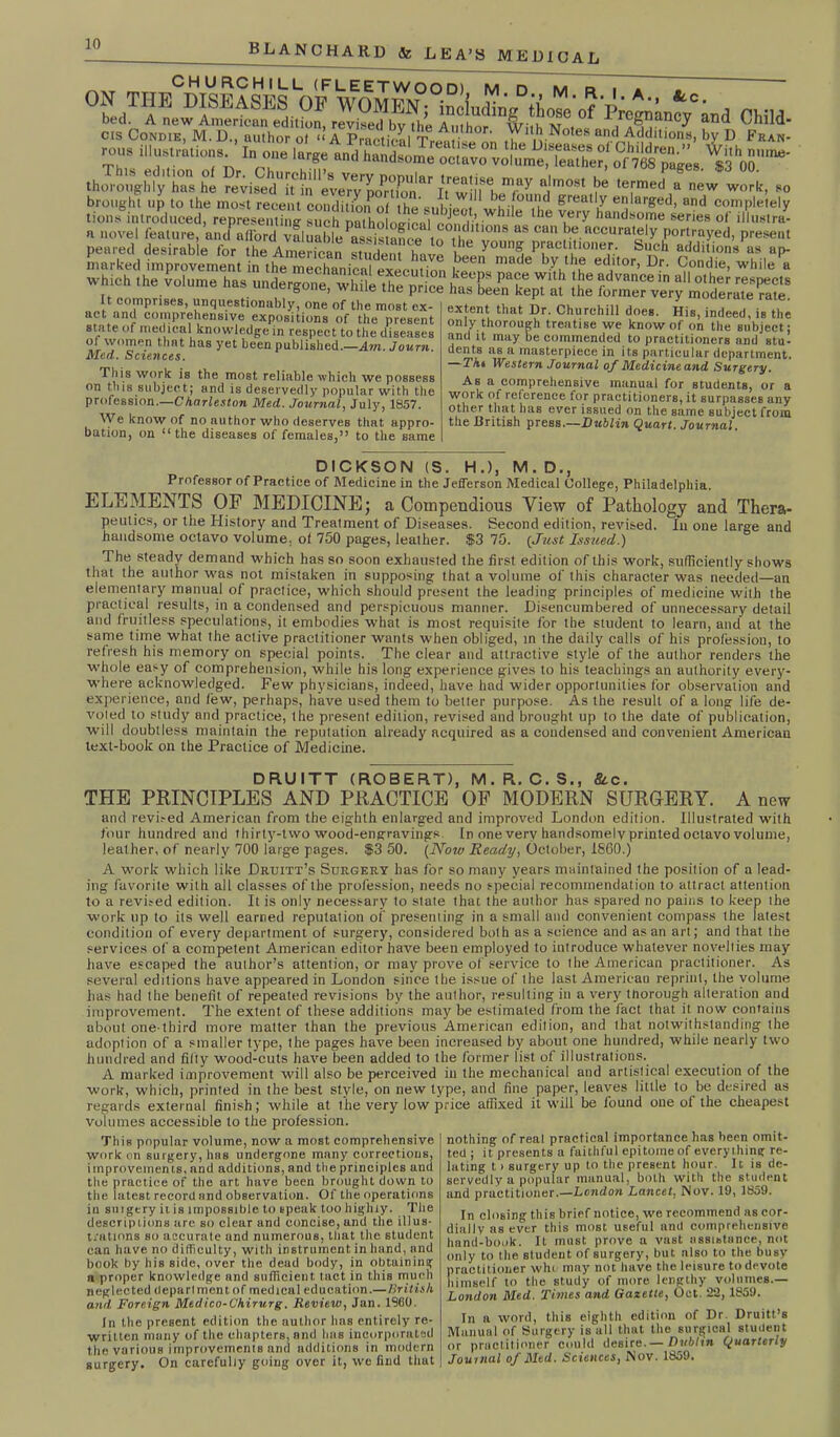 0SdT;A^ew SrtanEeditSnF Autlof’“d 0h51d- thorough^' has he revise/iUn eUy'Kfi hwilfbT7 >* ’T^ a new work- *° brought up to the most recent condition of the «nbi ’a- °U.I|^ greal7 en'ar&ed> and completely tions introduced, representing such^™thopffi-WhlIe U‘e Vs ry handso|Tle of illustra- a novel feature, and afford valuable assistance u ,c ltlons as can he accurately portrayed, present peared desirable for the American student have y°Un8i P^cHOoner. Such additions us ap- marked improvement in the mechanical execution L-een ma< 6 b7u a! ec.llor’ DF' 9,ondie’ while a whioh the volume h., u„(1ere„„., h^TCpTS It It comnnses. unmiPRtinrmhitr ***. n i. A ) muucimc rdie. extent that Dr. Churchill does. His, indeed, is the It comprises, unquestionably, one of the most ex- act and comprehensive expositions of the present state of medical knowledge in respect to the diseases of women that has yet been published.—Am. Journ. Med. Sciences. This work is the most, reliable which we possess on this subject; and is deservedly popular with the profession.—Ckarleston Med. Journal, July, 1857. We know of no author who deserves that appro- bation, on 1 ‘the diseases of females,” to the same — • *•* 1 °, IUUCCU, IB tilC only thorough treatise we know of on the subject: and it may be commended to practitioners and stu- dents as a masterpiece in its particular department. —TA« Western Journal of Medicine and Surgery. As a comprehensive manual for students, or a work of reference for practitioners, it surpasses any other that has ever issued on the same subject from the British press.—Dublin Quart. Journal. DICKSON (S. H.), M. D., Professor of Practice of Medicine in the Jefferson Medical College, Philadelphia. ELEMENTS OF MEDICINE; a Compendious View of Pathology and Thera- peutics, or the History and Treatment of Diseases. Second edition, revised. In one large and handsome octavo volume, of 750 pages, leather. $3 70. (Just Issued.) The steady demand which has so soon exhausted the first edition of this work, sufficiently shows that the author was not mistaken in supposing that a volume of this character was needed—an elementary manual of practice, which should present the leading principles of medicine with the practical results, in a condensed and perspicuous manner. Disencumbered of unnecessary detail and fruitless speculations, it embodies what is most requisite for the student to learn, and at the same time what the active practitioner wants when obliged, in the daily calls of his profession, to refresh his memory on special points. The clear and attractive style of the author renders the whole easy of comprehension, while his long experience gives to his teachings an authority every- where acknowledged. Few physicians, indeed, have had wider opportunities for observation and experience, and few, perhaps, have used them to better purpose. As the result of a long life de- voted to study and practice, the present edition, revised and brought up to the date of publication, will doubtless maintain the reputation already acquired as a condensed and convenient American text-book on the Practice of Medicine. DRUITT (ROBERT), M.R.C.S., Sic. THE PRINCIPLES AND PRACTICE OF MODERN SURGERY. A new and revised American from the eighth enlarged and improved London edition. Illustrated with four hundred and thirty-two wood-engravings. In one very handsomely printed octavo volume, leather, of nearly 700 large pages. $3 50. (Now Ready, October, I860.) A work which like Druitt’s Surgery has for so many years maintained the position of a lead- ing favorite with all classes of the profession, needs no special recommendation to attract attention to a revised edition. It is only necessary to state that the author has spared no pains to keep the work up to its well earned reputation of presenting in a small and convenient compass the latest condition of every department of surgery, considered both as a science and as an art; and that the services of a competent American editor have been employed to introduce whatever novelties may have escaped the author’s attention, or may prove of service to the American practitioner. As several editions have appeared in London since the issue of the last American reprint, the volume has had the benefit of repeated revisions by the author, resulting in a very tnorough alteration and improvement. The extent of these additions may be estimated from the fact that it now contains about one-tbird more matter than the previous American edition, and that notwithstanding the adoption of a smaller type, the pages have been increased by about one hundred, while nearly two hundred and fitly wood-cuts have been added to the former list of illustrations. A marked improvement will also be perceived in the mechanical and artistical execution of the work, which, printed in the best style, on new type, and fine paper, leaves little to be desired as irnal finish; while at the very low price affixed it will be found one of the cheapest regards exter volumes accessible to the profession. This popular volume, now a most comprehensive work on surgery, has undergone many corrections, improvement,s, and additions, and the principles and the practice of the art have been brought down to the latest record and observation. Of the operations in suigery it is impossible to speak too highly. The descriptions are so clear and concise, and the illus- trations so accurate and numerous, that the student can have no difficulty, with instrument in hand, and book by his side, over the dead body, in obtaining a proper knowledge and sufficient tact in this much neglected deparlment of medicul education.—British and Foreign Medico-Chirurg. Review, Jan. 1960. In the present edition the author tins entirely re- written many of the chapters, and has incorporated the various improvements and additions in modern surgery. On carefully going over it, we find that nothing of real practical importance has been omit- ted ; it presents a faithful epitome of everything re- lating 11 surgery up to the present hour. It is de- servedly a popular munual, both with the student and practitioner.—London Lancet. Nov. 19, 1859. In closing this brief notice, we recommend as cor- dially as ever this most useful and comprehensive hand-book. It must prove a vast assistance, not only to the student of surgery, but also to the busy practitioner who may not have the leisure to devote himself to the study of more lengthy volumes.— London Med. Times and Gazette, Oct. 22, 1859. In a word, this eighth edition of Dr. Druitt’s Manual of Surgery is all that the surgical slu.ient or practitioner could desire.— Dublin Quarterly Journal of Med. Sciences, Nov. 1859.