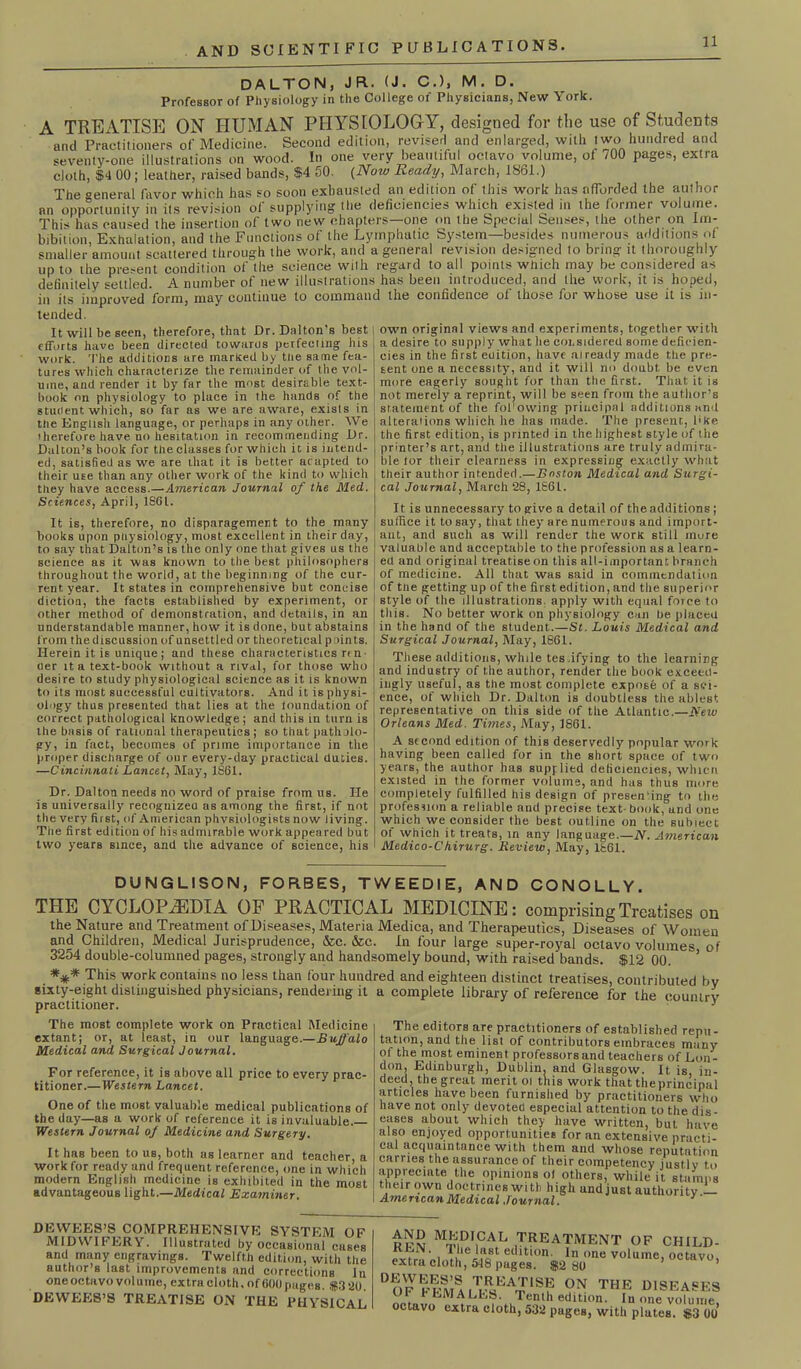 DALTON, J FT. (J. C.), M. D. Professor of Physiology in the College of Physicians, New York. A TREATISE ON HUMAN PHYSIOLOGY, designed for the use of Students and Practitioners of Medicine. Second edition, revised and enlarged, with two hundred and seventy-one illustrations on wood. In one very beautiful octavo volume, of 700 pages, extra cloth, $i 00; leather, raised bands, $4 50. (Now Ready, March, 1861.) The °eneral favor which has so soon exhausted an edition of this work has afforded the author an opportunity in its revision of supplying the deficiencies which existed in the former volume. This has caused the insertion of two new chapters—one on the Special Senses, the other on Im- bibition Exhalation, and the Functions of the Lymphatic System—besides numerous additions of smaller amount scattered through the work, and a general revision designed to bring it thoroughly up to the present condition of the science with regard to all points winch may be considered as definitely settled. A number of new illustrations has been introduced, and the work, it is hoped, in its improved form, may continue to command the confidence of those for whose use it is in- tended. It will be seen, therefore, that Dr. Dalton's best efforts have been directed towards perfecting bis work. The additions are marked by tlie same fea- tures which characterize the remainder of the vol- ume, and render it by far the most desirable text- book on physiology to place in the hands of the student which, so far as we are aware, exists in the English language, or perhaps in any other. We therefore have no hesitation in recommending Dr. Dalton’s book for the classes for which it is intend- ed, satisfied as we are that it is better adapted to their u£e than any other work of the kind to which they have access.—American Journal of the Med. Sciences, April, 1S61. It is, therefore, no disparagement to the many books upon physiology, most excellent in their day, to say that Dalton’s is the only one that gives us the science as it was known to the best philosophers throughout the world, at the beginning of the cur- rent year. It states in comprehensive but concise diction, the facts established by experiment, or other method of demonstration, and details, in an understandable manner, how it is done, but abstains f rom the discussion of unsettled or theoretical points. Herein it is unique; and these characteristics r<n oer it a text-book without a rival, for those who desire to study physiological science as it is known to its most successful cultivators. And it is physi- ology thus presented that lies at the Inundation of correct pathological knowledge; and this in turn is the basis of rational therapeutics; so that patholo- gy, in fact, becomes of prime importance in the proper discliarge of our every-day practical duties. —Cincinnati Lancet, May, 1861. Dr. Dalton needs no word of praise from us. He is universally recognizeu as among the first, if not the very first, of American physiologists now living. The first edition of his admirable work appeared but two years since, and the advance of science, his own original views and experiments, together with a desire to supply what lie considered some deficien- cies in the first euition, have already made the pre- sent one a necessity, and it will no doubt, be even more eagerly sought for than the first. That it is not merely a reprint, will be seen from the author’s statement of the fofowing principal additions and alterations which he has made. The present, l>ke the first edition, is printed in the highest style of tlie printer’s art, and the illustrations are truly admira- ble tor their clearness in expressing exactly what their author intended.—Boston Medical and Surgi- cal Journal, March 28, 186t. It is unnecessary to give a detail of the additions; suffice it to say, that they are numerous and import- ant, and such as will render the work still mure valuable and acceptable to the profession as a learn- ed and original treatise on this all-important branch of medicine. All that was said in commendation of tlie getting up of the first edition, and the superior style of the illustrations apply with equal force to this. No better work on physiology can be plaeeu in the hand of the student,.—St. Louis Medical and Surgical Journal, May, 1861. These additions, while tes .ifying to the learning and industry of the author, render the book exceed- ingly useful, as the most complete expose of a sci- ence, of which Dr. Dalton is doubtless the ablest representative on this side of the Atlantic.—New Orleans Med. Times, May, 1861. A second edition of this deservedly popular work having been called for in the short space of two years, the author has supplied deficiencies, whicn existed in the former volume, and has thus more completely fulfilled his design of presening to the profession a reliable and precise text- book, and one which we consider the best outline on the subiect of which it treats, in any language.—N. American Medico-Ckirurg. Review, May, 1861. DUNGLISON, FORBES, TWEEDIE, AND CONOLLY. THE CYCLOPAEDIA OF PRACTICAL MEDICINE: comprising Treatises on the Nature and Treatment of Diseases, Materia Medica, and Therapeutics, Diseases of Women and Children, Medical Jurisprudence, &c. &c. In four large super-royal octavo volumes of 3254 double-columned pages, strongly and handsomely bound, with raised bands. $12 00. ’ *** This work contains no less than four hundred and eighteen distinct treatises, contributed bv sixty-eight distinguished physicians, rendering it a complete library of reference for the country practitioner. ' 3 The most complete work on Practical Medicine extant; or, at least, in our language.—Buffalo Medical and Surgical Journal. For reference, it is above all price to every prac- titioner.— Western Lancet. One of the most valuable medical publications of the day—as a work of reference it is invaluable— Western Journal of Medicine and Surgery. It has been to us, both as learner and teacher, a work for ready and frequent reference, one in which modern English medicine is exhibited in the most advantageous light.—Medical Examiner. The editors are practitioners of established repu- tation, and the list of contributors embraces many of the most eminent professors and teachers of Lon- don, Edinburgh, Dublin, and Glasgow. It is in- deed, the great merit ol this work that the principal articles have been furnished by practitioners who have not only devoted especial attention to the dis- eases about which they have written, but have also enjoyed opportunities for an extensive practi- cal acquaintance with them and whose reputation carries the assurance of their competency justlv to appreciate the opinions ol others, while it stamps their own doctrines with high and just authority — American Medical Journal. y' DEWEES’S COMPREHENSIVE SYSTEM OF MIDWIFERY. Illustrated by occasional cases and many engravings. Twelfth edition, with the author’s last improvements and corrections In one octavo volume, extra cloth, of600 pages. $320 DEWEES’S TREATISE ON THE PHYSICAL Mm,DI,CAL J^ATMENT OF CHILD- ■ 1 et,ltl0n- In one volume, octavo, extra cloth, 548 pages. $2 80 ’ on the diseases OF l* EM ALES. Tenth edition. In one volume, octavo extra cloth, 532 pages, with plates. $3 00