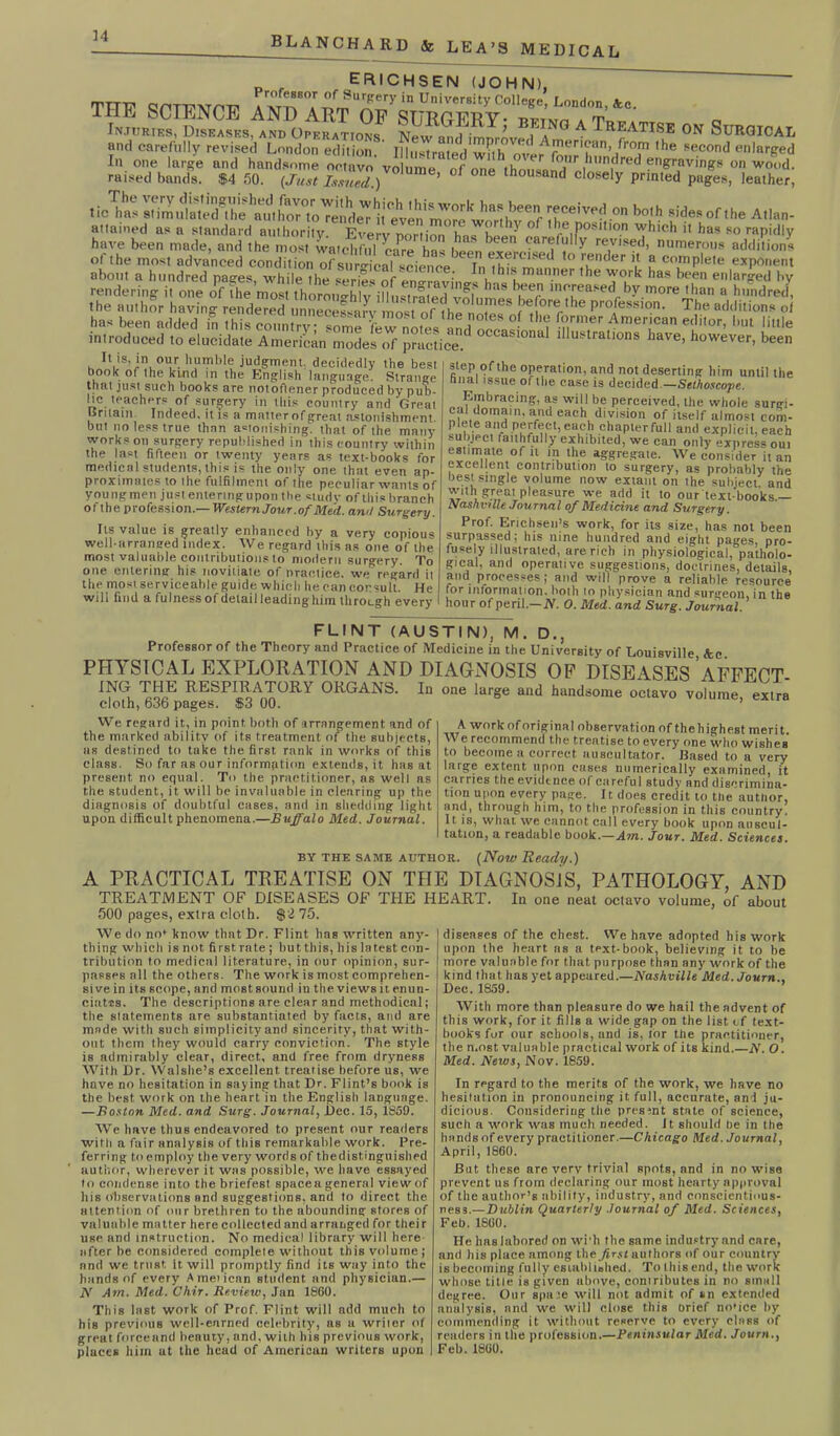 ERICHSEN (JOHN). ' TTT'R’ qr'TT?\rm? Axriw nm University CoIleKe> London, &c. TSS,S»AlDo^,„°f A Tar™K 0» Simo™. r„r,r^^ raised bands. $4 50. (Just Issued.) ’ oil. and closely printed pages, leather, attained as a standard authority. Every portion hns boon Z ' re1P0Mllon which it has so rapidly have been made, and the most watchful caPre has boon , l f y revised, numerous additions It is, in our humble judgment, decidedly the best book of the kind in the English language. Strange that just such books are notoflener produced by pub- hc teachers of surgery in this country and Great Britain. Indeed, it is a matter of great astonishment, but no less true than astonishing, that of the many works on surgery republished in this country within the last fifteen or twenty years as text-books for medical students, this is the only one that even ap- proximates to the fulfilment of the peculiar wants of youngmen just enteringupon the study of this branch of the profession.— Western Jour.of Med. and Surgery. Its value is greatly enhanced by a very copious well-arranged index. We regard this as one of the most valuable contributions to modern surgery. To one entering his novitiate of practice, we regard it the most serviceable guide which he can cor<=ult. He will find a fulness of detail leading him through every step of the operation, and not deserting him until the hnal issue of the case is decided — Selhoscojie. Embracing, as will be perceived, the whole surgi- cal domain, and each division of itself almost com- p ete and perfect, each chaplerfull and explicit, each subject faithfully exhibited, we can only express out estimate of it in the aggregate. We consider it an excellent contribution lo surgery, as probably the best single volume now extant on the subject and with great pleasure we add it to our text-books.— Nashville Journal of Medicine and Surgery. Prof. Erichsen’s work, for its size, has not been surpassed; his nine hundred and eight pages, pro- fusely illustrated, are rich in physiological, patholo- gical, and operative suggestions, doctrines, details, and processes; and will prove a reliable resource for information, both lo physician and surgeon, in the hour of peril— N. 0. Med. and Surg. Journal FLINT (AUSTIN), M. D., Professor of the Theory and Practice of Medicine in the University of Louisville, Ac. PH”V STCAL EXPLORATION AND DIAGNOSIS OP DISEASES AFFECT- ING THE RESPIRATORY ORGANS. In one large and handsome octavo volume, extra cloth, 636 pages. $3 00. We regard it, in point both of arrangement and of the marked ability of its treatment of the subjects, as destined to take the first rank in works of this class. So far as our information extends, it has at present no equal. To the practitioner, as well as the student, it will be invaluable in clearing up the diagnosis of doubtful cases, and in shedding light upon difficult phenomena.—Buffalo Med. Journal. A work of original observation of thehighest merit. \\ e recommend the treatise to every one who wishes to become a correct auscultator. Based to a very large extent upon eases numerically examined, it carries the evidence of careful study and discrimina- tion upon every page. It does credit to the autltor, and, through him, to the profession in this country. It is, what we cannot call every book upon auscul- tation, a readable book.—Aw. Jour. Med. Sciences. BY THE SAME author. (Now Ready.) A PRACTICAL TREATISE ON THE DIAGNOSIS, PATHOLOGY, AND TREATMENT OF DISEASES OF THE HEART. In one neat octavo volume, of about 500 pages, extra cloth. $2 75. We do no* know that Dr. Flint has written any- thing which is not first rate ; but this, his latest con- tribution to medical literature, in our opinion, sur- passes all the others. The work is most comprehen- sive in its scope, and most sound in the views it enun- ciat-ES. The descriptions are clear and methodical; the statements are substantiated by* facts, and are made with such simplicity and sincerity, that with- out them they would carry conviction. The style is admirably clear, direct, and free from dryness With Dr. Walslte’s excellent treatise before us, we have no hesitation in saying that Dr. Flint’s book is the best work on the heart in the English language. —Boston Med. and Surg. Journal, Dec. 15, 1859. We have thus endeavored to present our readers with a fair analysis of this remarkable work. Pre- ferring to employ the very words of thedist.inguished author, wherever it was possible, we have essayed to condense into the briefest spacea general view of his observations and suggestions, and to direct the attention of our brethren to the abounding stores of valuable matter here collected and arranged for their use and instruction. No medical librury will here after he considered complete without this volume; and we trust, it will promptly find its way into the hands of every Ametican student and physician.— N Am. Med. Chir. Review, Jan 1860. This last work of Prof. Flint will add much to his previous well-earned celebrity, ns a writer of great forceand beauty, and, with his previous work, places him ut the head of Amerieun writers upon diseases of the chest. We have adopted his work upon the heart as a text-book, believing it to be more valuable for that purpose than any work of the kind that, has yet appeared.—Nashville Med.Journ., Dec. 1859. With more than pleasure do we hail the advent of this work, for it fills a wide gap on the list tf text- books for our schools, and is, for the practitioner, the most valuable practical work of its kind.—N. O. Med. News, Nov. 1859. In regard to the merits of the work, we have no hesitation in pronouncing it full, accurate, and ju- dicious. Considering the present state of science, such a work was much needed. It should be in the hands of every practitioner.—Chicago Med. Journal, April, 1860. But these are very trivial spots, and in nowise prevent us from declaring our most hearty approval of the author’s ability, industry, and conscientious- ness.— Dublin Quarterly Journal of Med. Sciences, Feb. 1860. He has labored on wi'h the same industry and care, and his place among Lhe first authors of our country is becoming fully established. To this end, the work whose title is given above, contributes in no small degree. Our spare will not admit of sn extended analysis, and we will close this brief no'ice by commending it without reserve to every class of readers in the profession.—Peninsular Med. Journ., Feb. 1860.