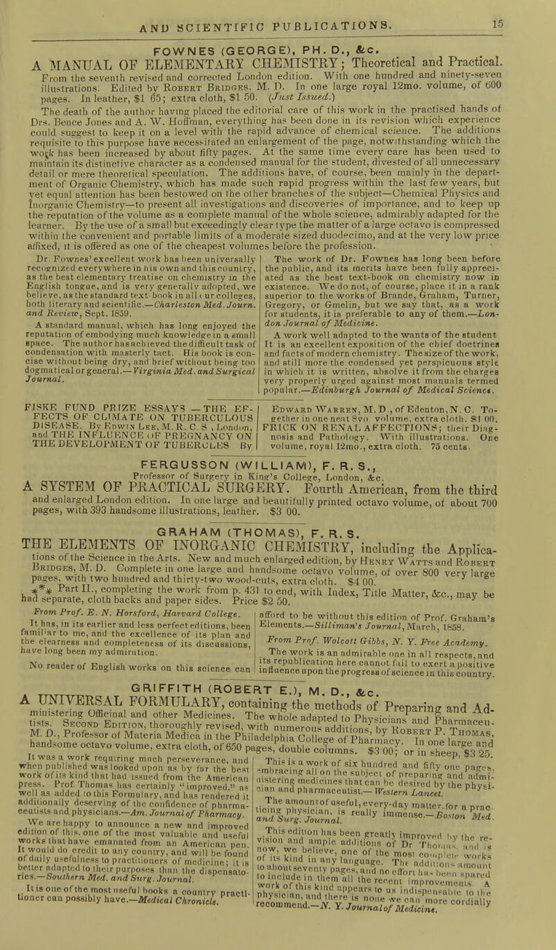 FOWNES (GEORGE), PH. D., Stc. A MANUAL OF ELEMENTARY CHEMISTRY; Theoretical and Practical. From the seventh revised and corrected London edition. With one hundred and ninety-seven illustrations. Edited by Robert Bridges, M. D. In one large royal 12mo. volume, of 600 pages. In leather, $1 65; extra cloth, $1 50. (Just Issued.) The death of the author having placed the editorial care of this work in the practised hands of Drs. Bence Jones and A. W. Hoffman, everything has been done in its revision which experience could suggest to keep it on a level with the rapid advance of chemical science. The additions requisite to this purpose have necessitated an enlargement of the page, notwithstanding which the wo(k has been increased by about fifty pages. At the same time every care has been used to maintain its distinctive character as a condensed manual for the student, divested of all unnecessary detail or mere theoretical speculation. The additions have, of course, been mainly in the depart- ment of Organic Chemistry, which has made such rapid progress within the last few years, but yet equal attention has been bestowed on the other branches of the subject—Chemical Physics and Inorganic Chemistry—to present all investigations and discoveries of importance, and to keep up the reputation of the volume as a complete manual of the whole science, admirably adapted for the learner. By the use of a small but exceedingly clear type the matter of a large octavo is compressed within the convenient and portable limits of a moderate sized duodecimo, and at the very low price affixed, it is offered as one of the cheapest volumes before the profession. Dr. Fownes’excellent work has been universally recognized everywhere in liis own and this country, as the best elementary treatise on chemistry in the English tongue, and is very generally adopted, we believe, as the standard text book in all i ur colleges, both literary and scientific.— Charleston Med. Journ. and Review, Sept. JS59. A standard manual, which has long enjoyed the reputation of embodying much knowledge in a small space. The author hasachieved the difficult task of condensation with masterly tact. His book is con- cise without being dry, and brief without being too dogma tical or general.— Virginia Med. and Surgical Journal. The work of Dr. Fownes has long been before the public, and its merits have been fully appreci- ated as the best text-book on chemistry now in existence. We do not, of course, place it in a rank superior to the works of Brande, Graham, Turner, Gregory, or Gmelin, but we say that, as a work for students, it is preferable to any of them.—Lon- don Journal of Medicine. A work well adapted to the wants of the student Tt is an excellent exposition of the chief doctrines and facts of modern chemistry. The size of the work, and still more the condensed yet perspicuous style in which it is written, absolve it from the charges very properly urged against most manuals termed popular.—Edinburgh Journal of Medical Science. FISKE FUND PRIZE ESSAYS — THE EF- FECTS OF CLIMATE ON TUBERCULOUS DISEASE. By Edwin Lee, M. R. C. S , London, and THE INFLUENCE i)F PREGNANCY ON THE DEVELOPMENT OF TUBERCLES By Edward AVarren, M. D , of Edenton, N. C. To- gether in one neat 8vo volume, extra cloth. $5! 00. FRICK ON RENAL AFFECTIONS; their Diag- nosis and Pathology. With illustrations. One volume, royal l*2mo., extra cloth. 75 cents. FERGU5SON (WILLIAM), F. R. S., Professor of Surgery in King’s College, London, &c. A SYSTEM OF PRACTICAL SURGERY. Fourth American, from the third and enlarged London edition. In one large and beautifully printed octavo volume, of about 700 pages, with 393 handsome illustrations, leather. $3 00. GRAHAM (THOMAS), F. R. S. THE ELEMENTS OF INORGANIC CHEMISTRY, including the Applica- tions of the Science in the Arts. New and much enlarged edition, by Henry Watts and Robert Bridges, M. D. Complete in one large and handsome octavo volume, of over 800 very lar-e pages, with two hundred and thirty-two wood-cuts, extra cloth. $4 00 3 h*** Pa? n7 ?°TP'?ting jhe WOrk fro,n p- 431 10 end> vvith Index, Title Matter, See., may be had separate, cloth backs and paper sides. Price $2 50. 3 afford to be without this edition of Prof. Graham’s Elements.—Silliman's Journal, March, 1858. From Prof. E. N. Horsford, Harvard College. It.has, in its earlier and less perfecteditions, been famibar to me, and the excellence of its plan and the clearness and completeness of its discussions, have long been my admiration. No reader of English works on this science can From Pmf. Wolcott Gibbs, N. Y. Free Academy. The work is an admirable one in all respects, and its republication here cannot fail to exert a positive influence upon the progress of science in this country. GRIFFITH (ROBERT E.), M. D., See A UNIVERSAL FORMULARY, containing the methods of Preparing and Ad- ministering officinal and other Medicines. The whole adapted to Phvsioion^,, i pi t’stsn |rcond Edition, thoroughly revised, with numerot^ V jZZl' M. D., Professor of Materia Medica in the Philadelnhin nnlloiro ref puQ * obert r. Ihomas, handsome octavo volume, extra cloth, of 650 pages, double columns^ STOO for in Te^^ 25* It was a work requiring much perseverance, and • • neep, go. when published was looked upon as by far the best work of ils kind that had issued from the Atne,rioan press. Prof Thomas has certainly “improved,” as well as added (othis Formulary, and lias rendered il additionally deserving of the confidence of pharma- ceutists and physicians.—Am. Journal of Pharmacy. We are happy to announce a new and improved edition of this, one of the most valuable and useful works that have emanated from an American pen !t wouid do credit to any country, and will be found of daily usefu ness to practitioners of medicine; it is better adapted to their purposes than the dispensato- ries.— Southern Med. and Surg. Journal. It is one of the most useful hooks a country nraetl- tioner can possibly ha we.—Medical Chronicle. This is a work of six hundred and fifty one nave* embracing all on the subject of preparing and admi- uslering tnedieines that can he desired by the phy*i- cmn and pharmaceutist.- Western Lancet P y The amount of useful, every-day matter.for a nrac rUUlly immense—Bosion Med. 5« « sw of its Hndin ^y hinguage^6 ThT’addil'.'oW°r^ rocomme^—COrdiaU>