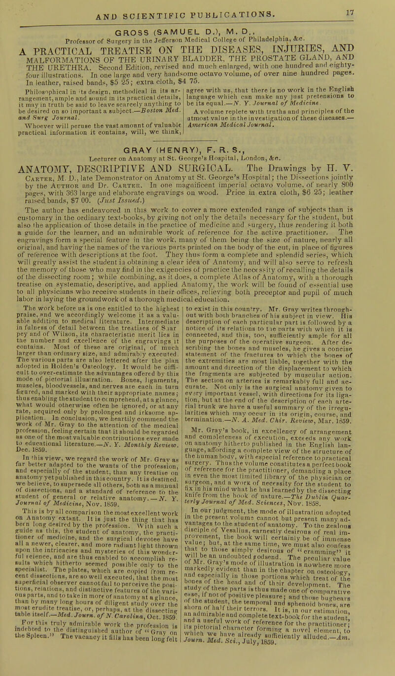 GROSS (SAMUEL D.), M. D., Professor of Surgery in the Jefferson Medical College of Philadelphia, &c. A PRACTICAL TREATISE ON THE DISEASES, INJURIES, AND MALFORMATIONS OF THE URINARY BLADDER, THE PROSTATE GLAND, AND THE URETHRA. Second Edition, revised and much enlarged, with one hundred and eighty- four illustrations. In one large and very handsome octavo volume, of over nine hundred pages. In leather, raised bands, $5 25; extra cloth, $4 75. Philosophical in • ts design, methodical in its ar- rangement, ample and sound in its practical details, it may in trutli be said to leave scarcely anything to be desired on so important a subject.—Boston Med. and Surg Journal. AVhoever will peruse the vast amount of valuable practical information it contains, will, we think, agree with us, that there is no work in the English language which can make any just pretensions to be its equal.— N. Y. Journal of Medicine ■ A volume replete with truths and principles of the utmost value in the investigation of these diseases.— American Medical Journal. GRAY (HENRY), F. R. S., Lecturer on Anatomy at St. George’s Hospital, London, Sect. ANATOMY, DESCRIPTIVE AND SURGICAL. The Drawings by H. V. Carter, M. D., late Demonstrator on Anatomy at St. George’s Hospital; the Dissections jointly by the Author and Dr. Carter. In one magnificent imperial octavo volume, of nearly 800 pages, with 363 large and elaborate engravings on wood. Price in extra cloth, $6 25; leather raised bands, $7 00. (Just Issued.) The author has endeavored in this work to cover a more extended range of subjects than is customary in the ordinary text-books, by giving not only the details necessary for the student, but also the application of those details in the practice of medicine and surgery, thus rendering it both a guide for the learner, and an admirable work of reference for the active practitioner. The engravings form a special feature in the work, many of them being the size of nature, nearly all original, and having the names of the various parts printed on the body of the cut, in place of figures of reference with descriptions at the foot. They thus form a complete and splendid series, which will greatly assist the student in obtaining a clear idea of Anatomy, and will also serve to refresh the memory of those who may find in the exigencies of practice the necessity of recalling the details of the dissecting room ; while combining, as it does, a complete Atlas of Anatomy, with a thorough treatise on systematic, descriptive, and applied Anatomy, the work will be found of' essential use to all physicians who receive students in their offices, relieving both preceptor and pupil of much labor in laying the groundwork of a thorough medical education. The work before us is one entitled to the highest praise, and we accordingly welcome it as a valu- able addition to medical literature. Intermediate in fulness of detail between the treatises of S lar pey and of Wilson, its characteristic merit lies in the number and excellence of the engravings it contains. Most of these are original, of much larger than ordinary size, and admirably executed. The various parts are also lettered after the plan adopted in Holden’s Osteology. It would be uiffi- cult to over-estimate the advantages offered by this mode of pictorial illustration. Bones, ligaments, muscles, bloodvessels, and nerves are each in turn figured, and marked with their appropriate names; thus enabling the student to ec mprehend, at a glance, what would otherwise often be ignored, or at any rate, acquired only by prolonged and irksome ap- plication. In conclusion, we heartily commend the work of Mr. Gray to the attention of the medical profession, feeling certain that it should be regarded as one of the most valuable contributions ever made to educational literature.—N. Y. Monthly Review. Dec. 1859. In this view, we regard the work of Mr. Gray a far better adapted to the wants of the profession and especially of the student, than any treatise 01 anatomy yet published in this country. It is destined we believe, to supersede ill others, both as a manua of dissections, and a standard of reference to tin student of general or relative anatomy. N Y Journal of Medicine, Nov. 1859. This is by all comparison the most excellent worl on Anatomy extant. It is just the thing that ha betn long desired by the profession. With such i guide as this, the student of anatomy, the practi turner of medicine, and the surgical devotee havi ail a newer, clearer, and more radiant light throwi upon the intricacies and mysteries of this wonder ful tcience, and are thus enabled to accomplish re suits which hitherto seemed possible only to tin specialist. The plates, which are copied from re cent dissections, are so well executed, that the mos superficial observer cannot fail to perceive the posi tions, relations, and distinctive features of the vuri. ous parts, and to take in more of anatomy at a glance than by many long hours of diligent study over the most erudite treatise, or, perhaps, at the dissecting table itself.—Med. Journ. of N. Carolina, Oct. 1859 • feUa*? admirable work the profession ii indebted to the distinguished author of “Gray or the Spleen. The vacancy it fills bus been long fell to exist in this country. Mr. Gray writes through- out with both branches of his subject in view. His description of each particular part is followed by a notice of its relations to tie parts with which it is connected, and this, too, sufficiently ample for all the purposes of the operative surgeon. After de- scribing the bones and muscles, he gives a concise statement of the fractures to which the bones of the extremities are most liable, together with the amount and direction of the displacement to which the fragments are subjected by muscular action. The section on arteries is remarkably full and ac- curate. Not only is the surgical anatomv given to every important vessel, with directions for its liga- tion, but at the end of the description of each arte- riaj trunk we have a useful summary of the irregu- larities which may occur in its origin, course, and termination — N. A. Med. Chir. Review, Mar. 1S59. Mr. Gray’s book, in excellency of arrangement and comoleteness of execution, excteds any work on anatomy hitherto published in the English lan- guage, affording a complete view of the structure of the tinman boiiv, with especial reference to practical surgery. Thusthe volume constitutes a perfect book of reference for the practitioner, demanding a place in even the most limited library of the physician or surgeon, and a work of necessity for the student to hx in his mind what he has learned by the dissecting knife from the book of nature.—The Dublin Quar~ terly Journal of Med. Sciences, Nov. 1858. iu uui judgment, tne mode ot illustration adopted in the present volume cannot but present many ad- vantages to the studentof anatomy. To the zealous disciple of Vesalius, earnestly desirous of real im- provement, the book will certainly be of immense vuiue; but, at the same time, we must also confess that to those simply desirous of “crammimr” it tff Mi^rr, udoub.ted godsend. The peculiar value of Mr. Gray s mode of illustration is nowhere more markedly evident than in the chapter on osteology! and especially in those portions which treat of the bones of the head and of their development The study of these parts is thus made one of comparative of the'studentPuf'11 Ve ple,u?urej Hnd those bugbears of the student, the temporal nnd sphenoid bones are shorn of half their terrors. It is, in our estimation an admirable and complete text-book for the studen t’ and a useful work of reference for the practitioner- its pictorial character forming a novel element to whmh we have already sufficientlyalluded -4m Journ. Med. Sci., July, 1859.