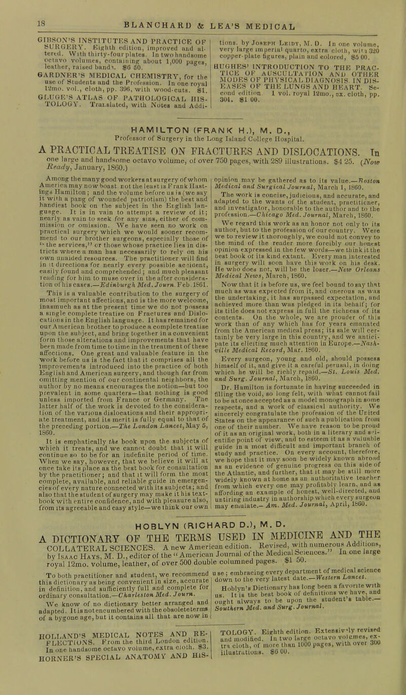 BLANCHARD & GIBSON’S INSTITUTES AND PRACTICE OP SURGERY. Eighth edition, improved arid al- tered. With thirty-four plates. In two handsome octavo volumes, containing about 1,000 pages, leather, raised band t. $0 50. GARDNER’S MEDICAL CHEMISTRY, for the use of Students and the Profession. In one royal ldmo. vol., cloth, pp. 396, with wood-cuts. $1. GLUGE’S ATLAS OF PATHOLOGICAL HIS- TOLOGY. Translated, with Notes and Addi- LEA’S MEDICAL tions. by Joseph Leidy, M. D. In one volume, very large imperial quarto, extra cloth, witn 320 copper-plate tigures, pluin and eolored, $5 00. HUGHES’ INTRODUCTION TO THE PRAC- TICE OF AUSCULTATION AND OTHER MODES OF PHYSICAL DIAGNOSIS IN DIS- EASES OF THE LUNGS AND HEART. Se- cond edition 1 vol. royal 12mo., ex. cloth, pp. 301. #1 00. HAMILTON (FRANK H.), M. D., Professor of Surgery in the Long Island College Hospital. A PRACTICAL TREATISE ON FRACTURES AND DISLOCATIONS. In one large and handsome octavo volume, of over 750 pages, with 289 illustrations. $4 25. (Now Ready, January, 1800.) v Among the many good workers at surgery of whom America may now boast, not the least is FrankHast- ings Hamilton; and the volume before us is (we say it with a pang of wounded patriotism) the best and handiest book on the subject in the Etglish lan- guage. It is in vain to attempt a review of it; nearly as vain to seek for any sins, either of com- mission or omission. We have seen no work on practical surgery which we would sooner recom- mend to our brother surgeons, especially those of u the services,” or those whose practice lies in dis- tricts where a man has necessarily to rely on his own unaided resources. The practitioner will find in it directions for nearly every possible aciiuent, easily found und comprehended ; and much pleasant leading for him to muse over in the after considera- tion of his cases.—Edinburgh Med. Journ F eb. 1861. This is a valuable contribution to the surgery of most important affections,and is the more welcome, inasmuch as at the present time we do not possess a single complete treatise on Fractures and Dislo- cations in the English language. It has remained for our American brother to produce a complete treatise upon the subject, and bring together in a convenient form those alterations and improvements that have been made from time to time in the treatment of these affections. One great and valuable feature in the work before us is the fact that it comprises all the improvements introduced into the practice of both English and American surgery, and though far from omitting mention of our continental neighbors, the author by no means encourages the notion—but too prevalent in some quarters—that nothing is good unless imported from France or Germany. The latter half of the work is devoted to the considera- tion of the various dislocations and their appropri- ate treatment, and its merit is fully equal to that of t he preceding portion.—The London Lancet, May 5, 1S60. It is emphatically the book upon the subjects of which it treats, and we cannot doubt that it will continue so to be for an indefinite period of time. AVhen we say, however, that we believe it will at once take ils place as the best book for consultation by the practitioner; and that it will form the most complete, available, and reliable guide in emergen- ciesof every nature connected with its subjects; and also that the student of surgery may make it his text- book with entire confidence, and with pleasure also, from its agreeable aud easy style—we think our own opinion may be gntliered as to its value.— Ttnston Medical and Surgical Journal, March 1, 1860. The work is concise, judicious, and accurate, and adapted to the wants of the student, practitioner, and investigator, honorable to the author and to the profession.—Chicago Med. Journal, March, 1S60. We regard this work ns an honor not only to its author, but to the profession of our country. Were we to review it thoroughly, we could not convey to the mind of the reader more forcibly our honest opinion expressed in the few words—we think it the best book ot its land extant. Every man interested in surgery will soon have this work on his desk. He who does not, will be the loser.—New Orleans Medical News, March, 1860. Now that it is before us, we feel bound to say that much as was expected from it, and onerous as was the undertaking, it has surpassed expectation, and achieved more than was pledged in its behalf; for its title does not express in full the richness of its contents. On the whole, we are prouder of this work than of any which lias for years emanated from the American medical press; its sale will cer- tainly be very large in this country, and we antici- pate its eliciting much attention in Europe.—Nash- ville Medical Record, Mar. I860. Every surgeon, young and old, should possess himself of it, and give it a careful perusal, in doing which he will be richly repaid.—St. Louis Med. and Surg. Journal, March, 1860. Dr. Hamilton is fortunate in having succeeded in filling the void, so long felt, with what cannot fail to be at onceaccepted as a model monograpli in some respects, and a work of classical authority. VVe sincerely congratulate the profession of the United States on the appearance of such a publication from one of their number. We have reason to be proud of it as an original work, both in a literary and sci- entific point of view, and to esteem it as a valuable guide in a most difficult and important branch of study and practice. On every account, therefore, we hope that it may soon be widely known abroad as an evidence of genuine progress on this side of the Atlantic, and further, that it may be still more widely known at home as an authoritative teacher from which every one may profitably learn, and as affording an example of honest, well-directed, and untiring industry in authorship which every surgeon may emulate.— Am. Med. Journal, April, 1860. HOBLYN (RICHARD D.), M. D. A DICTIONARY OF THE TERMS USED IN MEDICINE AND THE COLLATERAL SCIENCES. A new American edition. Revised, with numerous Additions, by Isaac Hays, M. D., editor of the “ American Journal of the Medical Sciences. In one large royal 12mo. volume, leather, of over 500 double columned pages. $ To both practitioner and student, we recommend this dictionary as being convenient in size, accurate in definition, and sufficiently full and complete for ordinary consultation.—Charleston Med. Joum. We know of no dictionary better arranged and adapted. Itisnotencumbered with the obBoleteterms of a bygone age, but it contains ull that are now in use ; embracing every department of medical science down to the very latest date.— Western Lancet. Hoblvn’s Dictionary has long been a favorite with us. It is the best book of definitions we have, and ought always to be upon the student s table.— Southern Med. and Surg. Journal. HOLLAND’S MEDICAL NOTES AND RE- FLECTIONS. From the third London edition. In one handsome octuvo volume, extra cloth. #3. HORNER’S SPECIAL ANATOMY AND IllS- OLOGY. Eighth edition. Extensively revised id modified. In two large octavo volumes, ex- •u cloth, of more than 1000 pages, with over 300 lustrations. $6 00.