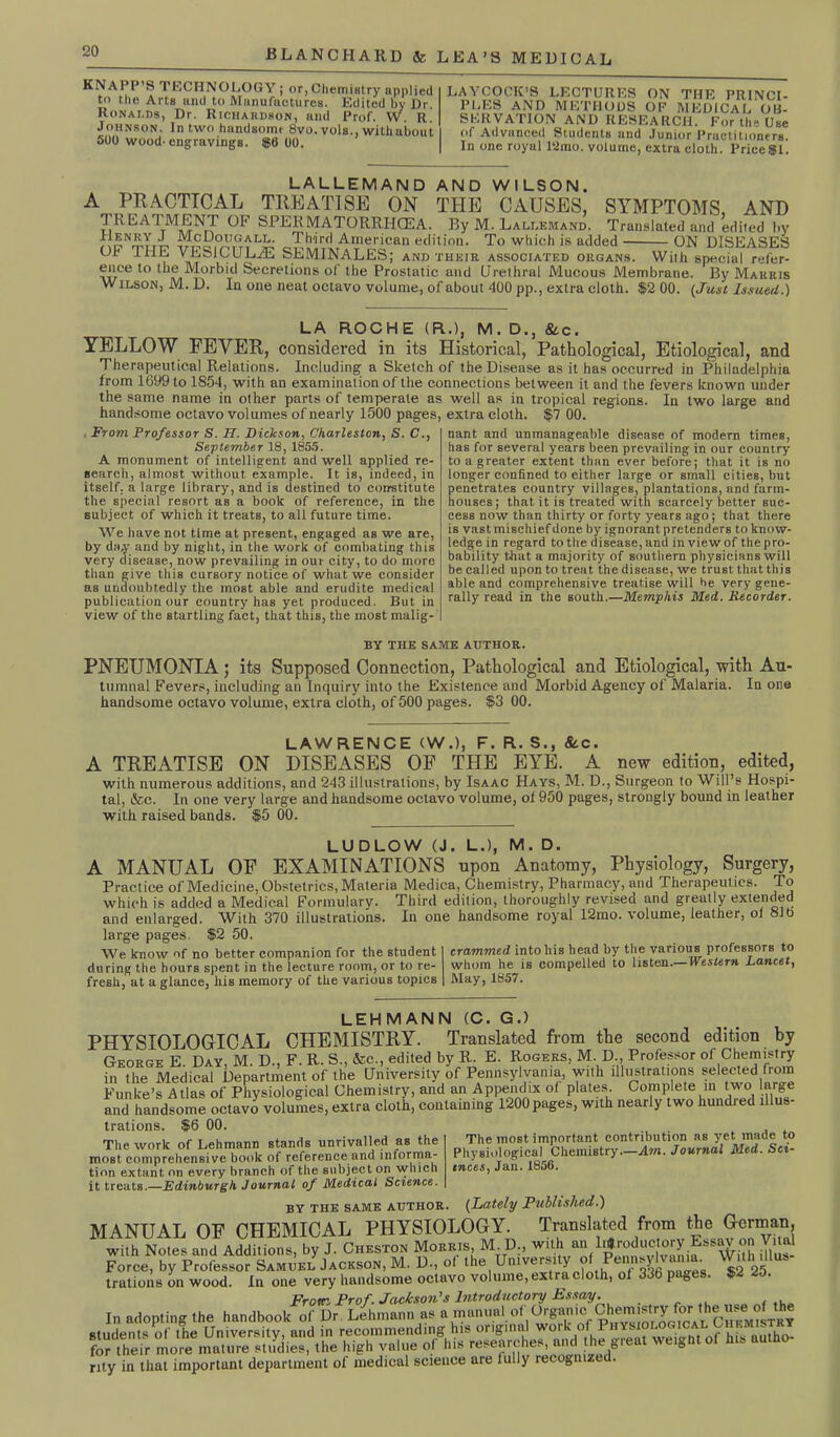 KNAPP S TECHNOLOGY ; or, Chemistry applied to the Arts and to Manufactures. Edited by Dr. Ronalds, Dr. Richardson, and Prof. W. r! Johnson. In two handsoim 8vo. vols., with about 500 wood'engravings. $6 00. LAYCOCK’S LECTURES ON THE PRINCI- PLES AND METHODS OF MEDICAL OH- SERVATION AND RESEARCH. For the Use of Advanced Students and Junior Practitioners. In one royal l‘2mo. volume, extra cloth. Price $1. LALLEMAND AND WILSON. A PRACTICAL TREATISE ON THE CAUSES, SYMPTOMS, AND TREATMENT OP SPERMATORR.HCEA. By M. Lallemand. Translated and edited by , cDougall. Third American edition. To which is added ON DISEASES OP TIIE VESiCULiE SEMINALES; and their, associated organs. With special refer- ence to the Morbid Secretions of the Prostatic and (Jrethral Mucous Membrane. By Marris Wilson, M. D. In one neat octavo volume, of about 400 pp., extra cloth. $2 00. (Just Issued.) LA ROCHE (R.), M. D., Stc. YELLOW FEVER, considered in its Historical, Pathological, Etiological, and Therapeutical Relations. Including a Sketch of the Disease as it has occurred in Philadelphia from 1699 to 1854, with an examination of the connections between it and the fevers known under the same name in other parts of temperate as well as in tropical regions. In two large and handsome octavo volumes of nearly 1500 pages, extra cloth. $7 00. From Professor S. 77. Dickson, Charleston, S. C., September 18, 1855. A monument of intelligent and well applied re- search, almost without, example. It is, indeed, in itself, a large library, and is destined to constitute the special resort as a book of reference, in the subject of which it treats, to all future time. We have not time at present, engaged as we are, by day and by night, in the work of combating this very disease, now prevailing in our city, to do more than give this cursory notice of what we consider as undoubtedly the most able and erudite medical publication our country has yet produced. But in view of the startling fact, that this, the most malig- nant and unmanageable disease of modern times, has for several years been prevailing in our country to a greater extent than ever before; that it is no longer confined to either large or small cities, but penetrates country villages, plantations, and farm- houses; that it is treated with scarcely better suc- cess now than thirty or forty years ago; that there is vast mischief done by ignorant pretenders to know- ledge in regard to the disease, and in view of the pro- bability that a majority of southern physicians will be called upon to treat the disease, we trust that this able and comprehensive treatise will he very gene- rally read in the south.—Memphis Med. Recorder. BY THE SAME AUTHOR. PNEUMONIA; its Supposed Connection, Pathological and Etiological, with Au- tumnal Fevers, including an Inquiry into the Existence and Morbid Agency of Malaria. Ia one handsome octavo volume, extra cloth, of 500 pages. $3 00. LAWRENCE (W.), F. R. S., &c. A TREATISE ON DISEASES OF THE EYE. A new edition, edited, with numerous additions, and 243 illustrations, by Isaac Hays, M. D., Surgeon to Will’s Hospi- tal, &c. In one very large and handsome octavo volume, of 950 pages, strongly bound in leather with raised bands. $5 00. LUDLOW (J. L.), M. D. A MANUAL OF EXAMINATIONS upon Anatomy, Physiology, Surgery, Practice of Medicine, Obstetrics, Materia Medica, Chemistry, Pharmacy, and Therapeutics. To which is added a Medical Formulary. Third edition, thoroughly revised and greatly extended and enlarged. With 370 illustrations. In one handsome royal 12mo. volume, leather, ol 81b large pages. $2 50. We know of no better companion for the student during the hours spent in the lecture room, or to re- fresh, at a glance, liis memory of the various topics crammed intoliis head by the various professors to whom he is compelled to listen.—Western Lancet, May, 1857. LEHMANN (C. GJ PHYSIOLOGICAL CHEMISTRY. Translated from the second edition by George E. Day M. D., F. R. S., &c., edited by R. E. Rogers, M. D., Professor of Chemistry in the Medical Department of the University of Pennsylvania, with illustrations selected from Funke’s Atlas of Physiological Chemistry, and an Appendix of plates. Complete in two lar e and handsome octavo volumes, extra cloth, containing 1200 pages, with nearly two hundred illus- trations. $6 00. The most important contribution ns yet made to Physiological Chemistry—Am. Journal Med. Sci- ences, Jan.1856. The work of Lehmann stands unrivalled as the most comprehensive hook of reference and informa- tion extant on every branch of the subject on which it treats.—Edinburgh Journal of Medical Science. BY the same author. (Lately Published.) MANUAL OF CHEMICAL PHYSIOLOGY. Translated from the German, with Notes and Additions, by J. Cheston Morris, M D., with an l.«roductory Essay on V.m Force, by Professor Samuel Jackson, M.D., of the University ofPennwlvania. With Ulus trations on wood. In one very handsome octavo volume, extra cloth, of 33b pages. $2 25. From Prof. Jackson's Introductory Essay. In adopting the handbook of Dr Lehmann as a manual of Organic students of the University, and in recommending his original work of Physiological Chemistry for their more mature studies, the high value of his researches, and the great weight of his autho- rity in that important department of medical science are fully recogmzei.