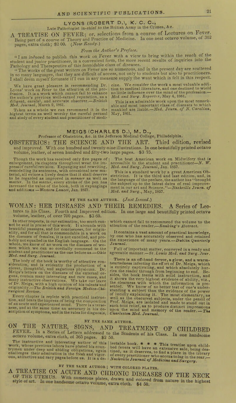 LYONS (ROBERT D.l, K. C. C., Late Pathologist in-chief to the British Army in the Crimea, &c. A TREATISE ON FEVER; or, selections from a course of Lectures on Fever. Being part of a course of Theory and Practice of Medicine. In one neat octavo volume, of 362 pages, extra cloth; $2 00. {Now Ready.) From the Author's Preface. “lam induced to publish this work on Fever with a view to bring within the reach of the student and junior practitioner, in a convenient form, the more recent results oi inquiries into the Pathology and Therapeutics of this formidable class of diseases. , “ The works of the °reat writers on Fever are so numerous, and in the present day are scattered in so many languages,0!hat they are difficult of access, not only to students but also to practitioners. I shall deem myself fortunate if I can in any measure supply the want which is felt in this respect. We have great pleasure in recommending Dr. Lyons’ work on Fever to the attention of the pro- fession. It is a work which cannot fail to enhance the author’s previous well-earned reputation, as a diligent, careful, and accurate observer.—British Med. Journal, March 2, 1861. Taken as a whole we can recommend it in the highest terms as well worthy the careful perusal and study of every student and practitioner of medi- cine. We consider the work a most valuable addi- tion to medical literature, and one destined to wield no little influence over the mind of the profession.— Med. and Surg. Reporter, May 4, 1861. This is an admirable work upon the most remark- able and most important class of diseases to which mankind are liable.—Med. Journ. of N. Carolina, May, 1861. MEIGS (CHARLES D.), M. D., Professor of Obstetrics, &c. in the Jefferson Medical College, Philadelphia. OBSTETRICS: THE SCIENCE AND THE ART. Third edition, revised and improved. With one hundred and twenty-nine illustrations. In one beautifully printed octavo volume, leather, of seven hundred and fifty-two large pages. $3 75. Though the work has received only five pages of enlargement, its chapters throughout wear the im- press of careful revision. Expunging and rewriting, remodelling its sentences, with occasional new ma- terial, all evince a lively desire that it shall deserve to be regarded as improved in manner as well as matter. In the matter, every stroke of the pen has increased the value of the book, both in expungings and additions —Western Lancet, Jan. 1857. The best American work on Midwifery that is accessible to the student and practitioner—JV. W. Med. and Surg. Journal, Jan. 1857. This is a standard work by a great American Ob- stetrician. It is the third and last edition, and, in the language of the preface, the author has “brought the subject up to the latest dates of real improve- ment in our art and Science.”—Nashville Journ. of Med. and Surg., May, 1857. by the same atjthor. {Just Issued.) WOMAN: HER DISEASES AND THEIR REMEDIES. A Series of Lec^ tures to his Class. Fourth and Improved edition. In one large and beautifully printed octavo volume, leather, of over 700 pages. $3 60. In other respects, in our estimation, too much can- not be said in praise of this work. It abounds with beautiful passages, and for conciseness, for origin- ality, and for all that is commendable in a work on the diseases of females, it is not excelled, and pro- b ibly not equalled in the English language. On the whole, we know of no worn on the diseases of wo- men which we can so cordially commend to the student and practitioner as the one before us.—Ohio Med. and Surg. Journal. The body of the book is worthy of attentive con- sideration, and is evidently the production of a cleyer, thoughtful, and sagacious physician. Dr. Meigs’s letters on the diseases of the external or- gans, contain many interesting and rare cases, and many instructive observations. We take our leave °f Dr- Meigs, with a high opinion of his talents and originality.— The British and Foreign Medico-Chi- rurgical Review. Every chapter is replete with practical instruc- tion, and bears the impress of being the composition of an acute and experienced mind. There is a terse- ness, and at the same time an accuracy in his de- scription ol symptoms, and in the rules for diagnosis, which cannot fail to recommend the volume to the attention of the reader.—Ranking'1 s Abstract. It contains a vast amount of practical knowledge, by one who has accurately observed and retained the experience of many years.—Dublin Quarterly Journal. Full of important matter, conveyed in a ready and agreeable manner.—St.Louis Med. and Surg. Jour. There is an off-hand fervor, a glow, and a warm- heartedness infecting the effirt of Dr. Meigs, which is entirely captivating, and which absolutely hur- ries the reader through from beginning to end. Be- sides, the book teems with solid instruction, and it shows the very highest evidence of ability, viz., the clearness with which the information is pre- sented. We know of no better test of one’s under- standing a subject than the evidence of the power of lucidly explaining it. The most elementary, as well as the obscurest subjects, under the pencil of Prof. Meigs, are isolated and made to stand out in such bold relief, as to produce distinct impressions upon the mind and memory of the reader. The Charleston Med. Journal. BY THE SAME AUTHOR. 0FEVEltIBl, N'NnPf, SIGrjS, AND TREATMENT OF CHILDBED oc,.v™bu,L%S™ol«h^T3SpSr12,yhe 5lul,enta 01 his 0,“s- 10 °*» lectable book. * * * This treatise upon child- The instructive and interesting author of this work, whose previous labors have placed his coun- trymen under deep and abiding obligations, again challenges their admiration in the fresh and vigor- ous, attractive and racy pages before us. It is a de- tinl feverVv,U1 have an extensive .ale, Sgdes-' tined, as it deserves, to find a place in the library of every practitioner who scorns to lag in the rear.— Nashville Journal of Medicine and Surgery BY THE SAME AUTHOR J WITH COLORED PLATES. AOF theuIIrE?^ iFF™ AND, CHRONIC DISEASES OF THE NECK style oi art. In one liandsomeS(rvokme^e!![ireloX<l *2 jJ? f'°m “Ure