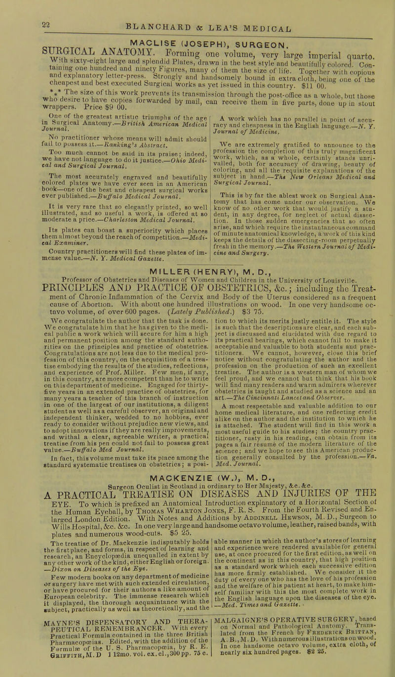 MACLISE (JOSEPH), SURGEON. S^S?ICAL- ,A^AT0MY- Forming one volume, very large imperial quarto. WUh sixty-eight large and splendid Plates, drawn in the best style and beautifully colored. Con- taining one hundred and ninety Figures, many of them the size of life. Together with copious and explanatory letter-press. Strongly and handsomely bound in extra cloth, being one of the cheapest and best executed Surgical works as yet issued in this country. $11 00. v, 1 he S,1Z® Of this work prevents its transmission through the post-office as a whole, but those wrappers'^ Pdc^TcT l0rWarded by maiI> can receive them in five parts, done up in stout One of the greatest artistic triumphs of the age in Surgical Anatomy.—British American Medical Journal. No practitioner whose means will admit should fail to possess it.— Ranking1 s Abstract. Too much cannot be said in its praise; indeed, we have not language to do it justice.—Ohio Medi- cal and Surgical Journal. The most accurately engraved and beautifully colored plates we have ever seen in an American bonk—one of the best and cheapest surgical works ever published.—Buffalo Medical Journal. It is very rare that so elegantly printed, so well illustrated, and so useful a work, is offered at so moderate a price.—Charleston Medical Journal. Its plates can boast a superiority which places themalmostbeyond thereachof competition.—Medi- cal Examiner. Country practitioners will find these plates of im- mense value.—N. Y. Medical Gazette. A work which has no parallel in point of accu- racy and cheapness in the English language.—N. Y. Journal of Medicine. We are extremely gratified to announce to the profession the completion of this truly magnificent work, which, as a whole, certainly stands unri- valled, both for accuracy of drawing, beauty of coloring, and all the requisite explanations of the subject in hand.—The New Orleans Medical and Surgical Journal. This is by far the ablest work on Surgical Ana- tomy that has come under our observation. We know of no other work that would justify a stu- dent, in any degree, for neglect of actual dissec- tion. In those sudden emergencies that so often arise, and which require the instantaneous command of minute anatomical knowledge, a work of this kind keeps the details of the dissecting-room perpetually fresh in the memory.—The Western Journal of Medi- cine and Surgery. MILLER (HENRY), M. D., Professor of Obstetrics and Diseases of Women and Children in the University of Louisville. PRINCIPLES AND PRACTICE OF OBSTETRICS, &c.j including the Treat- ment of Chronic Inflammation of the Cervix and Body of the Uterus considered as a frequent cause of Abortion. With about one hundred illustrations on wood. In one very handsome oc- tavo volume, of over 600 pages. (Lately Published.) $3 75. We congratulate the author that the task is done. We congratulate him that he has given to the medi- cal public a work which will secure for him a high and permanent position among the standard autho- rities on the principles and practice of obstetrics. Congratulations are not less due to the medical pro- fession of this country, on the acquisition of a trea- tise embodying the results of the studies, reflections, and experience of Prof. Miller. Few men, if any, in this country, are more competent than he to write on this department of medicine. Engaged for thirty- five years in an extended practice of obstetrics, for many years a teacher of this branch of instruction in one of the largest of our institutions, a diligent student as well as a careful observer, an original and independent thinker, wedded to no hobbies, ever ready to consider without prejudice new views, and to adopt innovations if they are really improvements, and withal a clear, agreeable writer, a practical treatise from his pen could not fail to possess great value.—Buffalo Med Journal. In fact, this volume must take its place among the standard systematic treatises on obstetrics ; a posi- tion to which its merits justly entitle it. The style is such that the descriptions are clear, and each sub- ject is discussed and elucidated with due regard to its practical bearings, which cannot fail to make it acceptable and valuable to both students and prac- titioners. We cannot, however, close this brief notice without congratulating the author and the profession on the production of Bueh an excellent treatise. The author is a western man of whom we feel proud, and we cannot but think that his book will find many readers and warm admirers wherever obstetrics is taught and studied as a science and an art.—The Cincinnati Lancet and Observer. A most respectable and valuable addition to our home medical literature, and one reflecting credit alike on the author and the institution to wnich he is attached. The student will find in this work a most useful guide to his studies; the country prac- titioner, rusty in his reading, can obtain from its pages a fair resume of the modern literature of the science; and we hope to see this American produc- tion generally consulted by the profession.— Va. Med. Journal. MACKENZIE (W.), M. D., Surgeon Oculist in Scotland in ordinary to Her Majesty, Ac. Ac. A PRACTICAL TREATISE ON DISEASES AND INJURIES OF THE EYE. To which is prefixed an Anatomical Introduction explanatory of a Horizontal Section of the Human Eyeball, by Thomas Wharton Jones, F. R. S. From the Fourth Revised and En- larged London Edition. With Notes and Additions by Addinell Hewson, M. D., Surgeon lo Wills Hospital, &c. &c. In one very large and handsome octavo volume, leather, raised bands, with plates and numerous wood-cuts. $5 25. The treatise of Dr. Mackenzie indisputably holdB the first place, and forms, in respect of learning and research, an Encyclopaedia unequalled in extent by any other work of the kind, either English or foreign. —Dixon on Diseases of the Eye. Few modern books on any department of medicine or surgery have met with such extended circulation, or have procured for their authors a like amount of European celebrity. The immense research which it displayed, the thorough acquaintance with the subject, practically as well as theoretically,and the able manner in which the author’s stores of learn ing and experience were rendered availablefor general use, at once procured for the first edition, as well on the continent as in this country, that high position as a standard work which each successive edition has more firmly established. We consider it the duty of every one who has the love of his profession and the welfare of his patient at heart, to make him- self familiar with this the most complete work in the English language upon the diseases of the eye. Med. Times and Gazette. ■ MAYNE’S DISPENSATORY AND THERA- PEUTICAL REMEMBRANCER. With every Practical Formula contained in the three British Pharmacopoeias. Edited, with the addition of the Formulre of the U. S. Pharmacopmia, by R. E. Griffith,M. D 1 12mo. vol. ex. cl.,300pp. 75c. MALGAIGNE’S OPERATIVE SURGERY, based on Normal and Pathological Anatomy. Trans- lated from the French by Frederick Brittan, A. B.,M.D. With numerous illustrations on wood. In one handsome octavo volume, extra cloth, of nearly six hundred pages. $2 25.