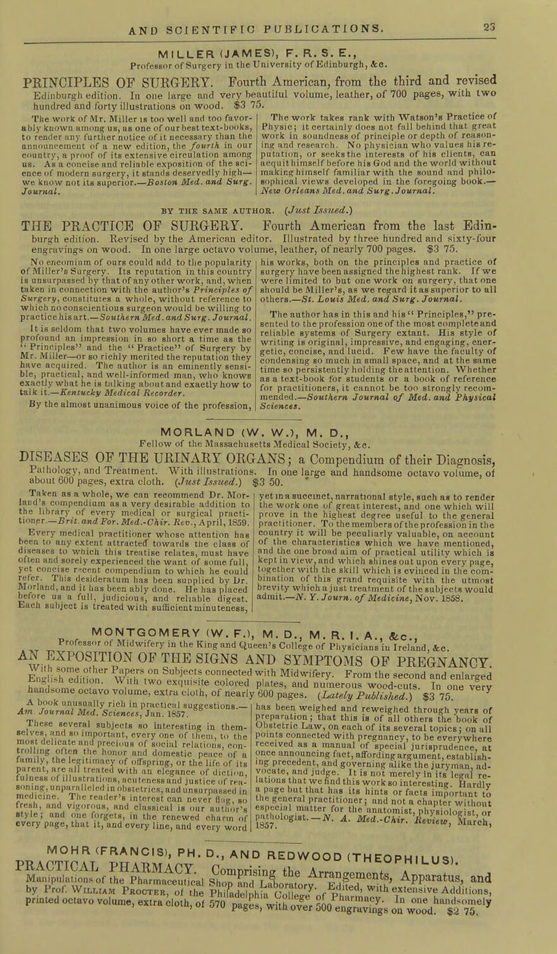 MILLER (JAMES), F. R.S.E., Professor of Surgery in the University of Edinburgh, Ac. PRINCIPLES OP SURGERY. Fourth American, from the third and revised Edinburgh edition. In one large and very beautiful volume, leather, of 700 pages, with two hundred and forty illustrations on wood. $3 75. The work of Mr. Miller is too well and too favor- ably known among us, us one of our best text-books, to render any further notice of it necessary than the announcement of a new edition, the fourth in our country, a proof of its extensive circulation among us. As a concise nnd reliable exposition of the sci- ence of modern surgery, it stands deservedly high— we know not its superior.—Boston Med. and Surg. Journal. The work takes rank with Watson’s Practice of Physic; it certainly does not fall behind that great work in soundness of principle or depth of reason- ing and research. No physician who values his re- putation, or seeks the interests of his clients, can acquit himself before his God and the world without making himself familiar with the sound and philo- sophical views developed in the foregoing book.— New Orleans Med. and Surg. Journal. by the same author. (Just Issued.) THE PRACTICE OF SURGERY. Fourth American from the last Edin- burgh edition. Revised by the American editor. Illustrated by three hundred and sixty-four engravings on wood. In one large octavo volume, leather, of nearly 700 pages. $3 75. No encomium of ours could add to the popularity of Miller’s Surgery. Its reputation in this country is unsurpassed by that of any other work, and, when taken in connection with the author’s Principles of Surgery, constitutes a whole, without reference to which no conscientious surgeon would be willing to practice his art.—Southern Med. and Surg. Journal. It is seldom that two volumes have ever made so profound an impression in so short a time as the “ Principles” and the “ Practice” of Surgery by Mr. Miller—or so richly merited the reputation they have acquired. The author is an eminently sensi- ble, practical, and well-informed man, who knows exactly what he is talking about and exactly how to talk it.—Kentucky Medical Recorder. By the almost unanimous voice of the profession, his works, both on the principles and practice of surgery have been assigned the highest rank. If we were limited to but one work on surgery, that one should be Miller’s, as we regard it as superior to all others.—St. Louis Med. and Surg. Journal. The author has in this and his “ Principles,” pre- sented to the profession one of the most complete and reliable systems of Surgery extant. His style of writing is original, impressive, and engaging, ener- getic, concise, and lucid. Few have the faculty of condensing so much in small space, and at the same time so persistently holding theattention. Whether as a text-book for students or a book of reference for practitioners, it cannot be too strongly recom- mended.—Southern Journal of Med. and Physical Sciences. MORLAND (W. WJ, M. D., Fellow of the Massachusetts Medical Society, &c. DISEASES OF THE URINARY ORGANS; a Compendium of their Diagnosis, Pal hology, and Treatment. With illustrations. In one large and handsome octavo volume, ol about 600 pages, extra cloth. (Just Issued.) $3 50. Taken as a whole, we can recommend Dr. Mor- land’s compendium as a very desirable addition to the library of every medical or surgical practi- tioner.—Brit.and For. Med.-Chir. Rev., April, 1859. Every medical practitioner whose attention has been to any extent attracted towards the class of diseases to which this treatise relates, must have often and sorely experienced the want of some full, yet concise recent compendium to which he could refer. This desideratum has been supplied by Dr. Morland, and it has been ably done. He has placed before us a full, judicious, and reliable digest. Each subject is treated with sufficient minuteness, yet in a succinct, narrational style, such as to render the work one of great interest, and one which will prove in the highest degree useful to the general practitioner. To the members of the profession in the country it will be peculiarly valuable, on account of the characteristics which we have mentioned, and the one broad aim of practical utility which is kept in view, and which shines out upon every page, together with the skill which is evinced in the com- bination of this grand requisite with the utmost brevity which a just treatment of the subjects would admit.—N. Y. Journ. of Medicine, Nov. 1858. p r MONTGOMERY (W. F.), M. D., M. R. I. A., &c, . >T „ Professor of Midwifery in the King and Queen’s College of Physicians in Ireland, &c. AN EXPOSITION OF THE SIGNS AND SYMPTOMS OF PREGNANCY E„lh:pdiH' ner \>/Pfr,0n Sl,bjects eonn,ec,ed wi)h Midwifery. From the second and enlarged W.lth two ex(l>n*ite colored plates, and numerous wood-cuts. In one very handsome octavo volume, extra cloth, ol nearly 600 pages. (Lately Published.) $3 75. Y A book unusually rich in practical suggestions. Am Journal Med. Sciences, Jan. 1857. 7 hese several subjects so interesting in them- selves, and so important, every one of them, to the most delicate and precious of social relations, con- trolling often the honor and domestic peace of a family, the legitimacy of offspring, or the life of its parent, are all treated with an elegance of diction, fulness of illustrations, acutenessand justice of rea- soning, unparalleled in obstetrics, and unsurpassed in medicine. The reader’s interest can never dag, so fresh, and vigorous, and classical is our author’s style; and one forgets, in the renewed charm of every page, that it, and every line, and every word has been weighed and reweighed through years of preparation; that this is of all others the book of Obstetric Law, on each of its several topics; on all points connected with pregnancy, to be everywhere received as a manual of special jurisprudence, at once announcing fact, affording argument, establish- ing precedent, and governing alike the juryman, ad- vocate, and judge. It is not merely in its legal re- lations that we find this work so interesting. Hardlv a page but that has its hints or facts important to the general practitioner; and not a chapter without especial matter for the anatomist, physiologist or pathologist.-N. A. Med.-Chir. ’iem^. liarch, MOHR (FRANCIS), PH. D., AND REDWOOD (THEOPHILUS) Arrangements, Apparatus, and , pages, vum over uUO engravings on wood. $2 75,