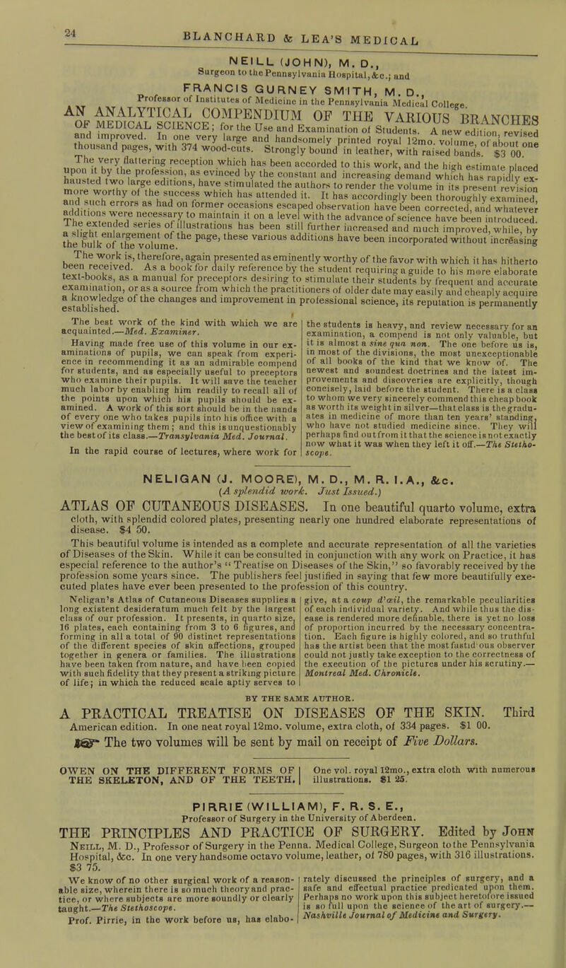 NEILL (JOHN), M. D., Surgeon to the Pennsylvania Hospital,&c.; and FRANCIS GURNEY SMITH, M.D. . xt Professor of Institutes of Medicine in the Pennsylvania Medical College. A0F medical scmNCE°SEnDIUfl 0F THE VARI0US BRANCHES and improved. In one very large*and handwmdypSed fiyariImoAvolTmtiorab^oS thousand pages, with 374 wood-cuts. Strongly bound in leather, with raised band’s. S3 00. iinn,1'i|Vhvr!i!lal,eTg reception which has been accorded to this work, and the high estimate placed lJ , . , .y thf profession, as evinced by the constant and increasing demand which has rapidly ex- hausted two large editions, have stimulated the authors to render the volume in its presentrevUon more worthy of the success which has attended it. It has accordingly been thoroughly examined addition* ^rr°rS aS had °n f°rmer °.CCftslons escaped observation have been corrected^ and whatever S«PnW necessary to maintain it on a level with the advance of science have been introduced. J f d ? of illustrations has been still further increased and much improved, while, by Diebulk“f the'^okiml ^ P'lSe’lheSG varl0US additions have been incorporated without increasing The work is, therefore, again presented as eminently worthy of the favor with which it has hitherto been received. As a book lor daily reference by the student requiring a guide to his more elaborate text-books, as a manual for preceptors desiring to stimulate their students by frequent and accurate examination, or as a source from which the practitioners of older date may easily and cheaply acquire a M'h d °f the Changes and lmProvement in professional science, its reputation is permanently The best work of the kind with which we are acquainted.—Med. Examiner. Having made free use of this volume in our ex- aminations of pupils, we can speak from experi- ence in recommending it as an admirable compend for students, and as especially useful to preceptors who examine their pupils. It will save the teacher much labor by enabling him readily to recall all of the points upon which his pupils should be ex- amined. A work of this sort should be in the Hands of every one who takes pupils into his office with a view of examining them ; and this is unquestionably the best of its class.—Transylvania Med. Journal. In the rapid course of lectures, where work for the students is heavy, and review necessary for an examination, a compend is not only valuable, but it is almost a sine qua non. The one before us is, in most of the divisions, the most unexceptionable of all books of the kind that we know of. The newest and soundest doctrines and the latest im- provements and discoveries are explicitly, though concisely, laid before the student. There is a class to whom we very sincerely commend this cheap book as worth its weight in silver—thatclass is thegradu- ates in medicine of more than ten years’ standing, who have not studied medicine since. They will perhaps find outfrom itthatthe scienceisnotexactly now what it was when they left it off.—The Stetho- scope. NELIGAN (J. MOORE), M. D., M. R. I.A., <Stc. (A splendid work. Just Issued.) ATLAS OF CUTANEOUS DISEASES. In one beautiful quarto volume, extra cloth, with splendid colored plates, presenting nearly one hundred elaborate representations of disease. $4 50. This beautiful volume is intended as a complete and accurate representation of all the varieties of Diseases of the Skin. While it can be consulted in conjunction with any work on Practice, it has especial reference to the author’s “ Treatise on Diseases of the Skin,” so favorably received by the profession some years since. The publishers feel justified in saying that few more beautifully exe- cuted plates have ever been presented to the profession of this country. Neligan’s Atlas of Cutaneous Diseases supplies a long existent desideratum much felt by the largest class of our profession. It presents, in quarto size, 16 plates, each containing from 3 to 6 figures, and forming in all a total of 90 distinct representations of the different species of skin affections, grouped together in genera or families. The illustrations have been taken from nature, and have been copied with such fidelity that they present a striking picture of life; in which the reduced scale aptly serves to give, at a coup d’aeil, the remarkable peculiarities of each individual variety. And while thus the dis- ease is rendered more definable, there is yet no loss of proportion incurred by the necessary concentra- tion. Each figure is highly colored, and so truthful has the artist been that the mostfastid ous observer could not justly take exception to the correctness of the execution of the pictures under his scrutiny.— Montreal Med. Chronicle. BY THE SAME AUTHOR. A PRACTICAL TREATISE ON DISEASES OF THE SKIN. Third American edition. In one neat royal 12mo. volume, extra cloth, of 334 pages. $1 00. JST The two volumes will be sent by mail on receipt of Five Dollars. OWEN ON THE DIFFERENT FORMS OF I One vol. royal 12mo., extra cloth with numerous THE SKELETON, AND OF THE TEETH. | illustrations. 81 25. PI RRIE (WILLIAM), F. R. S. E., Professor of Surgery in the University of Aberdeen. THE PRINCIPLES AND PRACTICE OF SURGERY. Edited by John Neill, M. D., Professor of Surgery in the Penna. Medical College, Surgeon tothe Pennsylvania Hospital, &c. In one very handsome octavo volume, leather, of 780 pages, with 316 illustrations. $3 75. We know of no other surgical work of a reason- able size, wherein there is so much theory and prac- tice, or where subjects arc more soundly or clearly taught.—The Stethoscope. Prof. Pirrie, in the work before us, has elabo- rately discussed the principles of surgery, and a safe and effectual practice predicated upon them. Perhaps no work upon this subject heretofore issued is so full upon the science of the art of surgery.— Nashville Journal of Medicine and Surgery.